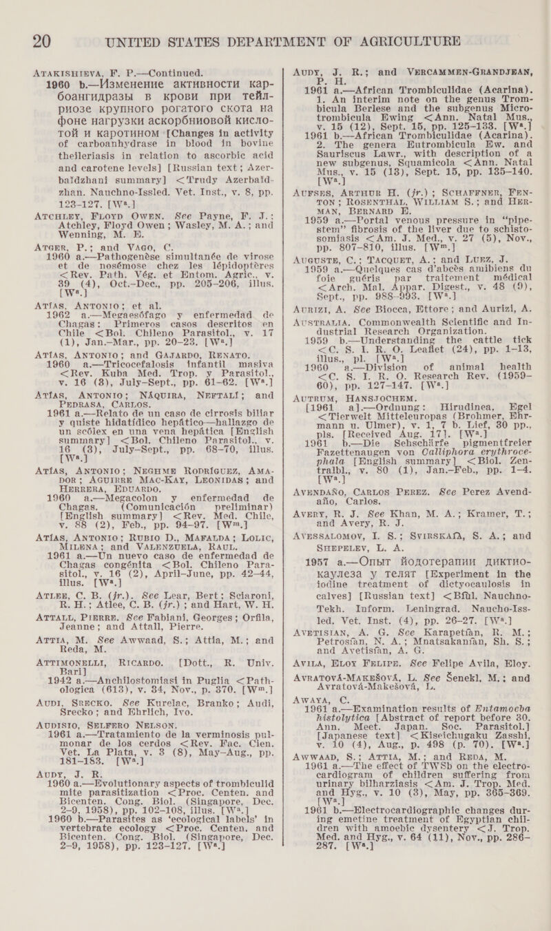 ATAKISHIEVA, F. P.—Continued. 1960 b—M3meHeHue aKTHBHOCTH Kap- OoaHTMspa3sbl B KpOBH NMpu Tek- pHo3e KpynHoro poratToro cKOoTa Ha (dboue Harpy3KH acCKOpOHHOBOH KHCIO- TOH WM KapOTHHOM ‘[Changes in activity of carboanhydrase in blood in bovine theileriasis in relation to ascorbic acid and carotene levels] [Russian text; Azer- baidzhani summary] &lt;Trudy Azerbaid- zhan. Nauchno-Issled. Vet. Inst., v. 8, pp. 123-127. [W2.] ATCHLEY, FLOYD OWEN. See Payne, F. J.:; Atchley, Floyd Owen; Wasley, M. A.; and Wenning, M. BH. ATGER, P.; and VAGO, C. 1960 a.—Pathogenése simultanée de virose et de nosémose chez les lépidoptéres &lt;Rev. Path. Vég. et Entom. Agric., v. ae (4), Oct.—Dee., pp. 205-206, illus. ATIAS, iaedewe et al. 1962 a.—Megaeséfago y enfermedad de Chagas: Primeros casos descritos en Chile &lt;Bol. Chileno Parasitol., v. 17 (1), Jan.—Mar., pp. 20-23. [W2®.] ATfAS, ANTONIO; and GAJARDO, RENATO. 1960 a.—Tricocefalosis infantil masiva &lt;Rev. Kuba Med. Trop. y Parasitol., v. 16 (8), July—Sept., pp. 61-62. [W:?.] Atfas, ANTONIO; NAQuIRA, Nerran{; and PEDRASA, CARLOS. 1961 a.—Relato de un caso de cirrosis biliar y quiste hidatidico hepfitico—hallazgo de un scdlex en una vena hepatica [English summary] &lt; Bol. Chileno Parasitol., v. teva 3): July—Sept., pp. 68-70, illus. ATfAs, ANTONIO; NEGHMNH Ropricunz, AMA- DOR ; AGUIRRE MAc-KAy, LEONIDAS; and HERRERA, EDUARDO. 1960 a.—Megacolon y enfermedad de Chagas. (Comunicacién preliminar ) [English summary] &lt;Rev. Med. Chile, v. 88 (2), Feb., pp. 94-97. [W™.] ATias, ANTONIO; RUBIO D., MAFALDA; LOLIC, MILENA; and VALENZUELA, RAUL, 1961 a.—Un nuevo caso de enfermedad de Chagas congénita &lt;Bol. Chileno Para- sitol., v. 16 (2), April-June, pp. 42-44, illus. [W®.] ATLER, C. B. (jr.). See Lear, Bert; Sciaroni, R. H.; Atlee, C. B. (/r.) ; and Hart, W. H. ATTALL, PiInRRE. See Fabiani, Georges; Orfila, Jeanne; and Attall, Pierre. ATTIA, M. See Awwaad, 8.; Attia, M.; and Reda, ATTIMONBELLI, (HOt oe, ate, UNIV. Bari] 1942 a.—Anchilostomiasi in Puglia &lt;Path- ologica (613), v. 84, Nov., p. 370. [W™.] AupI, Srecko. See Kurelac, Branko; Audi, Srecko; and Hhrlich, Ivo. AUDISIO, SELFERO NELSON. 1961 a.—Tratamiento de la verminosis pul- monar de los cerdos &lt;Rev. Fac. Cien. Vet. La Pitwe ‘i 8 (8), May—Aug., pp. RICCARDO. 181-183. Aupy, J. R. 1960 a.—Evolutionary aspects of trombiculid mite parasitization &lt;Proc. Centen. and Bicen tan. Cong. Biol. (Singapore, Dec. 2-9, 1958), pp. 102-108, illus. [W?.] 1960 b.—Parasites as ‘ecological labels’ in vertebrate ecology &lt;Proc. Centen. and 2-9, 1958), pp. 123-127. [W8.] eee - R.3; and VERCAMMEN-GRANDJBAN, 1961 a.— African Trombiculidae (Acarina). 1. An interim note on the genus Trom- bicula Berlese and the subgenus Micro- trombicula Ewing &lt;Ann. Natal Mus. vy. 15 (12), Sept. 15, pp. 125-133. [W*.] 1961 b.—African Trombiculidae (Acarina). 2. The genera Eutrombicula Ew. and Sauriscus Lawr., with description of a new subgenus, Squamicola &lt;Ann. Natal Mus., v. 15 (18), Sept. 15, pp. 185-140. [Ww2.] AUFSHS, ARTHUR H. (jr.) ; TON; ROSENTHAL, WILLIAM §.;3 MAN, BERNARD HE, 1959 a——Portal venous pressure in “pipe- stem” fibrosis of the liver due to schisto- somiasis &lt;Am. Med., v. 27 (5), Nov., pp. 807-810, illus. [Ww] Au6ustE, C.; TAcquET, A.; and Lunz, J. 1959 a —Quelques cas d’abeés amibiens du SCHAFFNER, FEN- and HER- foie guéris Pt traitement médical &lt;Arch. Mal. Appar. Digest., v. 48 (9), Sept., pp. 988-993. [W:?.] Aurizi, A. See Biocea, Ettore; and Aurizi, A. AUSTRALIA. Commonwealth Scientific and In- dustrial Research Organization. 1959 b.—Understanding the cattle tick &lt;C. S. I. R. O. Leaflet (24), pp. 1-13, illus., pl. [W?.] 1960 /a.—Division of animal health &lt;C. §. I. R. O. Research Rev. (1959- 60), pp. 127-147. [W?.] AUTRUM, HANSJOCHEM. [1961 a].—Ordnung: MHirudinea, Egel &lt; Tierwelt aisuelounepee (Brohmer, Ehr- mann u. Ulmer), v. Fp. Liet, 30. pp., pls. [Received Aug. Gd. [W2.] 1961 b—Die Sehschirfe pigmentfreier Fazettenaugen von Calliphora erythroce- phala [English summary] &lt;Biol. Zen- tralbl., v. 80 (1), Jan.—Feb., pp. 1-4. bw AVENDANO, CARLOS PEREZ. See Perez Avend- afio, Carlos. Avery, R. J. See Khan, M. A.; Kramer, T.; and Avery, R. J. AVESSALOMOV, I. S.; SHEPELEV, L. A. 1957 a—Onpir HonorepanuH MUKTHO- Kayle3a Y TeJIAT [Experiment in the jodine treatment of dictyocaulosis in calves] [Russian text] &lt;Bftl. Nauchno- Tekh. Inform. Leningrad. Naucho-Iss- AVETISIAN, A. G. See Karapetian, R. M.; Petrosfan. N. A.; Mnatsakanian, Sh. S.; and Avetisfan, x G. AVILA, ELOY FELIPE. See Felipe Avila, Eloy. AVRATOVA-MAKESovA, L. See Senekl, M.: and Avratova-Makesova, L. AWAyYA, C. 1961 a._Examination results of Entamoeba histolytica [Abstract of report before 30. Ann. Meet. Japan. Soe. Parasitol.] [Japanese text] &lt; Kiseichugaku Zasshi, v. 10 (4), Aug., p. 498 (p. 70). [W2.] AWWAAD, S.; ATTIA, M.; and RDA, M. 1961 a. —The effect of TWSb on the electro- cardiogram of children suffering from urinary bilharziasis &lt;Am. J. Trop. Med. and Hyg., v. 10 (8), May, pp. 365— 369. [Wws. 1961 b.—Blectrocardiographic changes dur- ing emetine treatment of Egyptian chil- dren with aera Piece &lt;= J. 2rop. 287. [W2.] SVIRSKAM, 8. A.; and