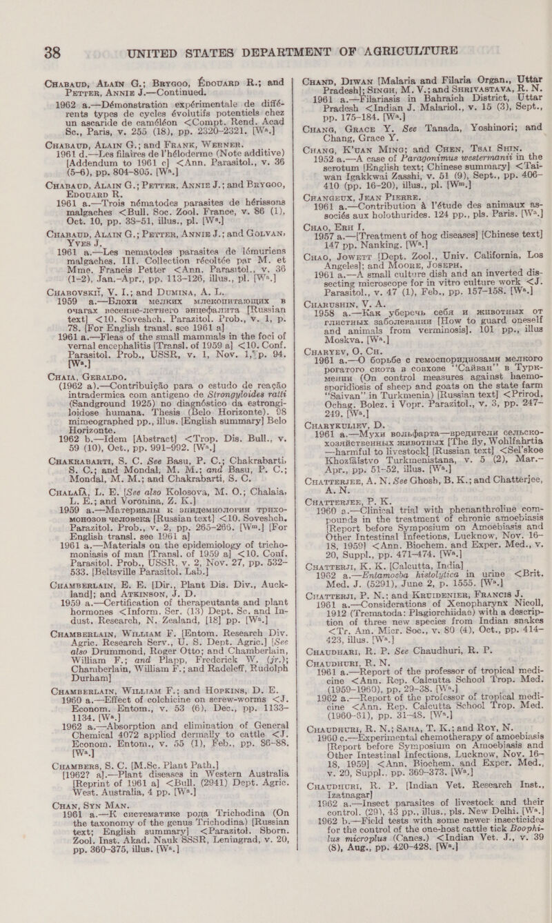 38 Cuapaup, Atatn G.; Brycoo, Epovarp R.; and Parrer, ANNIE J.—Continued. 1962. a.—Démonstration expérimentale de diffé- rents types de cycles évolutifs potentiels chez un ascaride de caméléon &lt;Compt. Rend. Acad Sc., Paris, v. 255 (18), pp. 2320-2321. [Ws.] CraBaup, ALAIN G.; and FRANK, WERNER. 1961 d.—Les filaires de I’héloderme (Note additive) [Addendum to 1961 c] &lt;Ann. Parasitol., v. 36 (5-6), pp. 804-805. [W2.] CxHasaup, ALAIN G.; Perrer, Anniz J.; and Brya@oo, Epovuarp R. 1961 a.—Trois nématodes parasites de hérissons malgaches &lt;Bull. Soc. Zool. France, v. 86 (1), Oct. 10, pp. 38-51, illus., pl. [W*.] CrHapBaup, ALAIN G.; Perrer, ANNI£ J.; and GoLvaNn, Yvus J. 1961 a.—Les nematodes parasites de Ilémuriens malgaches. III. Collection récoltée par M. et Mme. Francis Petter &lt;Ann. Parasitol., v. 36 (1-2), Jan.—Apr., pp. 113-126, illus., pl. [W®.] Cuapsovsxn, V. I.; and Dumrna, A. L. 1959 a.—Bnoxu meuKax MiekomMTariomux B ouwarax BecenHe-sieTHero oHIedasutTa [Russian text] &lt;10. Soveshch. Parazitol. Prob., v. 1, p. _78. [For English transl. see 1961 a] 1961 a.—Fleas of the small mammals in the foci of vernal encephalitis [Transl]. of 1959 a] &lt;10. Conf. wep Prob., USSR, v. 1, Nov. 1,*p. 94. a CuatA, GERALDO. (1962 a).—Contribuigaéo para o estudo de reacdo intradermica com antigeno de Strongyloides raiti (Sandground 1925) no diagnéstico da estrongi- loidose humana. Thesis (Belo Horizonte). 98 mimeographed pp., illus. [English summary] Belo Horizonte. 1962 b.—Idem [Abstract] &lt;Trop. Dis. Bull., v. 59 (10), Oct., pp. 991-992. [Ws.] CHAKRABARTI, S. C. See Basu, P. C.; Chakrabarti, . C.; and Mondal, M. M.; and Basu, P. C.; Mondal, M. M.; and Chakrabarti, 8. C. CuauafA, L. E. [See also Kolosova, M. O.; Chalaia, L. E.; and Voronina, Z. K.] 1959 a.—Marepuamn K simfemuonoruu TpuxXO- mMoHOs0B uesOReKa [Russian text} &lt;10. Soveshch. Parazitol. Prob., v..2; pp. 265-265. [W™.] [For English transl. see 1961 a] 1961 a,—Materials on the epidemiology of tricho- moniasis of man [Transl. of 1959 a] &lt;10. Conf. Parasitol. Prob., USSR, v. 2, Nov. 27, pp. 532- 533. [Beltsville Parasito!. Lab.] CHAMBERLAIN, E. E. [Dir., Plant Dis. Div., Auck- land]; and Arxinson, J. D. 1959 a.—Certification of therapeutants and plant hormones &lt;Inform. Ser. (13) Dept. Sc. and In- dust. Research, N. Zealand, [18] pp. [W2.] CHAMBERLAIN, WiLLIaM F, [Entom. Research Div. Agric. Research Serv., U. S. Dept. Agric.] [See also Drummond, Roger Otto; and Chamberlain, William F.; and Plapp, Frederick W. (jr.); Chamberlain, William F.; and Radeleff, Rudolph Durham] CHAMBERLAIN, WiuuramM F.; and Hopxins, D. &amp;. 1960 a.—Effect of colchicine on serew-worms &lt;J. Econom. Entom., v. 53 (6), Dec., pp. 1133- 1134. [W2.] 1962 a.—Absorption and elimination of General Chemical 4072 applied dermally to cattle &lt;J. oe Entom., v. 55 (1), Feb., pp. 86-88. CuamBers, 8. C. [M.Sc. Plant Path.] [1962? a].—Plant diseases in Western Australia [Reprint of 1961 a] &lt;Bull. (2941) Dept. Agric. West. Australia, 4 pp. [W2.] Cuan, Syn Man. 1961 a.—EK cucremataxe poya Trichodina (On the taxonomy of the genus Trichodina) [Russian text; English summary] &lt;Parazitol. Sborn. Zool. Inst. Akad. Nauk SSSR, Leningrad, v. 20, Cuanp, Drwan [Malaria and Filaria Organ., Uttar Pradesh]; Sinan, M. V.; and Surivastava, R. N. 1961 a.—Filariasis in Bahraich District, Uttar Pradesh &lt;Indian J. Malariol., v. 15 (3), Sept., pp. 175-184. [Wa.] Cuana, Grace Y. See Tanada, Yoshinori; and Chang, Grace Y. Crane, K’uan Mina; and Cun, Tsar SHin. 1952 a.—A case of Paragonimus westermanti in the scrotum {English text; Chinese summary] &lt;Tai- ~ wan Igakkwai Zasshi, v. 51 (9), Sept., pp. 406— 410 (pp. 16-20), illus., pl. [W™.] CHANGEUX, JEAN PIERRE. 1961 a.—Contribution a étude des animaux as- sociés aux holothurides. 124 pp., pls. Paris. [W?.] Cuao, Eru I. . 1957 a.—[Treatment of hog diseases] (Chinese text] 147 pp. Nanking. [W*.] Cnao, Jowrrr [Dept. Zool., Univ. California, Los Angeles]; and Moore, JOSEPH. ’ 2 1961 a.—A small culture dish and an inverted dis- secting microscope for in vitro culture work &lt;J. Parasitol., v. 47 (1), Feb., pp. 157-158. [W:.] CHARUSHIN, V. A. 1958 a.—Hax y6epeyb ceObA HW MUBOTHEIX OT PUCTHEX sasoueranun [How to guard oneself and animals from verminosis]. 101 pp., illus Moskva. [W?.] CuaRYEV, O. Cu. 1961 a.—O 6opn6e c remocnopuyuosaMH MeJIKOrO poraToro cKora B cosxose ‘‘Caiinan’’ B Typk- menun (On control measures against haemo- sporidiosis of sheep and goats on the state farm “Saivan”’ in Turkmenia) [Russian text] &lt;Prirod. Ochag. Bolez. i Vopr. Parazitol., v. 3, pp. 247- 249, [Wa,] CHARYKULIEV, D. 1961 a.—Myxu Boubpbapra—sepenquTenu CejuIBCKO- xosalicTBeHHEIX muBoTHuX [The fly, Wohlfahrtia —harmful to livestock] [Russian text] &lt;Sel’skoe Khozfaistvo Turkmenistana, v. 5. (2), Mar.- Apr., pp. 51-52, illus. [W.] . ppg a batt A. N. See Ghosh, B. K.; and Chatterjee, CHATTERJEE, P. K. 1960 3.—Clinical trial with phenanthroline com- pounds in the treatment of chronic amoebiasis [Report before Symposium on Amoebiasis and Other Intestinal Infections, Lucknow, Nov. 16- 18, 1959] &lt;Ann. Biochem. and Exper. Med., v. 20, Suppl., pp. 471-474. [W.] Cuarrersi, K. K. [Calcutta, India] - : 1962 a.—Entamoeba histolytica in urine Med. J. (5291), June 2, p. 1555. [W*.] Cratrrery, P. N.; and Krurpenier, Francis J. 1961 a.—Considerations of Xenopharynx Nicoll, 1912 (Trematoda: Plagiorchiidac) with a descrip- tion of three new species from Indian snakes &lt;Tr. Am. Micr. Soc., v. 80 (4), Oct., pp.-414- 423, illus. [W2.] Cuaupuari, R. P. See Chaudhuri, R. P. Cuaupuurli, R.N. 1961 a.—Report of the professor of tropical medi- cine &lt;Ann. Rep. Calcutta School Trop: Med. (1959-1960), pp, 29-38. [W2.] ; ‘ 1962 a.—Renort of the professor of tropical medi- cine &lt;Ann. Rep. Calcutta School Trop. Med. (1960-61), pp. 31-48. [W*.] Cuaupnuni, R. N.; Sana, T. K.; and Roy, N. 1960 c.—Experimental chemotherapy of amoebiasis [Report before Symposium on Amoebiasis and Other Intestinal Infections, Lucknow, Nov. 16- 18, 1959] &lt;Ann. Biochem. and Exper. Med., v. 20, Suppl., pp. 369-373. [W2.] Cuaupnuri, R. P. [Indian Vet. Research Inst., Izatnagar] 1962 a.—Insect parasites of livestock and their control. (29), 43 pp., illus., pls. New Delhi. [W®.] 1962 b.—Field tests with some newer insecticides for the control of the one-host cattle tick Boophi- lus microplus (Canes.) &lt;Indian Vet. J., v. 39 &lt;Brit.