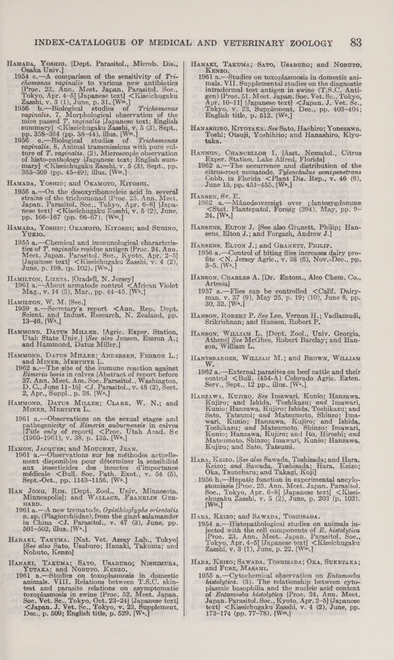 Hamapba, YoOsHIo. Osaka Univ.] 1954 c.—A comparison of the sensitivity of Tri- chomonas vaginalis to various new antibiotics [Proc. 23. Ann. Meet. Japan. Parasitol. Soc., Tokyo, Apr. 4—5] [Japanese text] &lt;Kiscichugaku Zasshi, v. 3 (1), June, p. 31. [W™, 1956 ib. —Biological studies of Trichomonas vaginalis. 7. Morphological observation of the mice passed 7’. vaginalis [Japanese text; English summary] &lt;Kiseichugaku Zasshi, v. 5 (3), Sept., pp. 358-364 (pp. 38-44), illus. (Wm, ] 1956 c.—Biological studies of. Trichomonas vaginalis. 8. Animal transmissions with pure cul- ture of 7. vaginalis. (2). Microscopic observation of histo-pathology [Japanese text; English sum- mary] &lt;Kiseichugaku Zasshi, v. 5 (3), Sept., pp. 365-369 (pp. 45-49), illus. fwn,] Hamapa, YosHio; and OxamorTo, Kryosut. 1956 a.—On the desoxyribonucleie acid in. several strains of the trichomonad [Proc. 25. Ann. Meet. Japan. Parasitol. Soc., Tokyo, Apr. 6-8] [Japa- nese text] &lt;Kiseichugaku Zasshi, v. 5 (2), June, pp. 166-167 (pp. 66-67). [W™.]} Hamapa, YosH1o; Oxamoro, Kiyosut; and Suaino, YUKIO. 1955 a.—Chemical and immunological characteris- ties of 7’. vaginalis residue antigen {Proc. 24. Ann. Meet. Japan. Parasitol. Soc., Kyoto, Apr. 2-5] [Japanese text] &lt;Kiseichugaku Zasshi, v. 4 (2), June, p. 198. (p. 102). [W=.] Hamixtton, Lizera, [Oradell, N. Jersey] 1961 a.—About nematode control &lt;African Violet Mazg., v. 14 (3), Mar., pp. 44-45. [W2.] Hamiuton, W. M. [Sec.] 1959 a.—Secretary’s report &lt;Ann. Rep. Dept. Scient. and Indust. Research, N. Zealand, pp. 13-46. [We.] Hammonp, Datus Miuuer. [Agric. Exper. Station, Utah State Univ.] [See also Jensen, Emron A.; and Hammond, Datus Miller.] HammonpD, Datus Mriiier; ANDERSEN, Frrron L.: and Miner, MERTHYR Ti, 1962 a.—The site of the immune reaction against Eimeria bovis in calves [Abstract of report before 37. Ann. Meet. Am. Soc. Parasitol., Washington, D.C., June 11-16] &lt;J. Parasitol., v. 48 (2), Sect. 2, Apr., Suppl., p. 38. [W4.] Hammonp, Datus Miniter; Ciarx, W. N.; and Miner, Merruyr L. 1961 a.—Observations on the sexual stages and pathogenicity of Eimeria auburnensis in calves [Title only of report] &lt;Proc. Utah Acad. Se (1960-1961), v. 38, p. 185. [W2.] HamMon, JACQUES; and MoucHet, JEAN. 1961 a.—Observations sur les méthodes actuelle- ment disponibles pour déterminer la sensibilité aux insecticides des imsectes d’importance médicale &lt;Bull. Soc. Path. Exot., v. 54 (5), Sept.-Oct., pp. 1143-1156. [W.] Han Jone, Rim. [Dept. Zool., Univ. Minnesota, Minneapolis]; and Watuacn, FrRaNKLIN GER- HARD. 1961 a.—A new trematode, Opisihioglyphe orientalis n. sp. (Plagiorchiidae), from the giant salamander in China &lt;J. Parasitol., v. 47 (3), June, pp. 501-502, illus. [W?.] Hanakt, Taxuma. [Nat. Vet. Assay Lab., Tokyo] [See also Sato, Usaburo; Hanaki, Takuma; and Nobuto, Kenzo] Hanaki, Takuma; Sato, Usanuro; YUTAKA; and 'Nosuro, KENzO. 1961 a.—Studies on toxoplasmosis in domestic animals. VIII. Relations between T.S.C. skin- test and parasite relations on asymptomatic toxoplasmosis in swine [Proc. 52. Meet. Japan. Soc. Vet. Sc., ie ag Oct. 23-24] [Japanese text] &lt;Japan. J. Vet. S Tokyo, v. 23, Supplement, Dec., p. 509; English title, p. 529. (We.} {[Dept. Parasitol., Microb. Dis., NISHIMURA, Hanaxi, Takuma; Sarto, Usasuro; and Nosvrto, KENzO. 1961 a.—Studies on toxoplasmosis in domestic ani- mals. VII. Supplemental studies on the diagnostic intradermal test antigen in swine (T.S.C. Anti- gen) [Proc. 51. Meet. Japan. Soc. Vet. Sc., Tokyo, Apr. 10-11] [Japanese text] &lt;Japan. J. Vet. Se., Tokyo, v. 23, Supplement, Dee., pp. 403-404; English title, p. 512. [W2.] Hanasuiro, KryroraKa, See Sato, Hachiro; Yonezawa, oa ‘Otsuii, Yoshihito; and Hanashiro, Kiyo- a Hannon, CHancenior I. [Asst. Nematol., Exper. Station, Lake Alfred, Florida] 1962 a.—The occurrence and distribution of the citrus-root nematode, Tylenchulus semipenetrans Cobb, in Florida &lt;Plant Dis. Rep., v. 46 (6), June 15, pp. 451-455. [Ws.] HAnseEn, Sv. E. 1962 a.—Manedsoversigt over plantesygdomme &lt;Stat. Plantepatol. Forsgg¢ (894), May, pp. 9- 24, [Wa.] Hansens, Exton J. [See also Granett, Philip; Han- sens, Elton J.; and Forgash, Andrew J. Citrus Hansens, ELron J.; and GRANETT, PHILIP. 1956 a.—Control of biting flies increases dairy pro- Se Swe N. teens Agric., v. 38 (6), Nov.-Dec., pp. Hanson, Cuaruss A. [Dr. Artesia] 1957 a.—Flies can be controlled &lt;Calif. Dairy- man, v. 37 (9), May 25, p. 19; (10), June 8, pp. 30, 32. [W2.] Hanson, Roser? P. See Lee, Vernon H.; Vadlamudi, Srikrishnan; and Hanson, Robert P. Entom., Aleo Chem. Co., Hanson, Witutram L. [Dept. Zool., Univ. Georgia, Athens] See McGhee, Robert Barclay; and Han- son, William L. HantTsparcer, Winuiam M.; and Brown, WILLIAM 1962 a.—External parasites on beef cattle and their control &lt;Bull. (454-A) Colorado Agric. Exten. Serv., Sept., 12 pp., illus. [W2.] HANzAWA, Kusrro. See Imawari, Kunie; Hanzawa, Kujiro; and Ishida, Toshikazu; and Imawari, Kunio; Hanzawa, Kujiro; Ishida, Toshikazu; and Sato, Tatsumi: and Matsumoto, Shinzo; Ima- wari, Kunio; Hanzawa, Kujiro; and Ishida, Toshikazu; and Matsumoto. Shinzo; Imawari, Kunio; Hanzawa, Kujiro; and Ito, Hiroshi; and Matsumoto, Shinzo; Tmawari, Kunio: Hanzawa, Kujiro; and Sato, Tatsumi. Hara, Knizo. [See also Sawada, Toshisada; and Hara, Keizo; and Sawada, Toshisada; Hara, Keizo; Oka, Tsuneharu; and Takagi, Koji] 1956 b.—Hepatic function in experimental ancylo- stomiasis [Proc. 25. Ann. Meet. Japan. Parasitol. Soc., Tokyo, Apr. 6-8] [Japanese text] &lt;Kisei- we Zasshi, v. 5 (2), June, p. 203 (p. 103). m, Bara, Kuizo; and Sawaps, TOSHISADA. 1954 a.—Histopathological studies on animals in- jected with the cell components of #. histolytica [Proc. 23. Ann. Meet. Japan. Parasitol. Soc., Tokyo, Apr. 4-5] [Japanese text] &lt;Kiseichugaku Zasshi, v. 3 (1), June, p. 22. [W™.] Hara, Keizo; Sawapa, TosHisapa; Oka, SUKETAKA; and Fuss, Masami. 1955 a.—Cytochemical observation on Entamoeba histolytica. (3). The relationship between cyto- plasmic basophilia and the nucleic acid content of Entamoeba histolytica [Proc. 24. Ann. Meet. Japan. Parasitol. Soc., Kyoto, Apr. 2-5] [Japanese text] &lt;Kiseichugaku Zasshi, v. 4 (2), June, pp. 173-174 (pp. 77-78). [W™.]