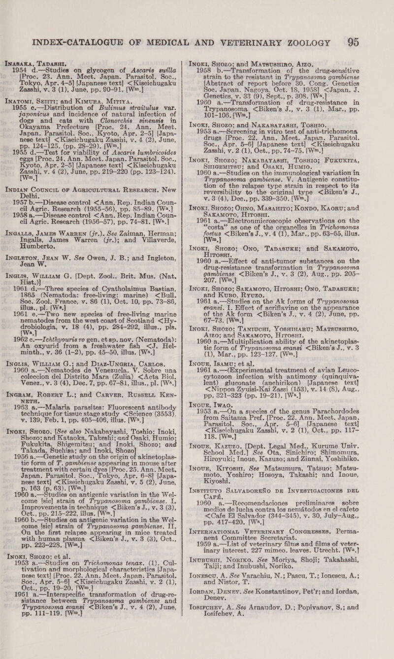 Inasaka, TADASHI, 1954 d.—Studies on glycogen of Ascaris suilla [Proc. 23. Ann. Meet. Japan. Parasitol. Soc., Tokyo, Apr. 4-5] [Japanese text] &lt;Kiseichugaku Zasshi, v. 3 (1), June, pp. 90-91. [W™.] Inatomti, Serri; and Kimura, Mirtya. 1955 e.—Distribution of Bulimus straitulus var. japonicus and incidence of natural infection of dogs and cats with Clonorchis sinensis in Okayama Prefecture {Proc. 24. Ann. Meet. Japan. Parasitol. Soc., Kyoto, Apr. 2-5] [Japa- nese text] &lt;Kiseichugaku Zasshi, v. 4 (2), June, pp. 124-125. (pp. 28-29). [W™.] 1955 d.—Test for viability of Ascaris lumbricoides eggs [Proc. 24. Ann. Meet. Japan. Parasitol. Soc., Kyoto, Apr. 2-5] [Japanese text] &lt;Kiseichugaku fates v. 4 (2), June, pp. 219-220 (pp. 123-124). ~ ea oe oF AGRICULTURAL RESEARCH. New elhi 1957 b.—Disease control &lt;Ann. Rep. Indian Coun- cil Agric. Research (1955-56), pp. 85-89. [W4.] 1958 a.—Disease control &lt;Ann. Rep. Indian Coun- cil Agric. Research (1956-57), pp. 74-81. [W.] Ina@auts, JAMES WaRREN (jr.). See Zaiman, Herman; Ingalls, James Warren (jr.); and Villaverde, Humberto. INGLETON, Jean W. See Owen, J. B.; and Ingleton, Jean W, ee gery G. [Dept. Zool., Brit. Mus. (Nat. ist. 1961 d.-——Three species of Cyatholaimus Bastian, 1865 (Nematoda: free-living: marine) &lt;Bull. Soc. Zool. France, v. 86 (1), Oct. 10, pp. 73-86, illus., pl. [Ws.] 1961 e.—Two new species of free-living marine nematodes from the west coast of Scotland &lt;Hy- drobiologia, v. 18 (4), pp. 284-292, illus., pls. 1962 ete chthyouris ro gen. et sp. nov. (Nematoda): An oxyurid from a freshwater fish &lt;J. Hel- minth., v. 36 (1-2), pp. 45~50, illus. [Ws.] Ineuis, WiLu1AM G.; and D1az-Unaria, CARLOS. 1960 a.—Nematodes de Venezuela. V. Sobre una coleccion del Distrito Mara (Zulia) &lt;Acta Biol. Venez., v. 3 (4), Dec. 7, pp. 67-81, illus., pl. [W2.] iif Rosert L.; and Carver, Russett Ken- ETH. 1983 a.—Malaria parasites: Fluorescent antibody technique for tissue stage study &lt;Science (3553), v. 139, Feb. 1, pp. 405-406, illus. [Ws. Inox1, Sxozo, [See also Nakabayashi, Toshio; Inoki, Shozo; and Kataoka, Takeshi; and Osaki, Humio: Fukukita, Shigemitsu; and Inoki, Shozo: and Takada, Suehiga; and Tnoki, Shozo] 1956 a.—Genetic study on the origin of akinetoplas- tic form of T. gambiense appearing in mouse after treatment with certain dyes [Proc. 25. Ann. Meet. Japan. Parasitol. Soc., Tokyo, Apr. 6-8] [Japa- nese text] ape Zasshi, v. 5 (2), June, p. 163 (p. 63). [W™.] 1960 a. © Meads on antigenic variation in the Wel- come [sic] strain of Trypanosoma gambiense. I. Improvements in technique &lt;Biken’s J., v. 3 (3), Oct., pp. 215-222, illus. [W™, 1960 b.—Studies on antigenic variation in the Wel- come [sic] strain of Trypanosoma gambiense. II. On the first relapse appearing in mice treated with human plasma, &lt;Biken’s J., v. 3 (3), Oct., pp. 223-228. [W™,] Inox1, 8H0zo; et al. 1953 a.—-Studies on Trichomonas tenax. (1). Cul- tivation and morphological characteristics [Japa- nese text] {Proc. 22. Ann. Meet. Japan. Parasitol. Soc., Apr. 5-6] &lt;Kiseichugaku Zasshi, v. 2 (1), Oct., pp. 19-20. [Wm.] 1961 a .—Interspecific transformation of drug-re- sistance between Trypanosoma gambiense and Trypanosoma evansi &lt;Biken’s J., v. 4 (2), June, pp. 111-119. [W2,} Inoxi1, Sxozo; and Marsusuiro, Azo. 1958 b. —Transformation of the drug-sensitive strain to the resistant in T’rypanosoma gambiense [Abstract of report before 30. Cong. Genetics Soc. Japan. Nagoya, Oct. 18, 1958] “&lt;Japan, Je Genetics, v. 33 (9), Sept., p. 308. [Wws.] 1960 a.—Transformation of drug-resistance in Trypanosoma &lt;Biken’s J., v. 3 (1), Mar., pp. 101-106. {[W™,] Inoxr, SHozo; and NaKABAYASHI, TosHtIo. 1953 a.—Screening in vitro test of anti-trichomona drugs [Proc. 22. Ann. Meet. Japan. Parasitol. Soc., Apr. 5-6] [Japanese text] &lt;Kiseichugaku Zasshi, v. 2 (1), Oct., pp. 74-75. [W™.] Inox1, SHozo; Naxasayasut, TosHio; Fuxuxrra, Sniaemrrsu; and Osax1, Humio. 1960 a.—Studies on the immunological variation in Trypanosoma gambiense. V. Antigenic constitu- tion of the relapse type strain in respect to its reversibility to the original type &lt;Biken’s J., v.38 (4), Dec., pp. 339-350. [W™.] Inoxr, SHozo; Onno, Masaurro; Konno, Kaoru; and SAKAMOTO, Hyrosut. 1961 a. —Electronmicroscopic observations on the “eosta” as one of the organelles in Trichomonas foetus &lt;Biken’s J., v. 4 (1), Mar., pp. 63-65, illus. Inox1, SHozo; Ono, TapasuKke; and SakaMmoro, ITOSHI, 1960 a.—Effect of anti-tumor substances on the drug-resistance transformation in Trypanosoma age ae &lt;Biken’s J., v. 3 (2), Aug., pp. 205- Inox, SHozo; Sakamoto, Hirosut; Ono, TADASUKE; and Kuso, Rrvuzo. 1961 a.—Studies on the Ak forms of Trypanosoma evansi. 1. Effect of acriflavine on the appearance of the Ak form &lt;Biken’s J., v. 4 (2), June, pp. 67-73. [Wm,] Inox, SHozo; Tanrucur, Yosurnaru; Marsusurro, A1zo; and Saxamoro, Hrrosur. 1960 a.—Multiplication ability of the akinetoplas- tic form of Trypanosoma evansi &lt;Biken’s J., v. 3 (1), Mar., pp. 123-127. [W™.] Inovn, Isamu; et al. 1961 a. —(Experimental treatment of avian Leuco- cytozoon infection with antimony (quinquiva- lent) gluconate (anchirikon) [Japanese text] &lt;Nippon Zyuisi-Kai Zassi (153), v. 14 (8), Aug., pp. 821-323 (pp. 19-21). [Ws.] Inoue, Iwao. 1953 a.—On a species of the genus Parachordodes from Saitama Pref. [Proc. 22. Ann. Meet. Japan. Parasitol. Soc., Apr. 5-6] [Japanese text] &lt;Kiseichugaku Zasshi, v. 2 (1), Oct., pp. 117- 118. [Wm,] INovE, Kazuzo. po Legal Med., Kurume Univ. School Med.] See Ota, Sinichiro: Shimomura, Hiroyuki; Inoue, Kazuzo; and Zinnai, Yoshihiko. Inovs, Kryosnur. See Matsumura, Tatsuo; Matsu- moto, Yoshiro; Hosoya, Takashi; and Inoue, Kiyoshi. ine SALVADORENO DE INVESTIGACIONES DEL AFE. 1960 a.—Recomendaciones preliminares sobre medios de lucha contra los nem4todos en el cafeto &lt;Cafe El Salvador (344-345), v. 30, July—Aug., pp. 417-420. [Ws.] INTERNATIONAL VETERINARY CONGRESSES. Perma- nent Committee Secretariat. 1959 a.—List of veterinary films and films of veter- inary interest. 227 mimeo. leaves. Utrecht. [W®.] Invsusu1, Noriko. See Moriya, Shoji; Takahashi, Taiji; and Inubushi, Noriko. Tonrscu, A. See Varachiu, N.; Pascu, T.; Ionescu, A.; and Nistor, T. Iorpan, Deney. See Konstantinov, Pet’r; and Iordan, Denev. Tosircuny, A. See Arnaudov, D.; Popivanov, S8.; and Tosifchev, A.