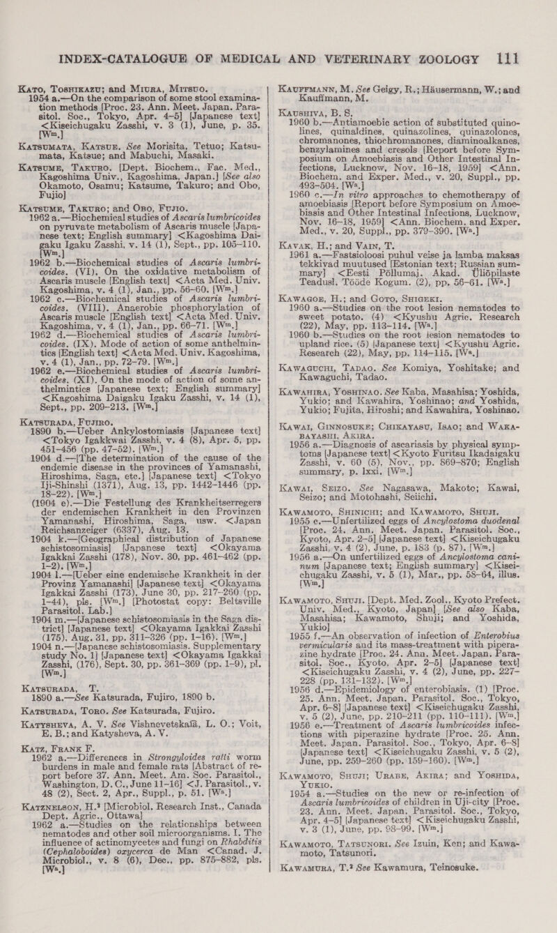 Karo, Tosrrxazu; and Miura, Mitsuo. 1954 a.—On the comparison of some stool examina- tion methods [Proc. 23. Ann. Meet. Japan. Para- sitol. Soc., Tokyo, Apr. 4-5] [Japanese text] 9 aeegde Zasshi, v. 3 (1), June, p. 35. Katsumata, Karsun. See Morisita, Tetuo; Katsu- mata, Katsue; and Mabuchi, Masaki. KatsumMg, Taxvuro. [Dept. Biochem., Fac. Med., Kagoshima Univ., Kagoshima, Japan. ] [See also Pea Osamu; Katsume, Takuro; and Obo, ujio KatsuME, Taxuro; and Oso, Fustio. 1962 a. ——Biochemical studies of Ascaris lumbricoides on pyruvate metabolism of Ascaris muscle [Japa- nese text; English summary} &lt;Kagoshima Dai- gaku Igaku Zasshi, v. 14 (1), Sept., pp. 105-110. m 1962 pritncchancr studies of Ascaris lumbri- coides. (VI). On the oxidative metabolism of Ascaris muscle [English text] &lt;Acta Med. Univ. Kagoshima, v. 4 (1), Jan., pp. 56-60. [W™.] 1962 ec. —Biochemical studies of Ascaris lumbri- coides. (VIII). Anaerobic phosphorylation of Ascaris muscle [English text] &lt;Acta Med. Univ. Kagoshima, v. 4 (1), Jan., pp. 66-71. [W™.] 1962 d.—Biochemical studies of Ascaris lumbri- coides. (IX). Mode of action of some anthelmin- tics [English text] &lt;Acta Med. Univ. Kagoshima, v. 4 (1), Jan., pp. 72-79. [W™.] 1962 e.— Biochemical studies of Ascaris lumbri- coides. (XI). On the mode of action of some an- thelmintics {Japanese text; English summary] &lt;Kagoshima Daigaku Igaku Zasshi, v. 14 (1), Sept., pp. 209-213. [W™. J KATSURADA, F 1890 b. Usb AT lostothiddly [Japanese text] &lt;Tokyo Igakkwai Zasshi, v. 4 (8), Apr. 5, pp. 451-456 (pp. 47-52). [W™. } 1904 d.—[The determination of the cause of the endemic disease in the provinces of Yamanashi, Hiroshima, Saga, etc.] [Japanese text] &lt;Tokyo Tji-Shinshi (1371), Aug. 13, pp. 1442-1446 (pp. 18-22). [W™.] (1904 e).—Die Festellung des Krankheitserregers der endemischen Krankheit in den Provinzen Yamanashi, Hiroshima, Saga, usw. &lt;Japan Reichsanzeiger (6337), Aug. 13. 1904 k.—[Geographical distribution of Japanese schistosomiasis] [Japanese text] &lt;Okayama Igakkai Zasshi (178), Nov. 30, pp. 461-462 (pp. 1-2). [W.] 1904 1.—[Ueber eine endemische Krankheit in der Provinz Yamanashi] [Japanese text] &lt;Okayams Igakkai Zasshi (173), June 30, pp. 217-260 (pp. 1-44), pls. [W™.] [ [Photostat copy: Beltsville Parasitol. Lab.] 1904 m.—(Japanese schistosomiasis in the Saga, dis- trict] [Japanese text} i aaa Igakkai Zasshi (175), Aug. 31, pp. 311-326 (pp. 1 —16). [W™,] 1904 n —(Japanese schistosomiasis. Supplementary study No. 1] [Japanese text] &lt;Okayama Igakkai aie (176), Sept. 30, pp. 361-369 (pp. 1-9), pl. KatTsuRADA, T. 1890 a.—See Katsurada, Fujiro, 1890 b. Karsurapa, Toro. See Katsurada, Fujiro. Karysueva, A. V. See Vishnevetskafa, L. O.; Voit, E. B.; and Katysheva, A. V Katz, Frank F. 1962 a. —Differences in Strongyloides ratty worm burdens in male and female rats [Abstract of re- ort before 37. Ann. Meet. Am. Soc. Parasitol., ashington, D.C., June 11-16] &lt;J. Parasitol., v. 48 (2), Sect. 2, Apr., Suppl., p. 51. [W2.] Katzne.son, H.? [Microbiol. Research Inst., Canada Dept. Agric. ., Ottawa] 1962 a.—Studies on the relationships between nematodes and other soil microorganisms. I. The influence of actinomycetes and fungi on Rhabditis (Cephaloboides) oxycerca de Man &lt;Canad. J. Microbiol., v. 8 (6), Dec., pp. 875-882, pls. *.] Kaurrmann, M. See Geigy, R.; Hausermann, W.; and Kauffmann, M. Kausuiva, B.&amp;, 1960 b.—Antiamoebie action of substituted quino- lines, quinaldines, quinazolines, quinazolones, chromanones, thiochromanones, diaminoalkanes, benzylamines and_cresols (Report before Sym- posium on Amoebiasis and Other Intestinal In- fections, Lucknow, Nov. 16-18, 1959] &lt;Ann. Biochem. and Exper. Med., v. 20, Suppl., pp. 493-504. [Wa.] 1960 c.—In vitro approaches to chemotherapy of amoebiasis [Report before Symposium on Amoe- biasis and Other Intestinal Infections, Lucknow, Nov. 16~18, 1959] &lt;Ann. Biochem. and Exper. Med., v. 20, Suppl., pp. 379-390. [W2.] Kavak, H.; and Vain, T. 1961 a.—Fastsioloosi puhul veise ja lamba maksas tekkivad muutused (Estonian text; Russian sum- mary] .&lt;Eesti Péllumaj. Akad. Tlidpilaste Teadusl, Téide Kogum. (2), pp. 56-61. [W2.] Kawaaor, H.; and Goro, SHIGEKr. 1960 a.—Studies on the root lesion nematodes to sweet potato. (4) &lt;Kyushu Agric. Research (22), May, pp. 113-114. [Wa.] 1960 b.—Studies on the root iesion nematodes to upland rice. (5) (Japanese text] &lt;Kyushu Agric. Research (22), May, pp. 114-115. [W2.] Kawacucni, Tapao. See Komiya, Yoshitake; and Kawaguchi, Tadao. KAWAHIRA, YOSHINAO. See Kaba, Masahisa; Yoshida, Yukio; and Kawahira, Yoshinao; and_Yoshida, Yukio; Fujita, Hiroshi; and Kawahira, Yoshinao. Kawal, GINNOSUKE; Cuixayasv, Isao; and Waka- BAYASHI, AKIRA. 1956 a.—Diagnosis of ascariasis by physical symp- toms apence text] &lt;Kyoto Furitsu Ikadaigaku Zasshi, 0 (5), Nov., pp. 869-870; English auuneey: = Ixxi, [W™.] Makoto; Kawal, Sxizo. See Nagasawa, Kawai, Seizo; and Motohashi, Seiichi, KawamMmoro, SHrinicut; and Kawamoro, SHUJI. 1955 e.—Uniertilized eggs of Ancylostoma duodenal {[Proc. 24. Ann. Meet. Japan. Parasitol. Soc., Kyoto, Apr. 2-5] (Japanese text] &lt;Kiseichugaku Zasshi, v. 4 (2), June, p. 183 (p. 87). [W™.] 1956 a. —On unfertilized eggs of Ancylosioma cant- num (Japanese text; English summary] &lt;Kisei- chugaku Zasshi, v. 5 (1), Mar., pp. 58-64, illus. [Wm] Kawamoro, Suvi. [Dept. Med. Zool., Kyoto Prefect. Univ. Med., Kyoto, Japan], [See also Kaba, Masahisa; Kawamoto, Shuji; and Yoshida, Yukio] 1955 f.—An observation of infection of Enterobius vermicularis and its mass-treatment with pipera- zine hydrate {Proc. 24. Ana. Meet. Japan. Para- sitol, Soc., Kyoto, Apr. 2-5] (Japanese text] &lt;Kiseichugaku Zasshi, v. 4 (2), June, pp. 227- 228 (pp. 131-132). [wm,] Oe d. inpidemictoey of enterobiasis. (1) [Proe. Ann. Meet. Japan. Parasitol. Soc., Tokyo, ce 6-8] [Japanese text] &lt;Kiseichugaku Zasshi, v. 5 (2), June, pp. 210-211 (pp. 110-111). [W™.] 1956 e.—Treatment of Ascaris lumbricoides infec- tions with piperazine hydrate [Proc. 25. Ann. Meet. Japan. Parasitol. Soc., Tokyo, Apr. 6-8] [Japanese text] &lt;Kiseichugaku Zasshi, Weron(2); June, pp. 259-260 (pp. 159-160). [W: m,] Kawamoro, SHusi; Urapn, Axrra; and Yosuipa, YUKIO. 1954 a.—Studies on the new or re-infection of Ascaris lumbricoides of children in Uji-city (Proc. 23. Ann. Meet. Japan. Parasitol. Soc., Tokyo, Apr. 4-5] (Japanese text] &lt;Kiseichugaku Zasshi, v. 3 (1), June, pp. 98-99. [W™. Kawamoro, TaTsunori. See Izuin, Ken; and Kawa- moto, Tatsunori, Kawamura, T.? See Kawamura, Teinosuke.