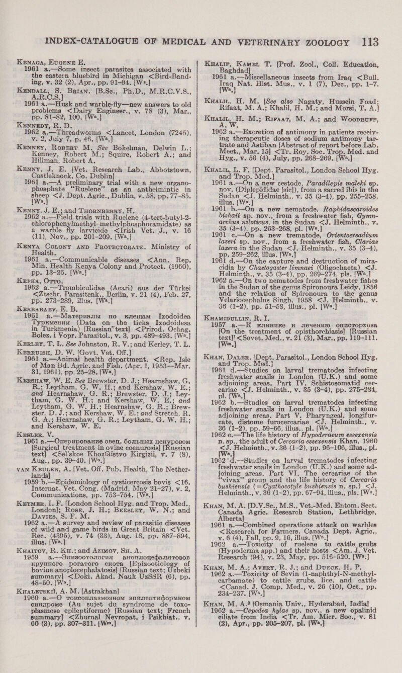 Kewnaaa, Eugene E. 1961 a.—Some insect parasites associated with the eastern bluebird in Michigan &lt;Bird-Band- ing, v. 32 (2), Apr., pp. 91-94. [W».] gouge fen’ % Brian. [B.Sce., Ph.D., M.B.C.V.S., 1961 a.—Husk and warble-fly—new answers to old problems &lt;Dairy Engineer., v. 78 (3), Mar., pp. 81-82, 100. [We] Kennepy, R. D. 1962 a.—Threadworms &lt;Lancet, London (7245), v. 2, July 7, p. 46. [W2.] Kenney, Ropert M. See Bokelman, Delwin L.; Kenney, Robert M.; Squire, Robert A.; and Hillman, Robert A. Kenny, J. E. [Vet. Research Lab., Abbotstown, Castleknock, Co. Dublin] 1961 a.—A preliminary trial with a new organo- phosphate ‘“‘Ruelene’”’ as an anthelmintic in owed &lt;J. Dept. Agric., Dublin, v. 58, pp. 77-85. a Kenny, J. E.; and THoRNBERRY, H. 1962 a.—Field trials with Ruelene (4-tert-buty!-2- chloropheny!methyl-methylphosphoramidate) as a warble fly larvicide &lt;Irish Vet. ‘J., v. 16 (11), Nov., pp. 201-209. [W2.] Kenya Contony anp Protecrorats. Ministry of Health. 1961 a.—Communicable diseases &lt;Ann. Rep. Min. Health Kenya Colony and Protect. (1960), pp. 13-26. [Wa.] Kerpxa, Orro. 1962 a.—Trombiculidae (Acari) aus der Tiirkei &lt;Ztschr. Parasitenk., Berlin, v. 21 (4), Feb. 27, pp. 273-289, illus. [Ws.] KERBABAEY, E. B. 1961 a.—Marepnamn no rnemam Ixodoidea Typxmesuu (Data on the ticks Ixodoidesa in Turkmenia) [Russian“text] &lt;Prirod. Ochag. Bolez.i Vopr. Parazitol., v. 3, pp. 489-493. [W=.] Kerry, T. L. See Johnston, R. V.; and Kerley, T. L. Kerruisu, D. W. [Govt. Vet. Off.] 1961 a.—Animal health department. &lt;Rep. Isle of Man Bd. Agric. and Fish. (Apr. 1, 1953—Mar. 31, 1961), pp. 25-28. [W.] Kersuaw, W. E. See Brewster, D. J.; Hearnshaw, G. R.; Leytham, G. W. H.; and Kershaw, W. E.; and Hearnshaw, G. R.; Brewster, D. J.; Ley- tham, G. W. H.; and Kershaw, W. E.; Leytham, G. W. H.; Hearnshaw, G. R.; Brew- ster, D. J.; and Kershaw, W. E.; and Stretch, R. G. A.; Hearnshaw, G. R.; Leytham, G. W. H.; and Kershaw, W. E. Kersier, V. 1961 a.—Onepuporauze onen, 6oubHEIX HeHYpOs0M {Surgical treatment in ovine coenurosis] [Russian text] &lt;Sel’skoe Khozfaistvo Kirgizii, v. 7 (8), Aug., pp. 39-40. [W2.] VAN pre A. [Vet. Off. Pub. Heaith, The Nether- an 1959 b.—Epidemiology of cysticercosis bovis &lt;16. Internat. Vet. Cong. (Madrid, May 21-27), v. 2, Communications, pp. 753-754. [W.] Kerymenr, I. F. [London School Hyg. and Trop. Med., London]; Ross, J. H.; Berstey, W. N.; and Daviss, S. F. M. 962 a.—A survey and review of parasitic diseases of wild and game birds in Great Britain &lt;Vet. Rec. (4395), v. 74 (83), Aug. 18, pp. 887-894, illus. [W.] Kuatrtov, R. Ku.; and Azmov, Su. A. 1959 a.—-OnusooTonormaA aHonsonedaunTroson KpyuHoro poratoro cKota [Epizootiology of bovine anoplocephalatosis] [Russian text; Uzbeki summary] &lt;Doki. Akad. Nauk UzSSR (6), pp. 48-50. [W3.] Kaacetsxi, A. M. [Astrakhan] 1960 a.—O roxkconuasmo3HOM SmMsenTApOpMHOM cunzpome (Au sujet du syndrome de _ toxo- plasmose epileptiforme) [Russian text; French summary] &lt;Zhurnal Nevropat. i Psikhiat., v. Kuaurr, Kamei T. [Prof. Zool., Coll. Education, Baghdad] 1961 a.—Miscellaneous insects from Iraq &lt;Bull. Traq Nat. Hist. Mus., v. 1 (7), Dec., pp. 1-7. a Kuatm, H. M. [See also Nagaty, Hussein Foad; Rifaat, M. A.; Khalil, H. M.; and Morsi, T. A.]} ae M.; Riraat, M. A.; and Wooprvrr, 1962 a.—Excretion of antimony in patients receiv- ing therapeutic doses of sodium antimony tar- trate and Astiban [Abstract of report before Lab. Meet., Mar. 15] &lt;Tr. Roy. Soc. Trop. Med. and Hyg., v. 56 (4), July, pp. 268-269. [Wa.] Kuautn, L. F. [Dept. Parasitol., London School Hyg. and Trop. Med. 1961 a.—On a new cestode, Paradilepis maleki sp. nov. (Diplepididae [sic]), from a sacred ibis in the Sudan &lt;J. Helminth., v. 35 (3-4), pp. 255-258, illus. [W2.] 1961 b.—On a new nematode, Raphidascaroides bishatt sp. nov., from a freshwater fish, Gymn- archus niloticus, in the Sudan &lt;J. Helminth., v. 35 (3-4), pp. 263-268, pl. [Ws.] 1961 ec. mn a new trematode, Orientocreadium lazeri sp. nov., from a freshwater fish, Clarias lazera in the Sudan &lt;J. Helminth., v. 35 (3-4), pp. 259-262, illus. [Ws.] 1961 d.—On the capture and destruction of mira- cidia by Chaetogaster limnaei (Oligochaeta) &lt;J. Helminth., v. 35 (3-4), pp. 269-274, pls. [W2.] 1962 a.—On two nematodes from freshwater fishes in the Sudan of the genus Spironoura Leidy, 1856 and the relation of Spironoura to the genus Velariocephalus Singh, 1958 &lt;J. Helminth., v. 36 (1-2), pp. 51-58, illus., pl. [Wa.] KHAMIDULLIN, R. I. 1957 a.—K kKnwHuKe H sIeveHHIO OMMCTOpKOsa {On the treatment of opisthorchiasis] [Russian heres Med., v. 21 (3), Mar., pp. 110-111. m, Kuan, Dater. {[Dept. Parasitol., London School Hyg. and Trop. Med.]} ; : 1961 d.—Studies on larval trematodes infecting freshwater snails in London (U.K.) and some adjoining areas. Part IV. Schistosomatid cer- perine &lt;J. Helminth., v. 35 (8-4), pp. 275-284, pl. [Wa. 1962 b.—Studies on larval trematodes infecting freshwater snails in London (U.K.) and some adjoining areas. Part V. Pharyngeal, longifur- cate, distome furocercariae &lt;J. Helminth., v. 36 (1-2), pp. 59-66, illus., pl. [W2.] 2 1962 ec.—The life history of Hypoderaeum essexensis n. sp., the adult of Cercaria essexensis Khan, 1960 &lt;J. Helminth., v. 36 (1-2), pp. 96-106, illus., pl. &amp; 1962 *d.—Studies on larval trematodes infecting freshwater snails in London (U.K.) and some ad- joining areas. Part VI. The cercariae of the “vivax”? group and the life history of Cercaria bushiensis (= Cyathocotyle bushiensis n. sp.) &lt;J. Helminth., v. 36 (1-2), pp. 67-94, illus., pls. [W*.] Kuan, M. A. [D.V.Se., M.S., Vet.-Med. Entom. Sect. Canada Agric. Research Station, Lethbridge, Alberta] 1961 a.—Combined operations attack on warbles &lt;Research for Farmers. Canada Dept. Agric., v. 6 (4), Fall, pp. 9, 16, illus. [W2.] 1962 a.—Toxicity of ruelene to cattle grubs (Hypoderma spp.) and their hosts &lt;Am. J. Vet. Research (94), v. 23, May, pp. 516-520. [W:.] Kuan, M. A.; Avery, R. J.; and Durork, H. P. 1962 a.—Toxicity of Sevin (1-naphthyl-N-methyl- carbamate) to cattle grubs, lice, and cattle &lt;Canad. J. Comp. Med., v. 26 (10), Oct., pp. 234-237, [W2.] Kuan, M. A.? (Osmania Univ., Hyderabad, India] | 1962 a.—Cepedea hylae sp. nov., a new opalinid ciliate from India &lt;Tr. Am. Micr. Soc., v. 81