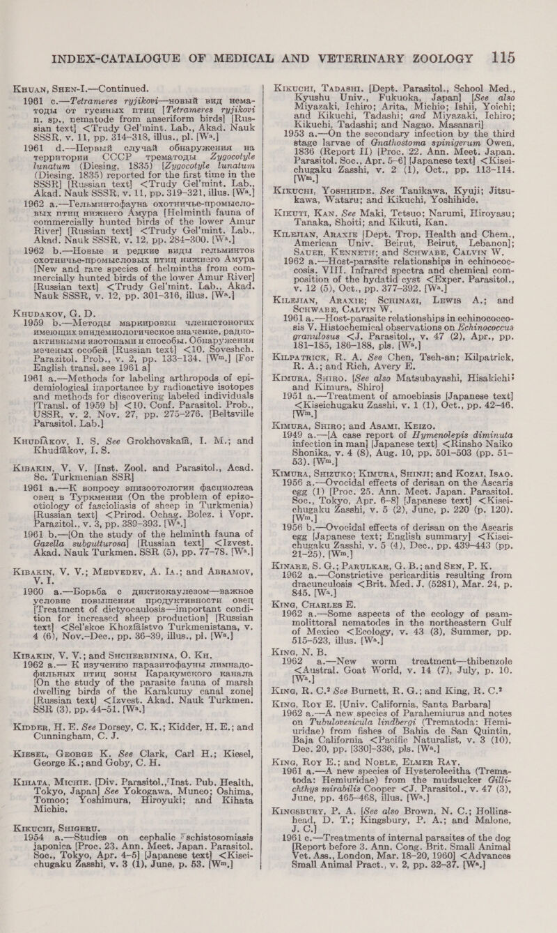 Kauuan, Suen-I.—Continued. 1961 c.—Tetrameres ryjikovi—soBnk Buy Hema- TOREE oT rycewnsx urug [Tetrameres ryjikovi nN. sp., nematode from anseriform birds] [Rus- sian text] &lt;Trudy Gel’mint. Lab., Akad. Nauk SSSR, v. 11, pp. 314-318, illus., pl. [W2.] 1961 d.—Hepssri cnyuait o6suapyxenua Ha Tepputoppu CCCP -trpematogn Zygocotyle lunatum (Diesing, 1835) [Zygocotyle lunatum (Diesing, 1835) reported for the first time in the SSSR] [Russian text] &lt;Trudy Gel’mint. Lab., Akad. Nauk SSSR, v. 11, pp. 319-321, illus. [W2.] 1962 a.—lenpmunTohayHa OxXOTHH4be-NPOMBICIIO- BEX RTH HusXHero Amypa [Helminth fauna of commercially hunted birds of the lower Amur River] [Russian text] &lt;Trudy Gel’mint. Lab., Akad. Nauk SSSR, v. 12, pp. 284-300. [W2.] 1962 b.—Hosne uw peaKue BULLI TeJIbMHMHTOB OXOTHHUBC-TPOMBICHOBHIX TUN HUMHerO Amypa {New and rare species of helminths from_com- mercially hunted birds of the lower Amur River] [Russian text] &lt;Trudy Gel’mint. Lab., Akad. Nauk SSSR, v. 12, pp. 301-316, illus. [Ws.] Kuupaxkov, G. D. 1959 b.—MeroaH mMapKApOBKH UMeHaCTOHOrHX HMeIUUX SMUNTEMHOJIOrUGeCKOe BHA TeHue, Payno- AKTHBHDIME Y380TOHaMH HY CHOcooH. OOuapymeHuA mMeaeHsIx oco6elt [Russian text] &lt;10. Soveshch. Parazitol. Prob., v. 2, pp. 1383-134. [W™.] [For English transi. see 1961 a] 1961 a.—Methods for labeling arthropods of epi- demiological importance by radioactive isotopes and methods for discovering labeled individuals [Transl. of 1959 b] &lt;10. Conf. Parasitol. Prob., USSR, v. 2, Nov. 27, pp. 275-276. [Beltsville Parasitol. Lab.] KuupfAxov, I. 8S. See Grokhovskafa, I. M.; and Khudfakov, I. 8. Kisaxin, V. V. [Inst. Zool. and Parasitol., Acad. Sc. Turkmenian SSR] 1961 a.—K sonpocy smmsooTronorun dacyuosesa opey B TypKmenun (On the problem of epizo- otiology of fascioliasis of sheep in Turkmenia) [Russian text] &lt;Prirod. Ochag. Bolez. i Vopr. Parazitol., v. 3, pp. 389-393. [W2.] 1961 b.—[On the study of the helminth fauna of Gazella subgutturosa] [Russian text] &lt;Izvest. Akad. Nauk Turkmen. SSR (5), pp. 77-78. [W2.] Kipakin, V. V.; Mepvepev, A. Ia.; and ABRAMOV, 1960 a.—bBopn6a c¢c WuKTHOKayjIes0mM—BaKHOe yenosue OBLIMIeHHA UpORYKTHBHOCTH OBEII [Treatment of dictyocaulosis—important condi- tion for increased sheep production] [Russian text] &lt;Sel’skoe Khozfaistvo Turkmenistana, v. 4 (6), Nov.—Dec., pp. 36-39, illus., pl. [W.] Krpakin, V. V.; and SHCHERBININA, O. Ku. 1962 a.— HK usyaenmo mapasuTrodayub WwMHaO- Ounpanx uray sonn KapakymcKoro KaHasia [On the study of the parasite fauna of marsh dwelling birds of the Karakumy canal zone] [Russian text] &lt;Izvest. Akad. Nauk Turkmen. SSR (3), pp. 44-51. [W2.] Kipper, H. E. See Dorsey, C. K.; Kidder, H. E.; and Cunningham, C. J. KreseLt, Grorce K. See Clark, Carl H.; Kiesel, George K.; and Goby, C. H. Kiaata, Mica. [Div. Parasitol.,’ Inst. Pub. Health, Tokyo, Japan] See Yokogawa, Muneo; Oshima, ane Yoshimura, Hiroyuki; and Kihata ichie. Kixucui, SHIGERU. ; 1954 a.—Studies on cephalic “schistosomiasis japonica [Proc. 23. Ann. Meet. Japan. Parasitol. Soc., Tokyo, Apr. 4-5] [Japanese text] &lt;Kisei- Kixucut, Tapasu1. [Dept. Parasitol., School Med., Kyushu Univ., Fukuoka, Japan] [See also Miyazaki, Ichiro; Arita, Michio; Ishii, Yoichi; and Kikuchi, Tadashi; and Miyazaki, Ichiro; Kikuchi, Tadashi; and Nagao, Masanari] 1953 a.—On the secondary infection by the third stage larvae of Gnathostoma spinigerum Owen, 1836 (Report II) [Proc. 22. Ann. Meet. Japan. Parasitol. Soc., Apr. 5-6] [Japanese text] &lt;Kisei- chugaku Zasshi, v. 2 (1), Oct., pp. 113-114. [W™,] Kikxucui, Yosuinmer. See Tanikawa, Kyuiji; Jitsu- kawa, Wataru; and Kikuchi, Yoshihide. Kixutr, Kan. See Maki, Tetsuo; Narumi, Hiroyasu; Tanaka, Shoiti; and Kikuti, Kan. Kinewan, Araxize [Dept. Trop. Health and Chem., American Univ. Beirut, Beirut, Lebanon]; SauER, KENNETH; and ScHwaBk, CaLvin W. 1962 a.—Host-parasite relationships in echinococ- cosis. VIII. Infrared spectra and chemicai com- position of the hydatid cyst &lt;Exper. Parasitol., v. 12 (&amp;), Oct., pp. 377-892. [Ws.] Kinesran, Araxie; Scuinazi, Lewis A.; and Scuwapn, CaLvin W. 1961 a.—Host-parasite relationships in echinococco- sis V. Histochemical observations on Echinococcus granulosus &lt;J. Parasitol., v. 47 (2), Apr., pp. 181-185, 186-188, pls. [W2.] Kinpatrick, R. A. See Chen, Tseh-an; Kilpatrick, R. A.; and Rich, Avery E. Kimura, Saino. [See also Matsubayashi, Hisakichi+ and Kimura, Shiro] 1951 a.—Treatment of amoebiasis [Japanese text] 7. Lana Zasshi, v. 1 (1), Oct., pp. 42-46. m Kimura, Surro; and Asami, Krizo. 1949 a.—[A case report of Hymenolepis diminuta infection in man] [Japanese text] &lt;Rinsho Naiko Shonika, v. 4 (8), Aug. 10, pp. 501-503 (pp. 51- 53). [Wm.,] Kimora, SaizvKo; Kimura, SHINJI; and Kozat, Isao. 1956 a.—Ovocidal effects of derisan on the Ascaris egg (1) [Proe. 25. Ann. Meet. Japan. Parasitol. Soc., Tokyo, Apr. 6-8] [Japanese text] &lt;Kisei- ees Zasshi, v. 5 (2), June, p. 220 (p. 120). ss [Wm,] 1956 b.—Ovocidal effects of derisan on the Ascaris egg [Japanese text; English summary] &lt;Kisei- chugaku Zasshi, v. 5 (4), Dec., pp. 489-443 (pp. 21-25). [W™,} Kinare, 8S. G.; ParuuKar, G. B.; and Smn, P. K. 1962 a.—Constrictive pericarditis resulting from dracunculosis &lt;Brit. Med. J. (5281), Mar. 24, p. 845. [W2,] Kine, CHaruses E. 1962 a.—Some aspects of the ecology of psam- molittoral nematodes in the northeastern Gulf of Mexico &lt;Ecology, v. 43 (3), Summer, pp. 515-523, illus. [W.] Kine, N. B. 1962 a.—New worm treatment—thibenzole wep Goat World, v. 14 (7), July, p. 10. a Kina, R. C.? See Burnett, R. G.; and King, R. C.? Kina, Roy E. [Univ. California, Santa Barbara] 962 a.—A new species of Parahemiurus and notes on Tubulovesicula lindbergt (Trematoda: Hemi- uridae) from fishes of Bahia de San Quintin, Baja California &lt;Pacific Naturalist, v. 3 (10), Dec. 20, pp. [330]-336, pls. [W2.] Kina, Roy E.; and Nosuz, Exmer Ray. 1961 a.—A new species of Hysterolecitha (Trema- toda: Hemiuridae) from the mudsucker Guilli- chthys mirabilis Cooper &lt;J. Parasitol., v. 47 (3), June, pp. 465-468, illus. [W2.] Kinaespoury, P. A. [See also Brown, N. C.; Hollins- eet D. T.; Kingsbury, P. A.; and Malone, 1961 c.—Treatments of internal parasites of the dog {Report before 3. Ann. Cong. Brit. Small Animal Vet. Ass., London, Mar. 18-20, 1960] &lt;Advances