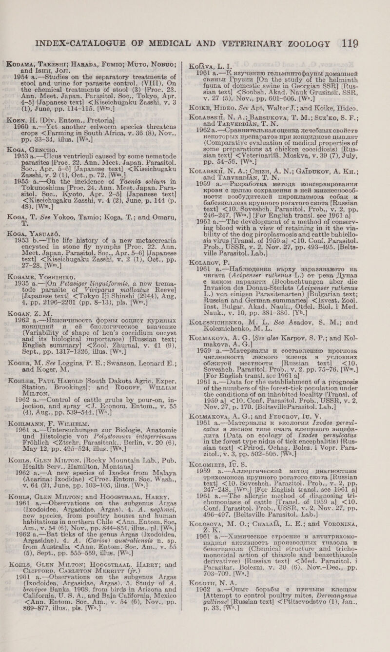 Kovama, Takrsnut; Harapa, Fumio; Muro, Nosvo; and Isuu, Jour. 1954 a.—Studies on the separatory treatments of stool and urine for parasite control. (VIII). On the chemical treatments of stool (3) [Proe. 23. Ann. Meet. Japan. Parasitol. Soc., Tokyo, Apr. 4-5] [Japanese text] &lt;Kiseichugaku Zasshi, v. 3 (1), June, pp. 114-115. [W™,] Koen, H. [Div. Entom., Pretoria] 1960 a.—Yet another eelworm species threatens crops &lt;Farming in South Africa, v. 36 (8), Nov., pp. 33-34, illus. [W2.] Koga, GENcHO. 1953 a.—Ulcus ventriculi caused by some nematode parasites [Proc. 22. Ann. Meet. Japan. Parasitol. Soc., Apr. 5-6] [Japanese text] &lt;Kiseichugaku Zasshi, v. 2 (1), Oct., p. 72. [W™. 1955 a.—On the incidence of Taenia solium in Tokunoshima [Proc. 24. Ann. Meet. Japan. Para- sitol. Soc., Kyoto, Apr. 2-5] [Japanese text] &lt;Kiscichugaku Zasshi, v. 4 (2), June, p. 144 (p. 48). [Wm, Koaa, T. See Yokoo, Tamio; Koga, T.; and Omaru, Koga, Yasuazo. 1953 b.—The life history of a new metacercaria encysted in stone fly nymphs [Proc. 22. Ann, Meet. Japan. Parasitol. Soc., Apr. 5-6] [Japanese text] &lt;Kiseichugaku Zasshi, v. 2 (1), Oct., pp. 27-28. [W™,] KoGaMeE, YOSHIHIKO. 1935 a.—[On Petasiger linguiformis, a new trema- tode parasite of Viviparus malleatus Reeve] {Japanese text] &lt;Tokyo Iji Shinshi (2944), Aug. 4, pp. 2196-2201 (pp. 8-13), pls. [W™.] Koa@an, Z. M. 1962 a.—WUsmenunnocTth PopMs COnMCT KyPBHEIX KonnuGHi wu e&amp; 6u0nN0ruuecKOe sHaUeHue (Variability of shape of hen’s coccidium oocyst and its biological importance) [Russian text; English summary] &lt;Zool. Zhurnal, v. 41 (9), Sept., pp. 13817-1326, illus. [W2.] Kocer, M. See Loggins, P. E.; Swanson, Leonard E.; and Koger, M Kouter, Paut Harotp {South Dakota Agrie. Exper. Station, Brookings]; and Rogorr, Winu1aM Mitron. 1962 a.—Control of cattle grubs by pour-on, in- jection, and spray &lt;J. Econom. Entom., v. 55 (4), Aug., pp. 539-544. [W2.] KOHLMANN, F. WILHELM. 1961 a.—Untersuchungen zur Biologie, Anatomie und Histologie von Polystomum integerrimum Fréhlich &lt;Ztschr. Parasitenk., Berlin, v. 20 (6), May 12, pp. 495-524, illus. [Wa.] Kouts, Guan Mitton. (Rocky Mountain Lab., Pub. Health Serv., Hamilton, Montana] 1962 a.—A new species of Ixodes from Malaya (Acarina: Ixodidae) &lt;Proc. Entom. Soc. Wash., v. 64 (2), June, pp. 103-105, illus. [W2.] Kouts, Guten Minton; and Hooasrraar, Harry. 1961 a.—Observations on the subgenus Argas (Ixodoidea, Argasidae, Argas). 4. A. neghmei, new species, from poultry houses and human habitations in northern Chile &lt;Ann. Entom. Soc, Am., v. 54 (6), Nov., pp. 844-851, illus., pl. [W2.] 1962 a.—Bat ticks of the genus Argas (Ixodoidea, Argasidae). 4. A. (Carios) australiensis n. sp. from Australia &lt;Ann. Entom. Soc. Am., v. 55 (5), Sept., pp. 555-559, illus. [W2.] Kouts, Guen Mitton; Hooestraanu, Harry; and CuIFFoRD, CARLETON Merritt (jr.) 1961 a.—Observations on the subgenus Argas (Ixodoidea, Argasidae, Argas). 5. Study of A. brevipes Banks, 1908, from birds in Arizona and California, U. S.A: ,and ae California, Mexico &lt;Ann. Entom. Soc. Am., 869-877, illus., pls. [W.]  KofAva, L. I. 1961 a.— Ht usyuennw renpmMunTopayHA ToMamHent csuusy I'pysuu [On the study of the helminth fauna of domestic swine in Georgian SSR] (Rus- sian text] &lt;Soobsh. Akad. Nauk Gruzinsk. SSR, v. 27 (5), Nov., pp. 601-606. [We.] Koike, Hipro. See Apt, Walter J.; and Koike, Hideo. Kovansen, N. A.; ; Barsukova, T. M.; Suz’xo, 8. F.; and TARVERDIAN, TUN. 1962. —Cpasnurenbaas oveHka JIeaeSHEIx CBOLCTS HeKOTOPLX IpelapaToR IPH KOKUMAOse ULINIAT (Comparative evaluation of medical properties of some preparations at chicken coccidiosis) [Rus- sian text] Saher Moskva, v. 39 (7), July, pp. 54-56. [W Kouassxn, N. A.; sizohd A. N.; Gaipuxov, A. Ku.; and TARVERDIAN, T.'N, 1959 a. —Paspasorka MeToaqa KoncepBaupoBaHun KDOBH C Wesbro COXpaHeHHA B Hell wuBHECHOCOb- HocTtH Bos6yquTenei uMponsasmMoza cobaKk u 6a6esuensesa KPyuHOrO poraroro cKora {Russian text] &lt;10. Soveshch. Parazitol. Prob., v. 2, pp. 246-247. [W™.] [For English transl. see 1961 ‘al 1961 a.—The development of a method of conserv- ing blood with a view of retaining in it the via- bility of the dog piroplasmosis and cattle babiello- sis virus [Transl. of 1959 a] &lt;10. Conf. Parasitol. Prob., USSR, v. 2, Nov. 27, pp. 493-495. [Belts- ville Parasitol. Lab.] Kowagov, P. 1961 a.—Ha6monenunx BBpXy sapasAaBaHeTo Ha unrata (Acipenser ruthenus L.) or pera Jl yHas c HAKOM UapasuT” (Beobachtungen tiber die Invasion des Donau-Sterlets (Acipenser ruthenus L.) von einigen Parasitenarten) [Bulgarian text; Russian and German summaries] &lt;Izvest. Zool. Inst. Bulgar. Akad. Nauk., Otdel. Biol. i Med. Nauk., v. 10, pp. 381-3886. [Y4.] KoursnicHenko, M. L. See Asadov, S. Kolesnichenko, M. L Koumaxrova, A. G. [See also Karpov, S. P.; and Kol- makova, A. G.] 1959 a.—Matepmannt K cocTaRjeHmio mporsosa WuCICHHOCTA JecHOro KuIeWa B YyCJIOBHAX o6sxuToK mecrHocru [Russian text] &lt;10. Soveshch. Parazitol. Prob., v. 2, pp. 75-76. [W™.] {For English transl. see 1961 a] 1861 a.—Data for the establishment of a prognosis of the numbers of the forest-tick population under the conditions of an inhabited locality [Transl. of 1959 al &lt;10. Conf. Parasitol. Prob., USSR, v. 2, Nov. 27, p. 170. [BeltsvilleParasitol. Lab.] Koumaxova, A. G.; and Feporov, Iv. V. 1961 a.—Marepuass: K sxonorun Ixodes persul- catus B WeCcHOM TuNe OYara KenIeBOro BsuTeba- mura (Data on ecology of Ixodes persulcatus in the forest type nidus of tick encephalitis) [Rus- sian text] &lt;Prirod. Ochag. Bolez. i Vopr. Para- zitol., v. 3, pp. 502-505. [W2.] Konomiets, Iv. 8. 1959 a.—Asmneprugechai meroyr WHarnocruKu TPUXOMOHO3a KPyuHOrO poraTroro cKoTa [Russian text] &lt;10. Sovesheh. Parazitol. Prob., v. 2, pp 247-248. [Wm.] [For English transl. see 1961 al 1961 a.—The allergic method of diagnosing tri- chomoniasis of cattle (Transl. of 1959 a] &lt;10. Conf. Parasitol. Prob., USSR, v. 2, Nov. 27, pp. 496-497. [Beltsville Parasitol. Lab.] Rougsovs, M. O.; Cuarafa, L. E.; and Voronina, M.; and 1961 a.—-Xumugecnoe crpoeHue HW AaHTHTpPUXOMO- HATHA AKTMBHOCTh HPOHSBOQHHIX TUAZ0NAa 6exsrnasona (Chemical structure and tricho- monocidal action of thiazole and Peper iatole derivatives) [Russian text] &lt;Med. Parazitol. Parazitar. Bolezni, v. 30 (6), Nov.—Dec., i, 703-709. [W~.] Kouoru, N. A. 1962 a.—Onsrr G6opnOn ¢c urmubumM KsenjoM [Attempt to control poultry mites, Dermanyssus as wey text] &lt;Ptitsevodstvo (1), Jan., 33