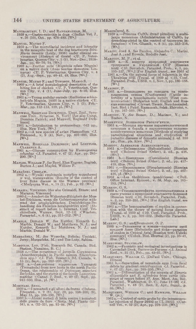 Manrramurtt, I. D.; and RANGANATHAN, M. 1959 a.—Gastro-enteritis in dogs &lt;Indian Vet. J., v. 36 (10), Oct., pp. 478-489. [W2.] Manvet, Maovro F. F 1959 a.—The microfilarial incidence and intensity in the mosquito host of the dog heartworm Diro- filaria immitis (Leidy, 1856) under clinical en- vironment [Abstract of thesis] &lt;U. P. Veter- ianarian, Quezon City, v. 3 (3), Nov.—Dec., 1958- Jan., pp. 69-70, 74. [Ws.] ; 1960 a.—Feather mite (Megninia velata Megnin) on a native duck (Anas boschas domestica, Lin- naeus) &lt;U. P. Veterinarian, Quezon City, v. 4 (2), Aug.—-Sept., pp. 40-41, 48, illus. [W#.] ManvueEt, Mauro F.; and Tonason, Mario 8. 1960 a.—A brief morphological description of the biting lice of chicken &lt;U. P. Veterinarian, Que- zon City, v. 4 (1), June-July, pp. 8-10, illus. 1961 a.—Young nodular cestode (Raillietina echino- bothrida Megnin, 1880) in a native chicken &lt;U. P. Veterinarian, Quezon City, v. 5 (5), Feb.— Mar., pp. 112-113, 119, pl. [W.] Manwe tu, Rearnatp Dickinson. [Dept. Zool., Syra- cuse Univ., Syracuse, N. York] [See also Gangi, Dominic Patrick; and Manwell, Reginald Dick- inson] 1961 a.—Introduction to protozoology. 642 pp., illus. New York. [W2.] ; 1962 a.—A new species of avian Plasmodium &lt;J. Protozool., v. 9 (4), Nov., pp. 401-403, illus. [Ws.] Manwe.tu, Reamnaup Dickinson; and LOEFFLER, CLARENCE A. 1961 a.—Glucose consumption by Haemoproteus columbae &lt;J. Parasitol. v. 47 (2), Apr., pp. 285- 290. [Ws.] Map.es, WiuuiaM P., See Byrd, Elon Eugene; Bogitsh, Burton J.; and Maples, William P. Maranski, CzESLaw. . 1962 a.—Wyniki zwalezania motylicy watrobowe] w woj. warszawskim (Results of the control of liver fluke disease in the Warsaw province) &lt;Medycyna Wet., v. 18 (2), Feb., p. 92. [W2.] Marazza, VINCENZO. [See also Grimaldi, Ettore; and Marazza, Vincenzo] 1960 d.—Aendert die Widerstandfahigkeit der Mus- kel-Trichinen, wenn die Gefriertemperatur wah- rend der prophylaktischen Desinfektions-Be- handlung des Fleisches herabgedriikt wird? [Ab- stract of report before 1. Internat. Conf. Tri- chinellosis, Warsaw, Sept. 12-13] &lt;Wiadom. Parazytol., v. 6 (4), pp. 311-312. [W2.] MarsBuie, Donatp W. See Kuttler, Kenneth L.; Marble, Donald W.; and Matthews, N. J.; and Kuttler, Kenneth L.; Matthews, N. J.; and Marble, Donald W. Mareatsxa, M. See Wysocka, Felicia; Umirsiski, Jerzy; Margariska, M.; and Tos-Luty, Sabina. Mareouis, Lro. [Fish. Research Bd. Canada, Biol. Station, Nanaimo, B. C.] 1958 c.—The occurrence of juvenile Corynosoma (Acanthocephala) in Pacifie salmon (Oncorhyn- chus spp.) &lt;J. Fish. Research Bd. Canada, v. 15 (5), Sept., pp. 983-990. [W2.] 1962 a.—Lampritrema nipponicum Yamaguti (Trematoda) from new hosts in the north Pacifie Ocean, the relationship of Distomwm. mieschert Zschokke, and the status of the family Lampritre- matidae &lt;Canad. J. Zool., v. 40 (5), Sept., pp. 941-950, illus., pl. [W2.] Marinari, ANNA. 1959 a.—I nematodie gli albevi da frutto &lt;Inform. Fitopatol., v. 9 (8), Apr. 30, pp. 158-160; (9), May 15, pp. 188-190. [Wa.] 1960 b.—Alcuni metodi di lotta contro i nematodi delle piante da fiore &lt;Notiz. Mal. Piante (53- 54), n. 8. (32-33), pp. 81-84. [Ws.] Marincevié, S. 1959 a.—Primena CuSO, drené pidtoljem u suzbi- janju monezioze (Administration of CuSO. by drenching-pistol in the control of tapeworm in- ie &lt;Vet. Glasnik, v. 8 (4), pp. 315-316. Marini, Jost A. See Baudou, Alejandro C.; Marini, José A.; and Roveda, Rodolfo José. Marinoy, M. P.; et al. 1959 a.—K sompocy mpupogHow oxaronocTu TymApemuu Bp YxpanucKo CCP [Russian text] &lt;10. Soveshch. Parazitol. Prob., v. 1, pp. 155-157. [W™.] [For English transl., see 1961 a] 1961 a.—On the natural focus of tularemia in the Ukrainian SSR [Transl. of 1959 a] &lt;10. Conf. aN ie Prob., USSR, v. 1, Nov. 1, pp. 186-188. Marinov, P. 1961 a.—besnsoguero mo ronefaTa Ha TOKCO- lijlasMo3Ha, ocHoBa (Cso6menue) (Cattle in- fertility of a toxoplasmosis nature (First com- munication)) [Bulgarian text; English and Rus- sian summaries] &lt;Izvest. Tsentr. Nauchnoizsled. Inst. Biol. i Patol. Razmnozh. Selsk. Zhivotni, v. 1, pp. 167-169. [W2.] Marinov, VY. See Bonov, D.; Marinov, V.; and Toshey, N. MArRKEVICH, ALEKSANDR PROKOF’EVICH. 1961 a.—Merons usyaeHua nNapasMTOnoruuecKor cuTyanuu u Oopb6a c mapasuTosaMu CeubCKO- xO3AiicTBeCHHEIX muBOTHEIX [Methods of studying parasitological situations and eradication of parasitic diseases of domestic animals] 2. ed. 350 pp., illus., pls. Kiev. [W2.] Marrov, ALEKSANDR ALEKSANDROVICH. 1961 a.—Ba6desuennos (Babesiellosis) [Russian —o &lt;Bolezni Svinef (Orlov), 2. ed., p. 416. 3 (Ws, 1961 b.—Koxrnupuos (Coccidiosis) [Russian text] &lt;Bolezni Svinei (Orlov), 2. ed., pp. 417- 419, illus. [W2.] 1961 c.—IIuponmnasmos (Piroplasmosis) [Russian text] &lt;Bolezni Svinei (Orlov), 2. ed., pp. 407- 416, pl. [We.] 1962 a.—Les theilérioses (gondérioses) &lt; Bull. Office Internat. Epizoot., v. 58, May, pp. 165- 193. [W2.] Markov, G.S. 1959 a.—lemonapasvropayHa MpecMbIKalONIMXxcA B cBeTe yueHHA O IPUPOTHO OuaroBoctTu 6onesHeli {Russian text] &lt;10. Soveshch. Parazitol. Prob., v. 2, pp. 250-251. [W™.] [For English transl. see 1961 al 1961 a.—The hemoparasitism of reptiles in connec- tion with the theory of natural focus diseases [Transl]. of 1959 a] &lt;10. Conf. Parasitol. Prob., me v. 2, pp. 501-502. [Beltsville Parasitol. ab. Markov, G.S.; andgBoaepanov, O. P. 1960 a.—TensmMunTH uw KuenM—napasuTE sMeti cpeguet Asun [Helminths and ticks—parasites of snakes in Central Asia] [Russian text; Uzbeki summary] &lt;Uzbek. Biol. Zhurnal (2), pp. 35-41, illus. [Wa.] MaArxkOWSEI, STANISLAW. 1962 a.—Faunistic and ecological investigations in Cavendish Dock, Barrow-in-Furness &lt;J. Animal Ecol., v. 31 (1), Feb., pp. 48-51. [W2.] Marquarpt, Witu1AM C. [DePaul Univ., Chicago, Iihinois} 1961 b.—Separation of nematode eggs from fecal debris by gradient centrifugation &lt;J. Parasitol., v.47 (2), Apr., pp. 248-250. [Wa.] 1962 a.——Differentiation of the oocysts of Eimeria ellipsoidalis and E. cylindrica from cattle [Ab- stract of report before 37. Ann. Meet. Am. Soc. Parasitol., Washington, D. C., June 11-16] &lt;J. Parasitol., v. 48 (2), Sect. 2, Apr., Suppl., -p. 33. [Wa.] Mone Gea WiwiamM C.; and Hawkins, WiLLiAM « griy 1962 a.—Control of cattle grubs by the intramuscu- lar injection of Bayer 29493 or CL 39023. &lt;Cor- nell Vet., v. 52 (2), Apr., pp. 228-236. [Ws]