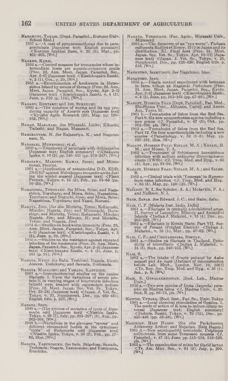 NaaamorTo, Taxasti. [Dept. Parasitol., Kurume Univ. School Med.] 1957 a.—A case of pyopneumothorax due to para- gonimiasis [Japanese text; English summary] &lt;Kurume Igakkai Zassi, v. 20 (3), Mar., pp. NaGANno, Kano, 1953 a.—Control measure for trematodes whose in- termediate hosts are aquatic-oviparous snails [Proc. 22. Ann. Meet. Japan. Parasitol. Soc., Apr. 5-6] [Japanese text] &lt;Kiseichugaku Zasshi, v. 2 (1), Oct., p. 29. [W™.] 1955 a.—Extermination of hookworm in Hatsu- shima Island by means of therapy [Proc. 24. Ann. Meet. Japan. Parasitol. Soc., Kyoto, Apr. 2-5] [Japanese text] &lt;Kiseichugaku Zasshi, v. 4 (2), June, p. 210 (p. 114). [W=.] NaGANo, Rentaro; and Iro, SuxxyvukKI. 1960 a.—The numbers of worms and its egg pro- ducing capacity of Ascaris suis [Japanese text] &lt;Kyushu Agric. Research (22), May, pp. 160- 162. [Ws.] Nagao, Masanari. See Miyazaki, Ichiro; Kikuchi; Tadashi; and Nagao, Masanari. Naaaratnam, N. See Rajasuriya, K.; and Nagarat- nam, N. NaGasaxki, Munerosuy]; et al. 1960 a.—Treatment of ascariasis with dithiazanine [Japanese text; English summary] &lt;Kitakanto Igaku, v. 10 (2), pp. 546-551 (pp. 242-247). [Wm,] Nagasawa, Maxoro; Kawai, Sx1z0; and Moro- HASHI, SEIICHI. 1961 a.—{Application of nematocides D-D, EDB, DbKHP against Meloidogyne incogniia acrita dur- ing the winter season] [Japanese text] &lt;Plant Protect., Tokyo. v. 15 (2), Feb., pp. 64-68 (pp. 16-20). [Ws.] NaGasuma, Toyronaru. See Miwa, Seizo; and Naga- shima, Toyoharu; and Miwa, Seizo; Nagashima, Toyoharu; and Noguchi, Goro; and Miwa, Seizo; Nagashima, Toyoharu; and Yasui, Narumi. Nagata, Jiro. [See also Morisita, Tetuo; Kobayashi, Mizuho; Nagata, Jiro; and Mizumachi, Haru- shige; and Morisita, Tetuo; Kobayashi, Mizuho; Nagata, Jiro; and Mizuno, H; and Morisita, Tetuo; and Nagata, Jiro] 1954 d.—Studies on hookworm immunity [Proc. 23. Ann. Meet. Japan. Parasitol. Soc., Tokyo, Apr. 4—5| [Japanese text] &lt;Kiseichugaku Zasshi, v. 3 (1), June, p. 70. [W™.] 1955 ¢.—Studies on the resistance against repeated infection of the hookworm (Proc. 24. Ann. Meet, Japan. Parasitol. Soc., Kyoto, Apr. 2-5] [Japanese text] &lt;Kiseichugaku Zasshi, v. 4 (2), June, p. 187 (p. 91). (Wm, | ; Nae@ata, Kyour. Sce Baba, Toshiomi; Nagata, Kyoji; Aizawa, Toshikazu; and Sawada, Toshisada. Nagata, Masanrro; and Yamapa, Kazunreo. 1961 a.—Immunochemical studies on the canine filariasis. I. Upon the variations of serum pro- tein-N in varying stages of heartworm infection {which} were treated with caparsolate sodium {[Proc. 52. Meet. Japan. Soc. Vet. Se., Tokyo, Oct. 23-24] {Japanese text] &lt;Japan. J. Vet. Sc., Tokyo, v. 23, Supplement, Dec., pp. 480-481; English title, p. 525. [Ws.] Naa@ata, SHIN. 1949 a.—(The process of mutation of cysts of Enta- moeba coli] [Japanese text] &lt;Nisshin Igaku, Tokyo, v. 36 (7), July, pp. 294-297; (8), Aug., pp. 862-364. [W2.] 1949 b.—{Variations in the glycogen “‘spores’’ and different chromatoid bodies in the cytoplasm “eysts’’ of Endamoeba coli] [Japanese text] &lt;Nisshin Igaku, Tokyo, v. 36 (2), Feb., pp. 57- 60, illus. [W™,] NaGata, Yasunosuxkg. See Sato, Shigefusa; Sawada, Toshisada; Nagata, Yasunosuke; and Yoneyama, Kunihiko. Naa@ata, YosuHirane. [Fac. Agric., Miyazaki Univ., Miyazaki] 1961 a.—The discovery of an “eye worm’”’, Thelazia callipaeda Railliet et Henry, 1910 in Japan and its distribution. XI. Final host [Proc. 51. Meet. Japan. Soc. Vet. Se., Tokyo, Apr. 10-11] [Japa- nese text] &lt;Japan. J. Vet. Sc., Tokyo, v. 23, Supplement, Dec., pp. 428-429; English title, p. 516. [Wa] Naagatomo, Isamui1suo. See Nagatomo, Isao. Naagaromo, Isao. 1955 a.—Filaria control experiment with hetrazan in farm village at Nagasaki Prefecture [Proc. 24. Ann. Meet. Japan. Parasitol. Soc., Kyoto, Apr. 2-5] [Japanese text] &lt;Kiseichugaku Zasshi, v.4 (2), June, pp. 163-164 (pp. 67-68). [W™.] Nagaty, Hussein Foap [Dept. Parasitol., Fac. Med., Ein-Shams Univ., Abbassia, Cairo]; and ABpEL Aau, Tanta M, 1961 b.—Trematodes of fishes from the Red Sea. Part 9. Six new anaporrhutine species including a new genus &lt;J. Parasitol., v. 47 (5), Oct., pp. 765-769, pls. [W.] 1962 a.—Trematodes of fishes from the Red Sea. Part 12. On four acanthocolpids including a new species &lt;Parasitology, v. 52 (1-2), May, pp. 187-191, illus. [W+.} Nagaty, Hussein Foap; Riraat, M. A.; Kuautm, H. M.; and Morar, T. A. 1962 a.—Treatment of Schistosoma haematobium infection with sodium antimony dimercaptosuc- cinate (TWSb) &lt;J. Trop. Med. and Hyg., v. 65 (4), Apr., pp. 91-94. [W2.] Nagaty, Hussein Foap; Riraat, M. A.; and Sane, 8 1962 a.—Clinical trials with ‘Yomesan’ in Hymeno- lepis nana infection &lt;J. Trop. Med. and Hyzg.. v. 65 (5), May, pp. 128-129. {[W2.] NafAnov, N. I. See Sobolev, A. A.; Motavkin, P. A.; and Nafanov, N. I. Nam, Zarar. See Edward, J. C.; and Naim, Zafax. Narre, C. P. [Malaria Inst. India, Delhi] 1961 a.—Filariasis in centrally administered areas. II. Survey of Laccadive, Minicoy and Aminidivi Islands &lt;Indian J. Malariol., v. 15 (4), Dec., pp. 263-283. [W2.] 1962 a.—Filariasis in Kerala State. Part VII. Sur- vey of Ponani (Polghat District) &lt;Indian J. Malariol., v. 16 (1), Mar., pp. 47-62. [W2.] Nat, C. P.; and CHAYABEJARA, SOMBAT. 1961 a.—Studies on filariasis in Thailand. Perio- dicity of microfilaria &lt;Indian J. Malariol., v. 15 (3), Sept., pp. 249-253. [W2.] Narr, S. 1962 a.—The intake of Brugia pahangi by Aedes aegyptt and Ae. tegoi [Abstract of demonstration before Lab. Meet., London, Nov. 16, 1961} &lt;Tr. Roy. Soc. Trop. Med. and Hyg., v. 56 (1), Jan., p. 8 [W.] Sara S. GOpALAKRISHNAN. [Zool. Lab., Madras DIV. 1950 a.—Two new species of Irona (Isopoda) para-~ sitic on Madras fishes &lt;J. Madras Univ., v. 20, Sect. B, pp. 66-74, pls. [W2.] Narrou, YuTAKA. [{Zool. Inst., Fac. Se., Univ. Tokyo 1961 a.—Local chemical stimulation of Opalina. I. The mode of action of K ions to induce ciliary re- versal [Japanese text; English summary] &lt;Dobuts. Zasshi, Tokyo, v. 70 (12), Dee., pp. 435-446 (pp. 33-44). [W2.] Nasarian, Hate Haagop. [See also Packchanian Ardzroony Arthur; and Najarian, Haig Hagop.} 1961 d.—New aspidogastrid trematode, Cotylaspis reelfootensis, from some Tennessee mussels &lt;J. Parasitol., v. 47 (3), June, pp. 515-518, 519-520, pls. [Ws. 1962 a.—The examination of mites for filarid larvae Wey Am. Micr. Soe., v. 81 (3), July, p. 299.