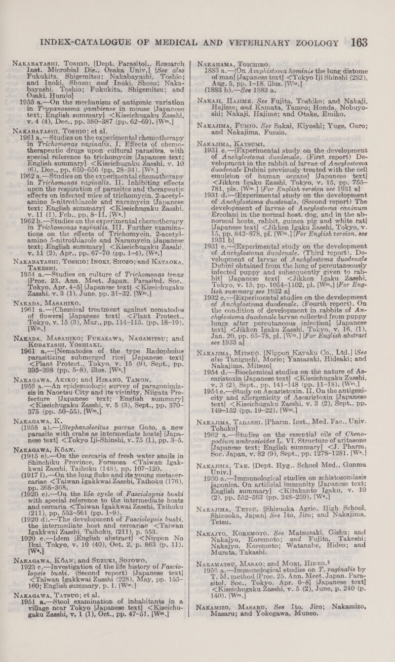 Naxkapayasni, Tosuio. [Dept. Parasitol., Research Inst. Microbial Dis., Osaka Univ.] [See also Fukukita, Shigemitsu; Nakabayashi, Toshio; and Inoki, Shozo; and Inoki, Shozo; Naka- bayashi, Toshio; Fukukita, Shigemitsu; and Osaki, Humio] 1955 a.—On the mechanism of antigenic variation in Trypanosoma gambiense in mouse [Japanese text; English summary] &lt;Kiseichugaku Zasshi, v. 4 (4), Dee., pp. 380-387 (pp. 62-69). [W™.] NAKABAYAsET, TOSsHIO; et al. 1961 a.—Studies on the experimental chemotherapy in Trichomonas vaginalis. I. Effects of chemo- therapeutic drugs upon cultural parasites, with special reference to trichomycin [Japanese text; English summary] &lt;Kiseichugaku Zasshi, v. 10 (6), Dec., pp. 650-656 (pp. 28-34). [We.] 1962 a.—Studies on the experimental chemotherapy in Trichomonas vaginalis. II. Inhibiting effects upon the respiration of parasites and therapeutic effects on infected mice of trichomycin, 2-acetyl- amino 5-nitrothiazole and naramycin [Japanese text; English summary] &lt;Kiseichugaku Zasshi, v.11 (1), Feb., pp. 8-il. [W2.] 1962 b.—Studies on the experimental chemotherapy in Trichomonas vaginalis, TI]. Further examina- tions on the effects of Trichomycin, 2-acetyl]- amino 5-nitrothiazole and Naramycin [Japanese text; English summary] &lt;Kiseichugaku Zasshi, v. 11 @), Apr., pp. 67-70 (pp. 1-4). [W2.] NAKABAYASHI, TosHi0; Inoxk1, Su0z0; and Karaoxka, TAKESHI. 1954 a.—Studies on culture of Trichomonas tenax [Proc. 23. Ann. Meet. Japan. Parasitol. Soc., Tokyo, Apr. 4-5] (Japanese text} &lt;Kiseichugaku Zasshi, v. 3 (1), June, pp. 31-32. [W™.] Nakapba, MASAHIKO, 1961 a.—[Chemical treatment against nematodes of flowers] [Japanese text] &lt;Plant Protect., me v. 15 (3), Mar., pp. 114-115. (pp. 18-19). m Nagapa, Masanrxko; Fuxazawas, Naaamirsu; and Kopayasui, YOSHIAKI. 1961 a.—[Nematodes of the type Radopholus parasitizing submerged rice] [Japanese text] &lt;Plant Protect., Tokyo, v. 15 (9), Sept., pp. 395-398 (pp. 5-8), illus. [W2.] NaxkaGawa, Akiko; and Hrrano, Tamon. 1956 a.—An epidemiologic survey of paragonimis- sis in Naoetsu City and its vicinity, Niigata Pre- fecture (Japanese text; English summary] &lt;Kiseichugaku Zasshi, v. 5 (3), Sept., pp. 370- 375 (pp. 50-55). [W™.] Naxkacawa, K. (1958 a).—|[Stephanolecitus parvus Goto, a new parasite with crabs as intermediate hosts] [Japa- nese text] &lt;Tokyo Iji-Shinshi, v. 75 (1), pp. 3-5. NaxaGawa, KOan. (1915 e).—On the cercaria of fresh water snails in Shinchiku Province, Formosa &lt;T'aiwan Igak- kwai Zasshi, Taihoku (148), pp. 107-120. (1917 f).—On the lung fluke and its young metacer- cariae &lt;Taiwan igakkwai Zasshi, Taihoku (176), pp. 366-368. (1920 c).—On the life cycle of Fasciolopsis buski with special reference to the intermediate hosts and cercaria &lt;Taiwan Igakkwai Zasshi, Taihoku (211), pp. 553-561 (pp. 1-9). (1920 d).—-The development of Fasctolopsis buski, the intermediate host and cereariae &lt;Taiwan Igakkwai Zasshi, Taihoku, (211), p. 553. 1920 e.—Idem {English abstract] &lt;Nippon No we Tokyo, v. 10 (40), Oct. 2, p. 863 (p. 11). 6 Nakagawa, K6aAn; and Suzux1, Sorowo. 1923 e.—Investigation of the life history of Fascio- lopsis buski. (Second report) [Japanese text] &lt;Taiwan Igakkwai Zasshi (228), May, pp. 155- 160; English summary, p. 1. |W™.] NakaGawa, Tatsuo; et al. 1951 a.—Stool examination of inhabitants in a village near Tokyo [Japanese text] &lt;Kiseichu- gaku Zasshi, v. 1 (1), Oct., pp. 47-51. [W™.] NakaHaMa, Torcurro. 1883 a.—{On Amphistoma hominis the lung distome of man] (Japanese text] &lt;Tokyo Iji Shinshi (282), Aug. 5, pp. 1-18, illus. [Wm.] (1883 b).—See 1883 a. Naxkasl, Hasime. See Fujita, Toshiko; and Nakaji, Hajime; and Kamata, Tameo; Honda, Nobuyo- shi; Nakaji, Hajime; and Otake, Emiko. Nakasma, Fumio. See Sakai, Kiyoshi; Yuge, Goro; and Nakajima, Fumio. Nakasmma, Katsumi. 1931 e.—(Experimental study on the development of Anchylostoma duodenale. (First report) De- velopment in the rabbit of larvae of Ancylostoma duodenale Dubini previously treated with the cell emulsion of human organs] [Japanese text] &lt;Jikken Igaku Zasshi, Tokyo, v. 15, pp. 755- 781, pls. [W™.] [For English version see 1931 al 1931 d.—{Experimental study on the development of Anchylostoma duodenale. (Second report) The development of larvae of Ancylostoma caninum Ercolani in the normal host, dog, and in the ab- normal hosts, rabbit, guinea pig and white rat] [Japanese text] &lt;Jikken Igaku Zasshi, Tokyo, v. 15, pp. 8438-878, pl. [W™.] (For Hnglish version, see 1931 bj 1931 e.—[Experimental study on the development of Anchylostoma duodenale. (Third report}. De- velopment of larvae of Anchylostoma duodencle Dubini obtained from the lung of percutaneously infected puppy and subsequently given to rab- bit] [Japanese text] &lt;Jikken Igaku Zasshi, Tokyo, v- 15, pp. 1054-1102, pl. [W™.] [Fer Hng- lish summary see 1932 a 1932 e.—|[Experimental studies on the development of Anchylostoma duodenale. (Fourth report). On the condition of development in rabbits of An- chylosioma duodenale larvae collected from puppy lungs after percutaneous infection] [Japanese text] &lt;Jikken Igaku Zasshi, Tokyo, v. 16, (1), Jan. 20, pp. 65-78, pl. [W™.] [For English abstract see 1933 al Naxasma, Mrrsuo. [Nippon Kayaku Co., Ltd.] [See also Taniguchi, Morio; Yamazaki, Hideaki; and Nakajima, Mitsuo] 1954 d.—Biochemical studies on the nature of As- caristoxin [Japanese text] &lt;Kiseichugaku Zasshi, v. 3 (2), Sept., pp. 141-148 (pp. 11-18). (We 1954 e.—Study on Ascaristoxin. II. On the antigeni- city and allergenicity of Ascaristoxin [Japanese text] &lt;Kiseichugaku Zasshi, v. 3 (2), Sept., pp. 149-152 (pp. 19-22). [W™.] NakasIMA, TADASHI. [Pharm. Inst., Med. Fac., Univ. Tohoku] : 1962 a.—Studies on the essential oils of Cheno- podium ambrosioides L. V1. Structure of aritasone (Japanese text; English summary] &lt;J. Pharm. Soc. Japan, v. 82 (9), Sept., pp. 1278-1281. [W*.] re Tan. {[Dept. Hyg.. School Med., Gunma Univ. aan 1980 a.—Immunological studies on schistosomiasis japonica. On artificial immunity [Japanese text, English summary] &lt;Kitakanto Igaku, v. 10 (2), pp. 552-563 (pp. 248-259). [We] Naxasma, Tetsu. (Shizuoka Agric. High School, Shizuoka, Japan] See Ito, Jiro; and Nakajima, Tetsu. Naxasyo, Koremoro. See Matsuzaki, Gishu; and Nakajyo, Koremoto; and Fujita, Takeshi; Nakajyo, Koremoto; Watanabe, Hideo; and Murata, Takashi. Naxamatsu, Masao; and Mori, Hipno.2 1956 a.—Immunological studies on 7. vaginalis by T. M. method [Proc. 25. Ann. Meet. Japan. Para- gitol. Soc., Tokyo, Apr. 6-8] (Japanese text] &lt;Kiseichugaku Zasshi, v. 5 (2), June, p. 240 (p. 140). [Wm.,] Naxamizo, Masaru. See Ito, Jiro; Masaru; and Yokogawa, Muneo. Nakamizo,