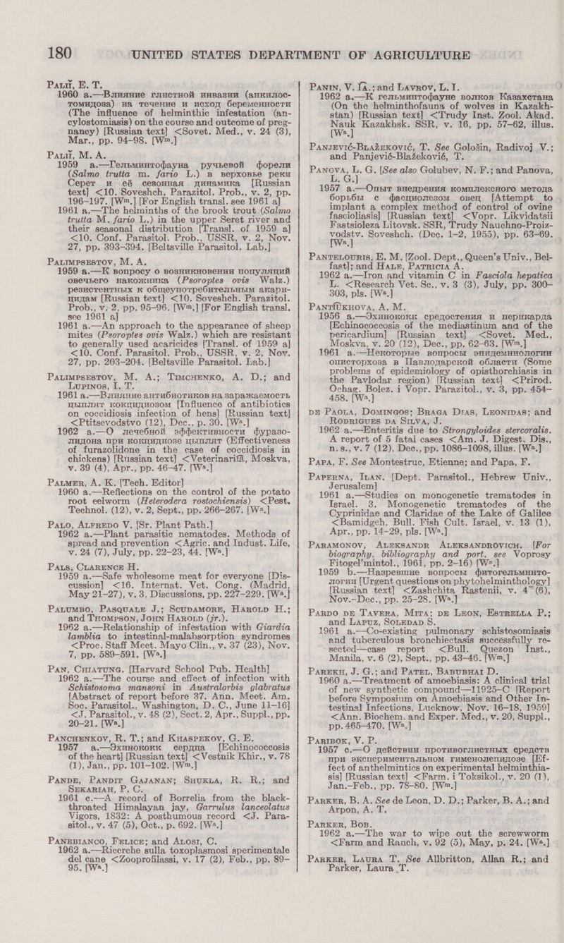 Pann, E. T. 1960 a.—Bumannve ruucrHok uasasun (anKusoc- TOMHy08a) Ha TeueHMe uM uCcxON SepemeHHOCTU (The influence of helminthic infestation (an- cylostomiasis) on the course and outcome of preg- nancy) [Russian text] &lt;Sovet. Med., v. 24 (3), Mar., pp. 94-98. [W™.] Pau, M. A. 1959 a. —TenpmuntrodayHa py abesoli dope (Salmo trutia m. fario L.) B BepxoBBe peKu Ceper nm eé cesoHHaq gunamuka [Russian text] &lt;10. Soveshch. Parazitol. Prob., v. 2, pp. 196-197. [W™.] [For English transl. see 1961 a] 1961 a.—The helminths of the brook trout (Salmo trutta M. fario L.) in the upper Seret river and their seasonal distribution [Trans]. of 1959 a] &lt;10. Conf. Parasitol. Prob., USSR, v. 2, Nov. 27, pp. 393-394. [Beltsville Parasitol. Lab.] PauimmpsEsTov, M. A. 1959 a.—K sonpocy 0 BosHuKHOBeHEN DonynAuuit oseabero Hakomuuna (Psoroptes ovis Walz.) pesucTeHTHEX K OOMeyNOTpPeOMTeILHEIM akapy- munam [Russian text] &lt;10. Soveshch. Parazitol. Prob., v: 2, pp. 95-96. [W™.] [For English transl. see 1961 a] 1961 a.—An approach to the appearance of sheep mites (Psoroptes ovis Walz.) which are resistant to generally used acaricides [Transl. of 1959 a] &lt;10. Conf. Parasitol. Prob., USSR, v. 2, Nov. 27, pp. 203-204. [Beltsville Parasitol. Lab.] Pautimpsestov, M. A.; TimcHenxo, A. D.; and Lupinos, I. T. 1961 a.—Bausauue anTHOHOTHKOB Ha 3apaxKaAeMOCcTh WHOIAT KoKnuUTHOsOM [Influence of antibiotics on coccidiosis infection of hens] [Russian text] &lt;Ptitsevodstvo (12), Dec., p. 30. [We 1962 a.—O wneue6Hoit sdderrusuoctu dypaso- jmjloHa up KoKIMAMOBe UEIAT (Effectiveness of furazolidone in the case of coccidiosis in chickens) [Russian text] &lt;Veterinarifa, Moskva, v. 39 ‘a Apr., pp. 46-47. [W2.] Paumer, A. K. [Tech. Editor] 1960 a. —Reflections on the control of the potato root eelworm (Heierodera rostochiensis) &lt;Pest. Technol. (12), v. 2, Sept., pp. 266-267. [W2.] Pato, Atrrepo V. [Sr. Plant Path.] 1962 a.—Plant parasitic nematodes. Methods of spread and prevention &lt;Agric. and Indust. Life, v. 24 (7), July, pp. 22-23, 44. [W2.] Paus, CLARENCE H. 1959 a.—Safe wholesome meat for everyone [Dis- cussion] &lt;16. Internat. Vet. Cong. (Madrid, May 21-27), v. 3, Discussions, pp. 227-229. [W2.] PaLuMBO, PasquaLE J.; ScupDAMORE, Haroup H.; and THOMPSON, JOHN HAROLD (jr.). 1962 a.—Relationship of infestation with Giardia lamblia to intestinal-malabsorption syndromes &lt;Proc. Staff Meet. Mayo Clin., v. 37 (23), Nov. 7, pp. 589-591. [W2.] Pan, Curatune. [Harvard School Pub. Health] 1962 a.—The course and effect of infection with Schistosoma mansoni in Awustralorbis glabratus [Abstract of report before 37. Ann. Meet. Am Soc. Parasitol., Washington, D. C., June 11-16] &lt;J. Parasitol., v.48 (2), Sect. 2, Apr., Suppl., pp. 20-21. [W2.] PANCHENKOY, R. T.; and Kuasprxoy, G. E. @.—OXUHOKOKK cepana [Echinococcosis of the heart] [Russian text] &lt;Vestnik Khir., v. 78 (1), Jan., pp. 101-102. [W™.] PanpE, Panpir GaJANAN; SuHuKLA, R. R.; SEKARIAH, P. C. 1961 ¢c.—-A record of Borrelia from the black- throated Himalayan jay, Garrulus lanceolatus Vigors, 1832: A posthumous record &lt;J. Para- sitol., v. 47 (5), Oct., p. 692. [W2.] PANEBIANCO, FrvicE; and Auosi, C. 1962 a.—Ricerche sulla toxoplasmosi_sperimentale ect rane &lt;Zooprofilassi, v. 17 (2), Feb., pp. 89- and Panty, V. Ia.;and Lavrov, L. I. 1962 a.—K renbMuntTodayHe BomwKos Hasaxerana (On the helminthofauna of wolves in Kazakh- stan) [Russian text] &lt;Trudy Inst. Zool. Akad. wer Kazakhsk. SSR, v. 16, pp. 57-62, illus. a PansgEevié-BiazeKovic, T. See pelonin, Radivoj Vice and Panjevié-Blazekovié, ee et G. [See also Delon N. F.; and Panova, 1957 a.—Onsit BHeapeHuA KOMMNIEKCHOTO MeTORA 6opho6nt c dacguomesom oznen [Attempt to implant a complex method of control of ovine fascioliasis] [Russian text] &lt;Vopr. Likvidatsii Fastsioleza Litovsk. SSR, Trudy Nauchno-Proiz- a Soveshch. (Dec. 1-2, 1955), pp. 63-69. Pante.ounis, E. M. [Zool. Dept., Queen’s Univ., Bel- fast]; and Hause, Patricia A. 1962 a.—Iron and vitamin C in Fasciola hepatica ? 303, pls. [W2.] PantiUKuova, A. M. 1956 a.—OxHWHOKOKEK cpemqocTeHvaA uw HepuKapAS {Echinococcosis of the mediastinum anda of the pericardium] {Russian text] &lt;Sovet. Med., Moskva, v. 20 (12), Dec., pp. 62-63. [W™.] 1961 a.—Heroropme sBonpocH! sn“aqemMHuOomoruu onuctopxosa B IlanmonapceKow obnactu (Some problems of epidemiology of opisthorchiasis in the Pavlodar region) [Russian text] &lt;Prirod. Ochag. Bolez. i Vopr. Parazitol., v. 3, pp. 454- 458. [Wa.] pm Paota, Domineos;: Braga Dras, LEONIDAS; and RODRIGUES DA Siiva, J. 1962 a.—Enteritis due to Strongyloides stercoralis. A report of 5 fatal cases &lt;Am. J. Digest. Dis., n.s., v. 7 (12), Dec., pp. 1086-1098, illus. [W2.] Papa, F. See Montestruc, Etienne; and Papa, F. PapEerRNa, Inan. [Dept. Parasitol., Hebrew Univ., Jerusalem] 1961 a.—Studies on monogenetic trematodes in Israel. 3. Monogenetic trematodes of the Cyprinidae and Claridae of the Lake of Galilee &lt;Bamidgeh, Bull. Fish Cult. Israel, v. 13 (1), Apr., pp. 14-29, pls. [W2.] ParRAMONOY, ALEKSANDR ALEKSANDROVICH. [For biography, bibliography and port. see Voprosy Fitogel’mintol., 1961, pp. 2-16) [W2.] 1959 b. —Haspesmue BONpCCHE UTOreIbMHHTO- soruu [Urgent questions on phytohelminthology] {Russian text] &lt;Zashchita Rastenii, v. 4° (6), Nov.—Dec., pp. 25-28. [W2.] ParpDO DE TavERA, Mira; DE Leon, Estreuua P.; and Lapuz, SouEDAD S. 1961 a.—Co-existing pulmonary schistosomiasis and tuberculous bronchiectasis successfully re- sected—case report &lt;Bull. Quezon Inst., Manila, v. 6 (2), Sept., pp. 48-46. [Wm.] PAREKH, J. G.; and Patent, BaBpuBHalr D. 1960 a.—Treatment of amoebiasis: A clinical trial of new synthetic compound—11925-C [Report before Symposium on Amoebiasis and Other In- testinal Infections, Lucknow, Nov. 16-18, 1959] &lt;Ann. Biochem. and Exper. Med., v. 20, Suppl., pp. 465-470. [W2.] PariBox, V. P. 1957 c.—O nelticrsu” mpoTHBOrIHMCTHHX cpeaCcTs pW SKCIePHMeHTANbHOM rumMeHosenunose [Hf- fect of anthelmintics on experimental helminthia- sis] [Russian text] &lt;Farm. i Toksikol., v. 20 (1), Jan.—Feb., pp. 78-80. [W™.] Parxer, B. A. See de Leon, D. D.; Parker, B. A.; and Arpon, A. T. ParKkeEeR, Bos. 1962 a.—The war to wipe out the screwworm &lt;Farm and Ranch, v. 92 (5), May, p. 24. [W2.] Parker, Laura T. See Allbritton, Allan R.; and Parker, Laura .T.