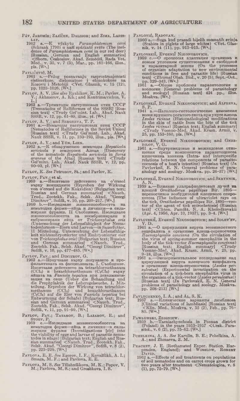 PAv, Jaromir; Zasicex, Daxior; and Zima, Lapis- LAV. 1962. a.—K_ vyskytu) Paramphistomum cervi (Schrank 1790) u na&amp;si spérkaté zvére (The inci- dence of Paramphistomum cervi in our red deer) [Russian, ,German and English summaries] &lt;Sborn. Ceskoslov. Akad. Zemédél, Rada Vet. Med., v. 35, v. 7 (3), Mar., pp. 161-166, illus., pls. [Ws.] Pavuicrvié, M. 1961 a.—Prilog poznavanju rasprostranjenosti cisticerkoze, distomatoze i ehinokokoze na Kosovu i Metohiji &lt;Vet. Glasnik, v. 15 (12), pp. 1023-1026. [W2.] Paviov, A. V. [See also Ryzhikov, K. M.; Pavlov, A. V.; Akhmerov, A. Kh.; and Kontrimavichus, V. L.] 1962 a.—TpemaronH uacrymKoBHx uTrun CCCP {Trematodes of Ralliformes of the SSSR] [Rus- sian text] &lt;Trudy Gel’mint. Lab., Akad. Nauk SSSR, v. 12, pp. 61-89, illus., pl. [W2.] Pavuoy, A. V.; and Srrerrva, T. P. 1961 a.—Hemaronm nacrymmonnx uorun CCCP [Nematodes of Ralliformes in the Soviet Union] {Russian text] &lt;Trudy Gel’mint. Lab., Akad. Nauk SSSR, v. 11, pp. 180-193, illus., pls. [W2.] Pavuov, A. V.; and Yin, Lien. 1962 a.—H o6uapysxenmo nematonnr Hepaticola soricicola y semuepoex Aztan [Discovery of the nematode Hepaticola soricicola in Sorex araneus of the Altai] [Russian text] &lt;Trudy Gel’mint. Lab., Akad. Nauk SSSR, v. 12, pp. 90-93, pl. [W2.] Pavuov, K. See Petrunov, St.; and Pavlov, K. Pavuov, Pav.; et al. 1960 a.—WUsuurpane neilicrsuetro ua _ o’cresol BBpxy kKoKngunuutTe (Erproben der Wirkung von o’cresol auf die Kokzidien) [Bulgarian text; Russian and German summaries] &lt;Nauch. Trud., Zootekh. Fak., Selsk. Akad. ‘Georgi Dimitrov’’, Sofifa, v. 10, pp. 209-217. [Ws.] 1960 b.—Mecnennane wsusHecnoco6uocTTa Ha HeMaTOHHM wopMu—aAiina w IM4uMHEKE—B CHIa- wmupaHH dypamu. II Chobmenue. Uscuennaxe KUBHECHOCOOHOCTTa, Ha HeemOpHOHHupanu u em6pmoHupaHH saiima ot Trichocephalus ovis (Untersuchung der Lebensfahigkeit der Nema- todenformen—Hiern und Larven—in Sauerfutter. It Mitteilung. Untersuchung der Lebensfahig- keit nichtembryonierter und Embryonierter eier von Trichocephalus ovis) [Bulgarian text; Russian and German summaries] &lt;Nauch. Trud., Zootekh. Fak., Selsk. Akad. ‘Georgi Dimitrov’, Sofifa, v. 10, pp. 477-485. [Ws.] Pavioy, Pav.; and Dimitrov, G. 1962 a.—lIlpoyupaHe BEpxy eKkyBaHero uw upo- @unakTunata ua dacnnouosatra. I. Carob6menne. MUsnutsane geticrsuero ua tetrachlormethanum (CCl) wu hexachloraethanum (C2Cls) sapxy siinata Ha Fasciola hepatica mpu yexeuIMMHTH- sauua Ha ose (Ueber die Behandlung und die Prophylaktik der Leberegelseuche. I. Mit- teilung. Erproben der Wirkung von tetrachlor- methanum (CCl«s) und __hexachloraethanum (CeCle) auf die Eier von Fasciola hepatica bei Entwurmung der Schafe) [Bulgarian text; Rus- sian and German summaries] &lt;Nauch. Trud., Zootekh. Fak., Selsk. Akad. ‘Georgi Dimitrov’, Sofifa, v. 11, pp. 91-99. [W2.] Pavuov, Pav.; Tatarov, B.; Lazarov, E.; and Strorv, P. 1959 c.—Wscnensane smusnecmoco6uoecTta Ha HemaToaqHu dopmu—aiina HW WHaHHKH—Bs cHsIa- wupanu dypaxu (Investigastions [sic] into the viability of eggs and larvae of parasitic nema- todes in silage) [Bulgarian text; English and Rus- sian summaries] &lt;Nauch. Trud., Zootekh. Fak., Selsk. Akad. ‘‘Georgi Dimitrov’’, Sofifa, v. 8 (2), pp. 223-229. [Wa.] Pavuova, E. E. See Egorov, I. F.; Kovalfakh, A. I.; Smaga, M. F.; and Pavlova, E. E Paviova, M.S. See Tfishnfakova, M. K.; Popov, V. M.; Pavlova, M.S.; and Groshkova, 1.8. Paviovié, RADOVAN. 1960 a.—Suga kod prasadi bijelih mesnatih svinja (Scabies in piglets of large whites) &lt;Vet. Glas- nik, v. 14 (11), pp. 913-915. [W2.] PavLovskil, Everntt NIKONOROVICH. 1959 c.—O mponeccax ananTauuu opranusma K HOBLIM yCJIOBHAM CyHecTBOBaHuA B cBObOTHOu uM MapasuTapHot wusna (On the processes of organism adaptation to new environmental conditions in free and parasitic life) [Russian text] &lt;Zhurnal Obsh. Biol., v. 20 (5), Sept.—Oct., pp. 329-343. [W2.] 1961 a.—O6ume npooOsemEI DapasuTonorun u soonmormu [General problems of parasitology and zoology] {Russian text] 424 pp., illus. Moskva. [W°.] Pavuovskil, Evaeniu Nrkonorovicy; and ALFEEVA, 1941 a.—lIlaronoro-ructonormuecKkue usMeHeHuA KO%KM KpyMHOrO poraroro ckoTa mp yKyce Kuen, Ixodes ricinus (Histopathological modifications in the skin of cattle from the bite of the tick Ixodes ricinus) [Russian text; English summary] &lt;Trudy Voenno-Med. Akad. Krasn. Armii, v. 25, pp. 153-160, pls. [W™.] PavLovski, Everent Nikonorovicu; and GNEz- pinov, V. G. 1961 a.—BuytTpuBuoORbe WH MeKBUTOBLIG OTHO- MeCHuA CpDeqH KOMNOHEHTOB apasuTomeHosa KumewHuKa xossuHa (Intra- and interspecific relations between the components of parasito- coenosis of a host’s intestine) [Russian text] (In Pavlovksil, E. N. General problems of para- sitology and zoology. Moskva. pp. 26-37) [W°.] Baveovene, Eveennt NIKONOROVICH; and SKRYNNIK, 1959 a.—Bsmanue yupTpaduoreTosyx Jlyuei Ha KuienjeH Ornithodorus papillipes Bir. 1895— HepeHocunkos Bos6yyqureseli KuemeBoro claupo- xetosa [The influence of ultraviolet rays on the tick, Ornithodorus papillipes Bir. 1895—vec- tor of the agent of tick spirochetosis] [Russian text] &lt;Chten. Pamfat. N. A. Kholodkovskii (Apr. 4, 1956, Apr. 10, 1957), pp. 3-4. [W2.] Paviovskn, Everntt Nikonorovicn; and SoLev’Ev, 1941 a.—O pupKynanum Bupyca BeceHHeseTHErO pHuepasuTa B OpraHwsMe Kyleula-llepeHocunka Haemaphysalis concinna (On the circulation of the virus of spring-summer encephalitis in the body of the tick-vector Haemaphysalis concinna) [Russian text; English summary] &lt;Trudy Voenno-Med. Akad. Krasn. Armii, v. 25, pp. 9-18, illus. [W™.] 1961 a.—OxKcnepumMeHTanbHOoe ucCHe_OBaHue Hay WupkKyuanueli Bupyca Kuemesoro sunedasuta B opraHusmMe Kslelma-nepeHocauKa (Ixodes per- sulcatus) (Experimental investigation on the circulation of a tick-born encephalitis virus in the organism of a tick-vector (Ixodes persulcatus)) [Russian text] (Jn Pavlovskii, E. N. General problems of parasitology and zoology. Moskva. pp. 208-213) [Ws.] PavuycuEnkO, I. A.; and Au, S. K. 1957 a.—Houunnueckue BapvaHTH jiamOsM08a [Clinical variations of lambliasis} [Russian text] &lt;Klin. Med., Moskva, v. 35 (2), Feb., pp. 76- 80. [W™.,] PAWEOWSKI, ZBIGNIEW. 1959 b.—Taeniarhynchosis in Poznan district (Poland) in the years 1953-1957 &lt;Cesk. Para- sitol., v. 6 (2), pp. 75-82. [Ws.] PoneuKina, A. A. See Karulin, B. E.; Pchelkina, A. A.; and Zhmaeva, Z. M. Pracuey, J. E. [Rothamsted Exper. Station, Har- penden, England]; and Winstow, RoserT Davin. 1962 a.—Effects of soil treatments on populations of soil nematodes and on carrot crops grown for two years after treatment &lt;Nematologica, v. 8 (1), pp. 75-79. [Ws.]