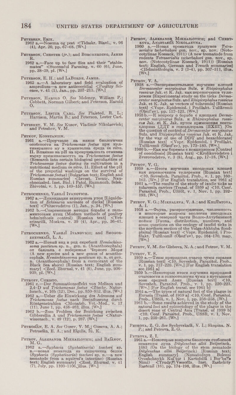 PrrersEn, ERIK. f : 1962 a.—Nosema og pest &lt;Tidsskr. Biavl., v. 96 (4), Apr. 20, pp. 67-68. [W2.] PETERSON, CHESTER (jr.); and BoRCHERDING, JAMES R 1962 a.—Face up to face flies and their ‘‘stable- mates” &lt;Successful Farming, v. 60 (6), June, pp. 38-39, pl. [W2.] Prrerson, E. H.; and LaBorps, JAMES. 1962 a.—A laboratory and field evaluation of amprolium—a new anticoccidial &lt;Poultry Sci- ence, v. 41 (1), Jan., pp. 207-213. [W2.] Prrrmrson, Harotp O. See Meleney, William P.; Cobbett, Norman Gilbert; and Peterson, Haroid Preterson, Lester Cary. See Plaisted, R. L.; Harrison, Martin B.; and Peterson, Lester Cari. Prrrsuev, V. M. See Kusov, Vladimir Nikolaevich; and Peteshev, V. M Perrkoy, Konstantin. 1961 a.—IIpoyysane na wHaAkon Ou0o0rM4uHH ocobenoctu Hua Trichomonas foetus upu Kya- THBUpaAkeTO My B xXpaHuTesHa cpema in vitro. II. Buusuue va pH na upenyuuasmHatTa OTMUBKA BBPXy upexuBnemocrtTa Ha Trichomonas foetus (Research into certain biological peculiarities of Trichonomas foetus during its cultivation in a nutritional medium in vitro. Il. Effect of the pH of the preputial washings on the survival of Trichomonas foetus) [Bulgarian text; English and Russian summaries] &lt;Izvest. Tsentr. Nau- chnoizsled. Inst. Biol. i Patol. Razmnozh. Selsk. Zhivotni, v. 1, pp. 149-157. [W2.] PETROCHENKO, VasiLit IVANOVICH. 1962 a.—Jl uneuyanua sxunypuosa yTor [Liquida- tion of Echinuria uncinata of ducks] [Russian text] &lt;Ptitsevodstvo (1), Jan., p. 34. [W2.] 1962 b.—Copnpemenune meTopE: OopbOnt ¢ resIb- MunTOsaMu mTuy (Modern methods of poultry helminthosis control) [Russian text] &lt;Vet- oe Moskva, v. 39 (4), Apr., pp. 36-41. a PETROCHENKO, Vasitit IvaNovicn; and Smogor- ZHEVSKALA, L. A. 1962 a.—Hozsit pug u pox cKpebueit Hemiechino- soma ponticum sp. n., gen. n. (Acanthocephala) ot OakuIaHa c modepexnpa UepHoro Mops (A new species and a new genus of acantho- cephals, Hemiechinosoma ponticum sp. n. et gen. n. (Acanthocephala) from a cormorant of the Black Sea shore) [Russian text; English sum- mary] &lt;Zool. Zhurnal, v. 41 (6), June, pp. 936- 939, pl. [W2.] PrTROFF, CHRISTO. 1961 c.—Der Summationseffekt von Melison und 2,4-D auf Trichomonas foetus &lt;Ztschr. Natur- forsch., v. 16b (12), Dec., pp. 850-852, illus. [W2.] 1962 a.—Ueber die Einwirkung des Adresons auf Trichomonas foetus nach Beeinfilussung durch Rontgenstrahlen &lt;Monatsh. Vet.-Med., v. 17 (11), June 1, pp. 458-463, illus. [W2.] 1962 b.—Zum Problem der Beziehung zwischen Gibberellin A und Trichomonas foetus &lt;Natur- wissensch., v. 49 (12), p. 287. [W2.] PrrrosiAn, EB. A. See Gusev, V. M.: Guseva, A. A.; Petrosfan, E. A.; and Eigelis, fu. K. see ALEKSANDR MixkwaILovicu; and BafANnov, G 1962 a.—Syphacia (Syphatineria) toschevi sp. N.—HOB{AH HematTonra M8 HKUDICCTHHKAaA Genk (Syphacia (Syphatineria) toschevi sp. n.—a new nematode from a squirrel’s intestine) [Russian text; English summary] &lt;Zool. Zhurnal, v. 41 (7), July, pp. 1103-1106, ‘illus. [W2.] Prrrov, ALEKSANDR MIKHAILOVICH; and CuHERT- KovA, ANASTASISA NIKOLAEVNA. 1960 a.—Hosaax tpemaroga rpsisyHos T'etra- serialis tscherbakovt gen. nov., sp. nov. (Noto- cotylinae Kossack, 1911) (A new trematode from rodents T'etraserialis tscherbakovi gen. nov., sp. nov. (Notocotylinae Kossack, 1911)) [Russian text; English, German and French summaries] ecg ag v. 2 (38-4), pp. 307-311, illus. a Petrov, V. A. 1958 a.—OxncnepuMeHTayIbHoe MsyueHue Kemet Dermacentor marginatus Sulz. u Rhipicephalus rossicus Jak. et K. Jak. kak mepeHOCcuMKOB TYJIA- pemunu [Experimental study on the ticks Derma- centor marginatus Sulz. and Rhipicephalus rossicus Jak. et K. Jak. as vectors of tularemia] [Russian text] &lt;Vopr. Epidemiol. i Profilakt. Tulfaremii (Olsuf’ev), pp. 117-123. [W™.] 1958b.—KH sompocy o 6oph6e c Knemamu Derma- centor marginatus Sulz. u Rhipicephalus rossi- cus Jak. et K. Jak. myrem mpHmMemMeHua neHTa- xnopuua (JIT a rexcaxnopaua (IIX0T) [On the question of control of Dermacentor marginatus Sulz. and Rhipicephalus rossicus Jak. et K. Jak. by the way of use of DDT and hexachlorane] [Russian text] &lt;Vopr. Epidemiol. i Profilakt. Tulfaremii (Olsuf’ev), pp. 173-180. [W™.] 1960 b.—HKax mut 6opemca ¢ KOoRHAHOSOM [Control of coccidiosis] [Russian text] &lt;Krolikovodstvo i Zverovodstvo, v. 3 (8), Aug., pp. 17-18. [W®.] Prrrov, V. G. 1959 a.—WMroru usyueHuA WKCOROBEIX Krenel Kak TepeHocankKos tTysiapemuu [Russian text] &lt;10. Soveshch. Parazitol. Prob., v. 1, pp. 160- 162. [W™.] [For English translation, see 1961 a] 1961 a.—The results of the study of ixodic ticks as tularemia carriers [Transl. of 1959 a] &lt;10. Conf. Parasitol. Prob., USSR, v. 1, Nov. 1, pp. 192- 193. [Wa.] aes at V. G.; Mixuaueva, V. A.; and Kuarftsrova, 1958 a.— Dayna, pacmpocrpaHenue, BHCeHHOCTh HM HCKOTOPHIC BOMPOCHI SKOJIOTHH MKCOMOBEIX KRulemeti B cepepHol uactu Bonro-Axty6uHCKOH noims [Fauna, distribution, numbers, and some questions on the ecology of ixodid ticks in the northern section of the Volga-Akhtuba fiood- plains] [Russian text] &lt;Vopr. Epidemiol. i Pro- en Tulfaremii (Olsuf’ev), pp. 164-170, map. m Prrrov, V. M. See Glebova, N. A.; and Petrov, V. M. Petrov, V. 8. 1959 a.—Tune npapomHEx O4aroB UyMBEI eBpasEuH [Russian text] &lt;10. Soveshech. Parazitol. Prob., v. 1, pp. 217-220. [W™.] [For English translation see 1961 al 1959 b.—HerotropHe uTroru H3yueHHA HPMpORHOH OYALOBOCTH HM SUMBSOOTOJIOLUE 4yYMBEI B UYCTHHHOK soHe cpeyneii Asuna [Russian text] &lt;10. Soveshch. Parazitol. Prob., v. 1, pp. 220-223. {W™.] [For English transl. see 1961 b] 1961 a.—The types of natural foci of the plague in Eurasia (Transl. of 1959 a] &lt;10. Conf. Parasitol. Prob., USSR, v. 1, Nov. 1, pp. 256-258. [W2.] 1961 b.—Some results achieved in the study of the natural foci and epizootology of the plague in the desert zone of Central Asia [Transl. of 1959 b] &lt;10. Conf. Parasitol. Prob., USSR, v. 1, Nov. 1, pp. 259-261. [W2.] Parrova, Z. G. See Sychevskafa, V. I.; Skopina, N. P.; and Petrova, Z.G. Prrrova, Z. I. 1961 a.—Hexoropne poupocn 6uonorun crebseBnok Hematonn gryKa Ditylenchus allii Beijerinck, 1883 (On the biology of the stem nematode Ditylenchus allii Beijerinck) [Russian text; English summary] (Nematodnye _ Bolezni Ovoshchnykh Kultur i Kartofelfa i Bor’ba®s Nimi) &lt;Trudy¥: Vsesofaz. Inst. Zashchity Rastenil (16), pp. 174-198, illus. [W2.]