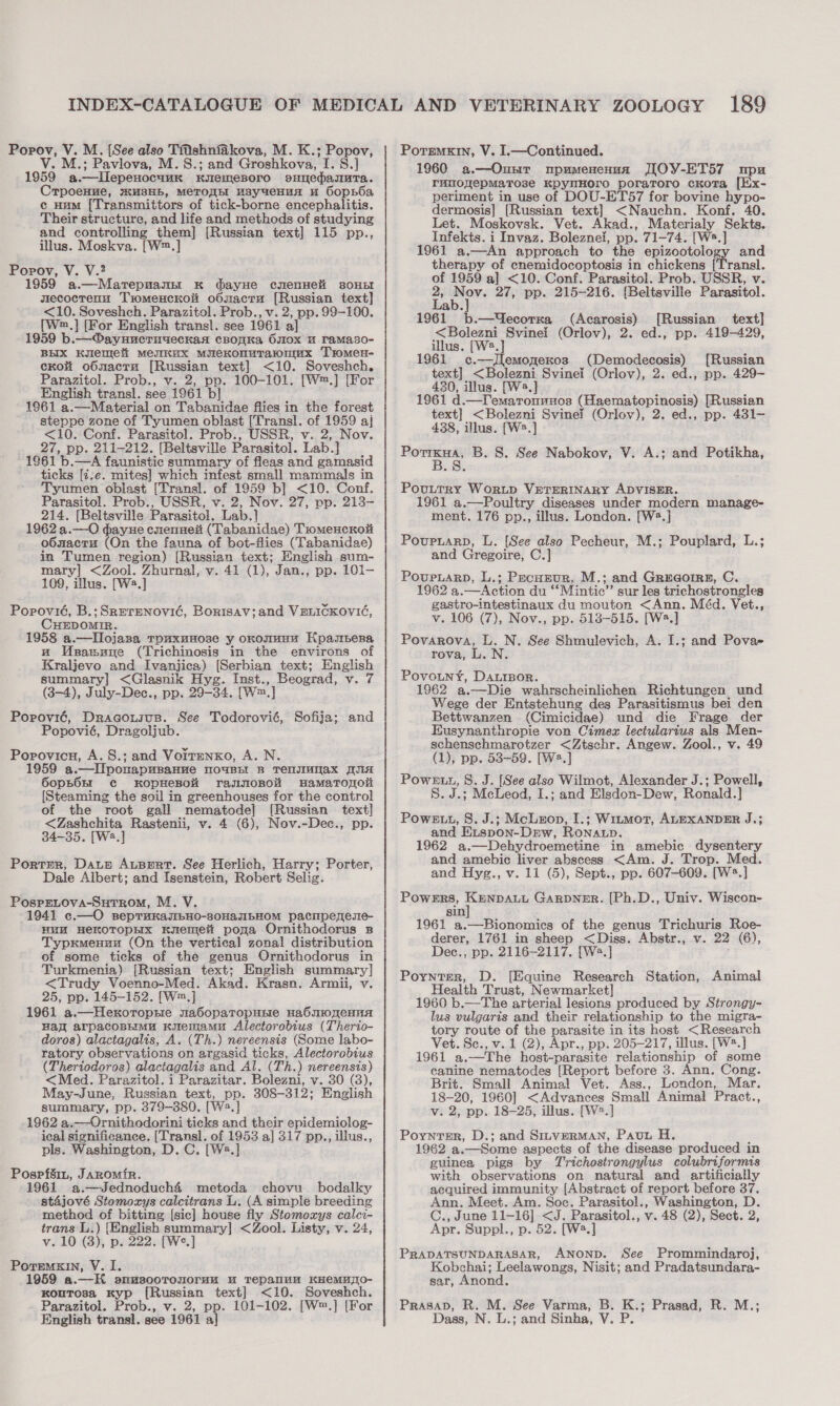 V. M.; Pavlova, M. 8.; and Groshkova, I. S.] 1959 a.—lLlepenocuuk Kuemesoro esHTedanuta. Crpoenue, 3H, METODH HBy4eHUA u GopBba c Hum [Transmittors of tick-borne encephalitis. Their structure, and life and methods of studying and controlling them] [Russian text] 115 pp., illus. Moskva. [W™.] Popov, V. V.? 1959 a.—Marepnamn K dayHe cmenHeli sOHEI secoctenu Tromeuckoi o6sacra [Russian text] &lt;10. Soveshch. Parazitol. Prob., v. 2, pp. 99-100. {[Wm.] [For English transl. see 1961 a] 1959 b.— ®ayuueruyeckan cBonKa Os0x u ramaso- BHIX Kylemett Mesmax mMueKonuTawnumux Tromen- ckoi oO6mactu [Russian text] &lt;10. Soveshch. Parazitol. Prob., v. 2, pp. 100-101. [W™.] [For English transl. see 1961 b] 1961 a.—Material on Tabanidae flies in the forest steppe zone of Tyumen oblast [Transl. of 1959 aj &lt;10. Conf. Parasitol. Prob., USSR, v. 2, Nov. 27, pp. 211-212. [Beltsville Parasitol. Lab.] 1961 b.—A faunistic summary of fleas and gamasid ticks [i:e. mites] which infest small mammals in Tyumen oblast [Transl. of 1959 b] &lt;10. Conf. Parasitol. Prob., USSR, v. 2, Nov. 27, pp. 213- 214. [Beltsville Parasitol. Lab.] 1962 a.—O dayne cnenneit (Tabanidae) Tiomencroit oOsactu (On the fauna of bot-flies (Tabanidae) in Tumen region) [Russian text; English sum- mary] &lt;Zool. Zhurnal, v. 41 (1), Jan., pp. 101- 109, illus. [W2.] Popovié, B.;SRerenovic, Borisav;and VELICKOVIG, CHEDOMIR. 1958 a.—Ilojasa Touxunose y oxomunu Kpaspena wu Wsasnne (Trichinosis in the environs of Kraljevo and Ivanjica) [Serbian text; English summary] &lt;Glasnik Hyg. Inst., Beograd, v. 7 (3-4), July-Dec., pp. 29-34. [W™.] Popoyié, Dracousus. See Todorovié, Sofija; and Popovié, Dragoljub. Porovicu, A. S.; and Vortmnxo, A. N. 1959 a.—lIiponapuBanve NOUBEI B TelnsIMMax ANA 6opBOnI ¢c KopHeBOH raJINOBOH HamaTonol [Steaming the soil in greenhouses for the control of the root gall nematode] [Russian text] &lt;Zashchita Rastenii, v. 4 (6), Nov.-Dec., pp. 34-35. [W2.] Porter, Dauz AuBert. See Herlich, Harry; Porter, Dale Albert; and Isenstein, Robert Selig. PospELOVA-SHTROM, M. V. 1941 c.—O seprunanbHo-80HaAJIBHOM pacmpenese- HUM HeKOTOPHIX Kemet poga Ornithodorus B Typrmenzu (On the vertical zonal distribution of some ticks of the genus Ornithodorus in Turkmenia) [Russian text; English summary] &lt;Trudy Voenno-Med. Akad. Krasn. Armii, v. 25, pp. 145-152. [W™.] 1961 a.—Hexoropsie na6SopaTropHEe HabmoneHnA val arpacopimu Kiemamu Alectorobius (Therio- doros) alactagalis, A. (Th.) nereensis (Some labo- ratory observations on argasid ticks, Alectorobius (Theriodoros) alactagalis and Al. (Th.) nereensis) &lt;Med. Parazitol. i Parazitar. Bolezni, v. 30 (3), May-June, Russian text, pp. 308-312; English summary, pp. 379-380. [W2.] 1962 a.—Ornithodorini ticks and their epidemiolog- ical significance. [Transl. of 1953 a] 317 pp., illus., pls. Washington, D.C. [W2.] Pospfsin, Jaromir. 1961 a.—Jednoduch&amp;4 metoda chovu bodalky stajové Stomoxys calcitrans Li. (A simple breeding method of bitting [sic] house fly Stomozys calci- trans L.) [English summary] &lt;Zool. Listy, v. 24, v. 10 (3), p. 222. [We.] PoreMxIN, V. I. 1959 a.—K omusooTronoruu u Tepanuu KHeEMuaO- KouTosa Kyp [Russian text] &lt;10. Soveshch. Parazitol. Prob., v. 2, pp. 101-102. [W™.] [For English transl. see 1961 a] 1960 a.—Ounr npumenenua JIOY-ET57 npu rumoyepMaTose KpynmHoro poraroro cKoTa [Ex- periment in use of DOU-ET57 for bovine hypo- dermosis] [Russian text] &lt;Nauchn. Konf. 40. Let. Moskovsk. Vet. Akad., Materialy Sekts. Infekts. i Invaz. Boleznei, pp. 71-74. [W2.] 1961 a.—An approach to the epizootology and therapy of enemidocoptosis in chickens [Transl. of 1959 a] &lt;10. Conf. Parasitol. Prob. USSR, v. 4 per: 27, pp. 215-216. [Beltsville Parasitol. ab. 1961 b.—Uecorxa (Acarosis) [Russian text] &lt;Bolezni Svinei (Orlov), 2. ed., pp. 419-429, illus. [We.] 1961 c.—Jlemomexos (Demodecosis) [Russian text] &lt;Bolezni Svinei (Orlov), 2. ed., pp. 429- 430, illus. [W2.] 1961 d.—T'emaronuxos (Haematopinosis) [Russian text] &lt;Bolezni Svinei (Orlov), 2. ed., pp. 431- 438, illus. [W2.] — B. S. See Nabokov, V. A.; and Potikha, Pouttry WorLD VETERINARY ADVISER. 1961 a.—Poultry diseases under modern manage- ment. 176 pp., illus. London. [W2.] Povuptarp, L. [See also Pecheur, M.; Pouplard, L.; and Gregoire, C.] Poupuarp, L.; Pecuzur, M.; and Greaqorre, C. 1962 a.—Action du ‘‘Mintic”’ sur les trichostrongles gastro-intestinaux du mouton &lt;Ann. Méd. Vet., v. 106 (7), Nov., pp. 518-515. [W2.] Povarova, L. N. See Shmulevich, A. I.; and Povae rova, L. N Povouny, DaurBor. 1962 a.—Die wahrscheinlichen Richtungen und Wege der Entstehung des Parasitismus bei den Bettwanzen (Cimicidae) und die Frage der Eusynanthropie von Cimez lectularius als Men- schenschmarotzer &lt;Ztschr. Angew. Zool., v. 49 (1), pp. 538-59. [W2.] Powe, S. J. [See also Wilmot, Alexander J.; Powell, S. J.; McLeod, I.; and Elsdon-Dew, Ronald.] Powett, 8. J.; McLeop, I.; Witmor, ALEXANDER J.; and Eispon-DEew, RoNatLp. 1962 a.—Dehydroemetine in amebic dysentery and amebic liver abscess &lt;Am. J. Trop. Med. and Hyg., v. 11 (5), Sept., pp. 607-609. [W2.] Powers, Kenpauit Garpner. [Ph.D., Univ. Wiscon- sin 1961 a.—Bionomics of the genus Trichuris Roe- derer, 1761 in sheep &lt;Diss. Abstr., v. 22 (6), Dec., pp. 2116-2117. [W2.] Poynter, D. [Equine Research Station, Animal Health Trust, Newmarket] 1960 b.—The arterial lesions produced by Strongy- lus vulgaris and their relationship to the migra- tory route of the parasite in its host &lt;Research Vet. Se., v. 1 (2), a pp. 205-217, illus. [W2.] 1961 a.—The host-parasite relationship of some canine nematodes [Report before 3. Ann. Cong. Brit. Small Animal Vet. Ass., London, Mar. 18-20, 1960] &lt;Advances Small Animal Pract., v. 2, pp. 18-25, illus. [W?.] Poynter, D.; and SinrverMaAN, Pavun H. 1962 a.—Some aspects of the disease produced in guinea pigs by Trichostrongylus colubriformis with observations on natural and artificially acquired immunity [Abstract of report before 37. Ann. Meet. Am. Soc. Parasitol., Washington, D. C., June 11-16] &lt;J. Parasitol., v. 48 (2), Sect. 2, Apr. Suppl., p. 52. [W2.] PRADATSUNDARASAR, ANOND. See Prommindaroj, Kobchai; Leelawongs, Nisit; and Pradatsundara- sar, Anond. PrRasap, R. M. See Varma, B. K.; Prasad, R. M.; Dass, N. L.; and Sinha, V. P.