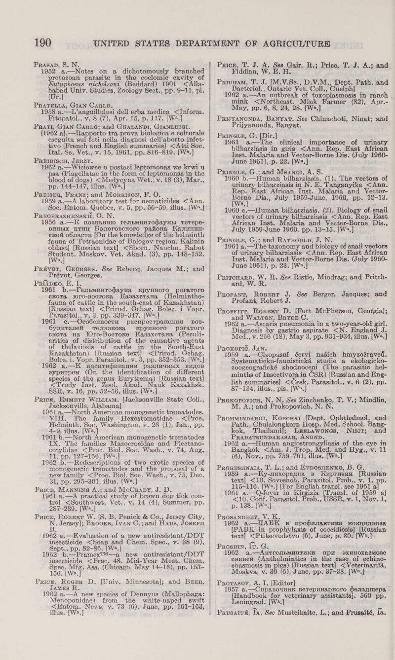 PrasaD, S. N. 1952 a.—Notes on a dichotomously branched protozoan parasite in the coelomic cavity of Eutyphoeus nicholsoni (Beddard) 1901 &lt;Alla- rea Univ. Studies, Zoology Sect., pp. 9-11, pl. f. PRaTELLA, GIAN CARLO. 1958 a.—L’anguillulosi dell erba medica &lt;Inform. Fitopatol., v. 8 (7), Apr. 15, p. 117. [W2.] Prati, GIAN CARLO; and GUALANDI, GIANLUIGI. {1962 a].—Rapporto tra prova biologica e colturale eseguita sui feti nella diagnosi dell’aborto infet- tivo {French and English summaries] &lt;Atti Soc. Ital. Sc. Vet., v. 15, 1961, pp. 816-819. [W2.] PREIBISCH, JERZY. 1962 a.—Wiciowce o postaci leptomonas we krwi u psa (Flagellatae in the form of leptomonas in the blood of dogs) &lt;Medycyna Wet., v. 18 (3), Mar., pp. 144-147, illus. [We. if PREISER, FRANz; and Morrison, F. O. 1959 a.—A laboratory test for nematicides &lt;Ann. Soc. Entom. Quebec, v. 5, pp. 56-59, illus. [W3.] PREOBRAZHENSKH, O. N. 1956 a.—H nosHaHuio reNbMHHTOMayHEI TeTepe- BHHHIX uTHy bosoroscKoro paitona Kasmanu- crow o6zacru [On the knowledge of the helminth fauna of Tetraonidae of Bologov region, Kalinin oblast] [Russian text] &lt;Sborn. Nauchn. Rabot moe Moskov. Vet. Akad. (3), pp. 148-152. a Privot, Groranms. See Rebecq, Jacques M.; and Prévot, Georges. PrfApxo, E. I. 1961 b. —lTenbmuutodayHa Kpyusoro poraroro ckoTa wro-BoctoKa Hasaxctana (Helmintho- fauna, of cattle in the south-east of Kazakhstan) {Russian text] &lt;Prirod. Ochag. Bolez. i Vopr. Parazitol., v. 3, pp. 339-347. [W2.] 1961 c¢.—Oco6ernHocTu pacmpocTpaneHuH BOB- SyuuTenei TenHsu038a KpyNHOrTO porarero cKota sa TOro-Bocroxe HKasaxcrasa (Peculi- arities of distribution of the causative agents of thelaziosis of cattle in the South-Hast Kazakhstan) [Russian text] &lt;Prirod. Ochag. Bolez. i. Vopr. Parazitol., v. 3, pp. 352-353. [W2.] 1962 a.—H upentudunxanqua pasyiMmaHEx BuU_OB syputpem (On the identification of different species of the genus Eurytrema) [Russian text] &lt;Trudy Inst. Zool. Akad. Nauk Kazakhsk. SSR, v. 16, pp. 52-56, illus. [W3.] Price, EMMETT WILLIAM. [Jacksonville State Coll., Jacksonville, Alabama] 1961 a.—North American monogenetic trematodes. VIII. The family Hexostomatidae &lt;Proc. Helminth. Soc. Washington, v. 28 (1), Jan., pp. 4-9, illus. [W2.] 1961 b.—North American monogenetic trematodes IX. The families Mazocraeidae and Plectano- cotylidae &lt;Proc. Biol. Soc. Wash., v. 74, Aug. 11, pp. 127-156. [W2.] 1962 b.—Redescriptions of two exotic species of monogenetic trematodes and the proposal of a new family &lt;Proc. Biol. Soc. Wash., v. 75, Dec. 31, pp. 295-301, illus. [W2.] Price, Mannine A.; and McCrapy, J. D. 1961 a.—A practical study of brown dog tick con- trol &lt;Southwest. Vet., v. 14 (4), Summer, pp. 287-289. [W2.] Price, Rosert W. [S. B. Penick &amp; Co., Jersey City, N. Jersey]; Brooks, Ivan C.; and Hava, JOSEPH o a.—Fvaluation of a new antiresistant/DDT insecticide &lt;Soap and Chem. Spec., v. 38 (9), pee pp. 82-85. [W2.] 1962 b.—Pramex™—a new antiresistant/DDT eas &lt;Proec. 48. Mid-Year Meet. Chem. Spec. Mfg. Ass. (Chicago, May 14-16), pp. 153- 156. [We.] Pricr, Rocrer D. JAMES R 1962 a.—A new species of Dennyus (Mallophaga: Menoponidae) from the white-naped swift &lt;Entom. News, v. 73 (6), June, pp. 161-163, illus. [W2.] (Univ. Minnesota]; and Brmr, Pricn, T. J. A. See Gair, R.; Price, T. J. A.; and Fiddian, W . E. A. Pripuam, T. J. [M.V.Se., D.V.M., Dept. Path. and Bacteriol., Ontario Vet. Coll., Guelph] 1962 a.—An outbreak of toxoplasmosis in ranch mink &lt;Northeast. Mink Farmer (82), Apr.- May, pp. 6, 8, 24, 28. [W.] PRIJYANONDA, Banyat. See Chinachoti, Ninat; and Prijyanonda, Banyat. PRINGLE, G. [Dir.] 1961 a.—The clinical importance of urinary bilharziasis in girls &lt;Ann. Rep. East African Inst. Malaria and Vector-Borne Dis. (July 1960- June 1961), p. 22. [Wa.] Prinaue, G.; and Msanai, A. 8S. 1960 b.—Human bilharziasis. (1). The vectors of urinary bilharziasis in N. E. Tanganyika &lt;Ann Rep. East African Inst. Malaria and Vector- ae Dis., July 1959-June, 1960, pp. 12-13. a 1960 c.—Human bilharziasis. (2). Biology of snail vectors of urinary bilharziasis &lt;Ann. Rep. East African Inst. Malaria and Vector-Borne Dis., July 1959-June 1960, pp. 13-15. [W2.]} PrinaiE, G.; and RayBoutp, J. N. 1961 a. —The taxonomy and biology of snail vectors of urinary bilharziasis &lt;Ann. Rep. East African Inst. Malaria and Vector-Borne Dis. (July 1960- June 1961), p. 23. [W2.] Prircuarp, W. R. See Ristic, Miodrag; and Pritch- ard, W. R. Prorant, Ropert J. See Berger, Jacques; and Profant, Robert J. Prorritt, Rosert D. [Fort McPherson, Georgia]; and Watton, Brrcz C 1962 a.—Ascaris pneumonia in a two-year-old girl. Diagnosis by gastric aspirate &lt;N. England J. Med., v. 266 (18), May 3, pp. 931-934, illus. [W2.] Proxopic, JAN. 1959 a.—Cizopasnf éervi nasich hmyzozraveu. Systematicko-faunistick4é studie a ekologicko- zoogeografické zhodnoceni (The parasitic hel- minths of Insectivora in CSR) [Russian and Eng- lish summaries] &lt; Cesk. Parasitol., v. 6 (2), pp. 87-134, illus., pls. [W2.] Proxopovicu, N. N. See Zinchenko, T. V.; Mindlin, M. A.; and Prokopovich, N. N. PROMMINDAROS, Kopscuatr [Dept. Ophthalmol. and Path., Chulalongkorn Hosp. Med. School, Bang- kok, Thailand]; Lernawones, Nisit; and PRADATSUNDARASAR, ANOND. 1962 a.—Human angiostrongyliasis of the eye in Bangkok &lt;Am. J. Trop. Med. and Hyg., v. 11 (6), Nov., pp. 759-761, illus. [W2.] PRORESHNALIA, T. L.; and EvposHEenko, B. G. 1959 ».—Ky-nuxopanka se Huprasun [Russian text] &lt;10. Soveshch. Parazitol. Prob., v. 1, pp. 115-116. [W®.] [For English transl. see 1961 al 1961 a.—Q-fever in Kirgizia [Transl. of 1959 a] &lt;10. Conf. Parasitol. Prob., USSR, v. 1, Nov. 1, p. 138. [W2.] PROSANDHEV, V. K. 1962 a. —IIABK B TpohunaKkTrune KOKWUTHOsAa {[PABK in prophylaxis of coccidiosis] [Russian text] &lt;Ptitsevodstvo (6), June, p. 30. [W=.] Prosuin, lu. G. 1962 a.—AnTrenbMHHTHKH mpM sxHHOxaEsMose cpunei (Anthelmintics in the case of echino- chasmosis in pigs) [Russian text] &lt;Veterinarifa, Moskva, v. 39 (6), June, pp. 37-38. [W2.] Prorasovy, A. I. [Editor] 1957 a. ipaBoOuHUK BeTepHHApHOrO dempamepa [Handbook for veterinary assistants]. 560 pp. Leningrad. [W2.] Prusatrh, 1a. See Musteikaite, L.; and Prusaité, fa.