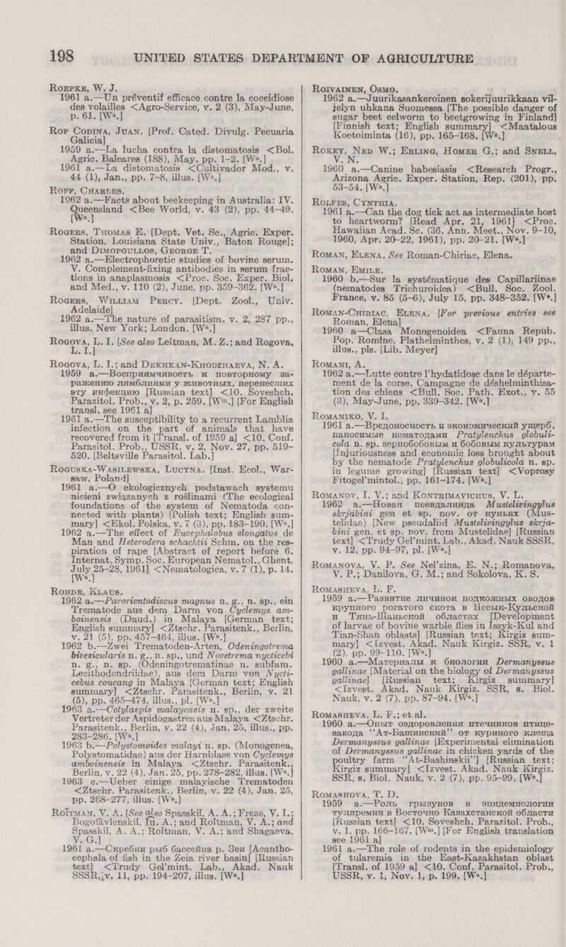 Roerxsg, W. J. 1961 a.—Un préventif efficace contre la coccidiose aes. ae &lt;Agro-Service, v. 2 (3), May-June, p a Ror Copina, Juan. [Prof. Cated. Divulg. Pecuaria Galicia] 1959 a.—La lucha contra la distomatosis &lt;Bol. Agric. Baleares (188), May. pp. 1-2. [W2.] 1961 a.—La distomatosis &lt;Cultivador Mod., v. 44 (1), Jan., pp. 7-8, illus. [W2.] Rorr, CHARLES. 1962 a.—Facts about beekeeping in Australia: IV. more &lt;Bee World, v. 43 (2), pp. 44-49. Rogrrs, Tuomas BE. (Dept. Vet. Sc., Agric. Exper. Station, Louisiana State Univ., Baton Rouge]; and Dimopou.ios, GrorGe T. 1962 a.—Electrophoretic studies of bovine serum. V. Complement-fixing antibodies in serum frac- tions in anaplasmosis &lt;Proc. Soc. Exper. Biol. and Med., v. 110 (2), June, pp. 359-362. [W2.] Rogers, WILLIAM Prrcy. [{Dept. Zool., Univ. Adelaide] 1962 a.—The nature of parasitism. v. 2, 287 pp., illus. New York; London. [W2.] Rogova, L. I. [See also Leitman, M. Z.; and Rakowas, ° Rogova, L. J.; and DexuKan-KyopzHarva, N. A. 1959 a.—Bocnpaamanpocrs K MNOBTOPHOMYy 382a- pakenvIo WAMOIMAMU y MUBOTHEIX, NepeHecuux sty uudernmo [Russian text] &lt;10. Soveshch. transl. see 1961 al 1961 a.—The susceptibility to a recurrent Lamblia infection on the part of animals that have recovered from it [Transl. of 1959 a] &lt;10. Conf. Parasitol. Prob., USSR, v. 2, Nov. 27, pp. 519- 520. [Beltsville Parasitol. Lab.} Roauska-WasILEwskKa, Lucyna. [Inst. Ecol., saw, Poland] 1961 a.—O ekologicznych podstawach systemu nicieni zwiazanych z roélinami (The ecological foundations of the system of Nematoda con- nected with plants) {Polish text; English sum- mary] &lt;Ekol. Polska, v. 7 (3), pp. 183-190. [W:.] 1962 a.—The effect of Hucephalobus elongatus de Man and Heterodera schachtti Schm. on the res- Internat. Symp. Soc. European Nematol., Ghent. ayrepee 1961] &lt;Nematologica, v. 7 (1), p. 14. a War- Roupez, Kuavs. 1962 a.—Parortentodiscus magnus Nn. g., R. Sp., ein Trematode aus dem Darm von Cyclemys am- boinensis (Daud.) in Malaya [German text; English summary] &lt;Ztschr. Parasitenk., Berlin, v. 21 (5), pp. 457-464, illus. [W?.] 1962 b.—Zwei Trematoden-Arten, Odeningotrema bivesicularis n. g.,n. sp., und Novetrema nycticebt n. g., n. sp. (Odeningotrematinae n. subfam. Lecithodendriidae), aus dem Darm von Nycit- cebus coucang in Malaya {German text; English summary] &lt;Ztschr. Parasitenk., Berlin, v. 21 (5), pp. 465-474, illus., pl. [W.] 1963 a.—Cotylaspis malayensis n. sp., der zweite Vertreter der Aspidogastrea aus Malaya &lt;Ztschr. Parasitenk., Berlin, v. 22 (4), Jan. 25, illus., pp. 283-286. [W2.] 1963 b.—Polystomoides malayi n. sp. (Monogenea, Polystomatidae) aus der Harnblase von Cyclemys amboinensis in Malaya &lt;Ztschr. Parasitenk., Berlin, v. 22 (4), Jan. 25, pp. 278-282, illus. [W2.] 1963 c¢.—Ueber einige malayische Trematoden &lt;Ztschr. Parasitenk., Berlin, v. 22 (4), Jan. 25, pp. 268-277, illus. [W2.] Rorrman, V. A. [See also Spasskil, A. A.; Freze, V. I.; Bogofavlenskil, Tu. A.; and Roitman, V. A.; and oo A. A.; Roitman, V. A.; and Shagaeva, 1961 a.—Cxrpe6un pxié Oaccelina p. Seu [Acantho- cephala of fish in the Zeia river basin] [Russian text] &lt;Trudy Gel’mint. Lab., Akad. Nauk SSSR, iv. 11, pp. 194-207, illus. [Ws.] RoIvaInEN, Osmo. 1962 a.—Juurikasankeroinen sokerijuurikkaan vil- jelyn uhkana Suomessa [The possible danger of sugar beet eelworm to beetgrowing in eee [Finnish text; English summary] &lt;Maatalous Koetoiminta (16), pp. 165-168. [W2.] BP gee W.; Eruine, Homer G.; and SNELL, 1960 a.—Canine babesiasis &lt;Research Progr., Arizona Agric. Exper. Station, Rep. (201), pp. 53-54, [Wa,] Roures, CYNTHIA. 1961 a.—Can the dog tick act as intermediate host to heartworm? [Read Apr. 21, 1961] &lt;Proc. Hawaiian Acad. Sc. (36. Ann. Meet., Nov. 9-10, 1960, Apr. 20-22, 1961), pp. 20-21. [W2.] Roman, Extena, See Roman-Chiriac, Elena. Roman, Emiue. 1960 b.—Sur la systématique des Capillariinae (nematodes Trichuroidea) &lt;Bull. Soc. Zool. France, v. 85 (5-6), July 15, pp. 348-352. [W*.] Roman-Curriac, ELEna. Roman, Elena] 1960 a—Clasa Monogenoidea &lt;Fauna Repub. Pop. Romine, Plathelminthes, v. 2 (1), 149 pp., illus., pls. {Lib. Meyer] Romant, A. 1962 a.—Lutte contre l’hydatidose dans le départe- ment de la corse. Campagne de déshelminthisa- tion des chiens &lt;Bull. Soc. Path. Exot., v. 55 Romanixo, VY. I, 1961 a.—BpenonocuoctTs u skKOHOMUYeCKHH ymeps, HaHocumsie Hemaronamu Pratylenchus globuli- cola n. sp. sepHoboboBELM 4 6000BHIM KyJIbTyYpaM {fnjuriousness and economic loss brought about by the nematode Pratylenchus globulicola n. sp. in legume growing] [Russian text] &lt; Voprosy Fitogel’mintol., pp. 161-174. [W2.] Romanov, I. V.; and Kontrmavicues, V. L. 1962 a.—Horaa ucesgzanuuga Mustelivingylus skrjabini gen et sp. nov. oT KyHBux (Mus- telidae) [New pseudaliid Mustelivingylus skrja- bint gen. et sp. nov. from Mustelidae] [Russian text} &lt;Trudy Gel’mint. Lab., Akad. Nauk SSSR, Romanova, V. P. See Nel’zina, E. N.; Romanova, P.; Danilova, G. M.; and Sokolova, K.S. RomasuEva, L. F. 9 a.—PasBuTHe IH4HHOK MOXKOIKHBIX OBOTOB KpyuHoro poratroro cKoTa B Vicern-HKympcxoii u Tsus-illaupcrxow o6macrax [Development of larvae of bovine warble flies in Issyk-Kul and Tian-Shan oblasts] [Russian text; Kirgiz sum- mary] &lt;Izvest. Akad. Nauk Kirgiz. SSR, v. 1 1960 a.—Marepuannt K Ononorun Dermanyssus gallinae [Material on the biology of Dermanyssus gallinae] [Russian text; Kirgiz summary] &lt;Izvest. Akad. Nauk Kirgiz. SSR, s. Biol. Nauk, v. 2 (7), pp. 87-94. [W2.] RomasueEva, L. F.; et al. 1960 a.— Oust O8HOPOBMCHAA ITCUHKOB MTHIe- sapoga ‘‘At-banmucKuit’’ of KypUuHOrO Kurenma Dermanyssus gallinae [Experimental elimination of Dermanyssus gailinae in chicken yards of the poultry farm ‘“‘At-Bashinskii’] [Russian text; Kirgiz summary] &lt;Izavest. Akad. Nauk Kirgiz. SSR, s. Biol. Nauk, v. 2 (7), pp. 95-99. [W2.] RomasuHoyva, T. D. 1959 a.—Pons FrpsisyHOB B »slMupemMuOTOruu Tyuspemuu B Bocrouno KasaxcrancKoi o6macru [Russian text] &lt;10. Soveshch. Parazitol. Prob.., v. 1, pp. 166-167. [W™.] [For English translation see 196i a] 1961 a.—The role of rodents in the epidemiology of tularemia in the East-Kazakhstan oblast (Transl. of 1959 a] &lt;10. Conf. Parasitol. Prob., USSR, v. 1, Nov. 1, p. 199. [W2.] [For previous entries see