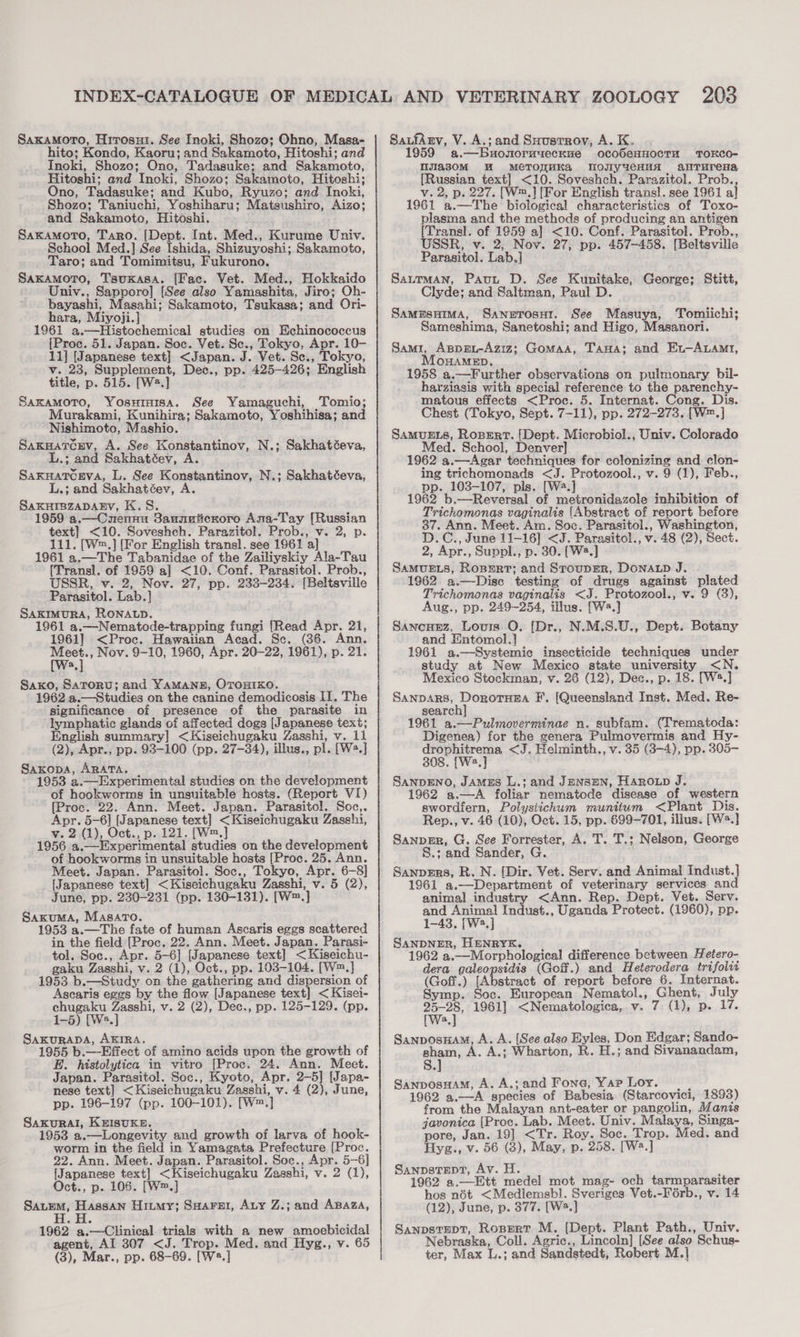 Saxamoro, Hrrosui. See Inoki, Shozo; Ohno, Masa- hito; Kondo, Kaoru; and Sakamoto, Hitoshi; and Inoki, Shozo; Ono, Tadasuke; and Sakamoto, Hitoshi; and Incki, Shozo; Sakamoto, Hitoshi; Ono, Tadasuke; and Kubo, Ryuzo; and Inoki, Shozo; Taniuchi, Yoshiharu; Matsushiro, Aizo; and Sakamoto, Hitoshi. SaxamoTo, Taro. [Dept. Int. Med., Kurume Univ. School Med.] See Ishida, Shizuyoshi; Sakamoto, Taro; and Tomimitsu, Fukurono. Saxamoro, Tsukasa. [Fac. Vet. Med., Hokkaido Univ., Sapporo] [See also Yamashita, Jiro; Oh- bayashi, Masahi; Sakamoto, Tsukasa; and Ori- hara, Miyoji.] 1961 a.—Histochemical studies on Echinococcus [Proc. 51. Japan. Soc. Vet. Sc., Tokyo, Apr. 10- 11] [Japanese text] &lt;Japan. J. Vet. Sc., Tokyo, v. 23, Supplement, Dec., pp. 425-426; English title, p. 515. [W2.] SAKAMOTO, Yosurnisa. See Yamaguchi, Tomio; Murakami, Kunihira; Sakamoto, Yoshihisa; and Nishimoto, Mashio. SakuaTcev, A. See Konstantinov, N.; Sakhatéeva, L.; and Sakhatéev, A. SaxuaTceva, L. See Konstantinov, N.; Sakhatéeva, L.; and Sakhatéev, A SAKHIBZADABYV, K.S. 1959 a.—Cnennu Sannuticroro Ana-Tay [Russian text] &lt;10. Soveshch. Parazitol. Prob., v. 2, p. 111. [W™.] [For English transl. see 1961 a] 1961 a.—The Tabanidae of the Zailiyskiy Ala-Tau [Trans]. of 1959 a] &lt;10. Conf. Parasitol. Prob., USSR, v. 2, Nov. 27, pp. 233-234. [Beltsville Parasitol. Lab.] SAKIMURA, RONALD. 1961 a.—Nematode-trapping fungi [Read Apr. 21, 1961] &lt;Proc. Hawaiian Acad. Se. (36. Ann. Meet., Nov. 9-10, 1960, Apr. 20-22, 1961), p. 21. a Saxo, Saroru; and YAMANE, OTOHIKO. 1962 a.—Studies on the canine demodicosis II. The significance of presence of the parasite in lymphatic glands of affected dogs [Japanese text; English summary] &lt;Kiseichugaku Zasshi, v. 11 (2), Apr., pp. 93-100 (pp. 27-34), illus., pl. [Wa.] Saxopa, ARATA. 1953 a.—Experimental studies on the development of hookworms in unsuitable hosts. (Report VI) [Proc. 22. Ann. Meet. Japan. Parasitol. Soc,. Apr. 5-6] [Japanese text] &lt;Kiseichugaku Zasshi, v. 2 (1), Oct., p. 121. [W™.] 1956 a.—Experimental studies on the development of hookworms in unsuitable hosts [Proc. 25. Ann. Meet. Japan. Parasitol. Soc., Tokyo, Apr. 6-8] [Japanese text] &lt;Kiseichugaku Zasshi, v. 5 (2), June, pp. 230-231 (pp. 130-131). [W™.] Sakuma, Masaro. 1953 a.—The fate of human Ascaris eggs scattered in the field [Proc. 22. Ann. Meet. Japan. Parasi- tol. Soc., Apr. 5-6] [Japanese text] &lt;Kiseichu- gaku Zasshi, v. 2 (1), Oct., pp. 103-104. [W™.] 1953 b.—Study on the gathering and dispersion of Ascaris eggs by the flow [Japanese text] &lt;Kisei- chugaku Zasshi, v. 2 (2), Dec., pp. 125-129. (pp. 1-5) [We.] Saxurapa, AKIRA. 1955 b.—Effect of amino acids upon the growth of E. histolytica in vitro [Proc. 24. Ann. Meet. Japan. Parasitol. Soc., Kyoto, Apr. 2-5] [Japa- nese text] &lt;Kiseichugaku Zasshi, v. 4 (2), June, pp. 196-197 (pp. 100-101). [W=.] SAKURAI, KEISUKE. 1953 a.—Longevity and growth of larva of hook- worm in the field in Yamagata Prefecture [Proc. 22. Ann. Meet. Japan. Parasitol. Soc., Apr. 5-6] {Japanese text] &lt;Kiseichugaku Zasshi, v. 2 (1), Oct., p. 106. [W™.] Sauem, Hassan Hitmy; Suaret, Aty Z.; and Asaza, H.H. 1962 a.—Clinical trials with a new amoebicidal agent, AI 307 &lt;J. Trop. Med. and Hyg., v. 65 (3), Mar., pp. 68-69. [W2.] SaLfArv, V. A.; and Suusrrov, A. K, 1959 a.—bBuonoruyecnue ocobeHHOCTH TOKCO- njias0oM WM MeTORHKA NovyYeHuA aNTurena {Russian text] &lt;10. Soveshch. Parazitol. Prob., v. 2, p. 227. [W™.] [For English trans]. see 1961 al 1961 a.—The biological characteristics of Toxo- plasma and the methods of producing an antigen (Transl. of 1959 a] &lt;10. Conf. Parasitol. Prob., USSR, v. 2, Nov. 27, pp. 457-458. [Beltsville Parasitol. Lab,] Satrman, Paut D. See Kunitake, George; Stitt, Clyde; and Saltman, Paul D. SamesHima, SaneTosur. See Masuya, Tomiichi; Sameshima, Sanetoshi; and Higo, Masanori. Sami, Appgu-Aziz; Gomaa, Tana; and Ex-A.amt, MonaMeEp, 1958 a.—Further observations on pulmonary bil- harziasis with special reference to the parenchy- matous effects &lt;Proc. 5. Internat. Cong. Dis. Chest (Tokyo, Sept. 7-11), pp. 272-273. [W™.] SAMUELS, RopeErt. [Dept. Microbiol., Univ. Colorado Med. School, Denver] 1962 a.—Agar techniques for colonizing and clon- ing trichomonads &lt;J. Protozool., v. 9 (1), Feb., pp. 103-107, pls. [Wa.] 1962 b.—Reversal of metronidazole inhibition of Trichomonas vaginalis [Abstract of report before 37. Ann. Meet. Am. Soc. Parasitol., Washington, D.C., June 11-16] &lt;J. Parasitol., v. 48 (2), Sect. 2, Apr., Suppl., p. 30. [W2.] SaMUELs, Roper; and StoupER, Donatp J. 1962 a.—Disc testing of drugs against plated Trichomonas vaginalis &lt;J. Protozool., v. 9 (3), Aug., pp. 249-254, illus. [Ws.] Sanonez, Louis O. [Dr., N.M.S.U., Dept. Botany and Entomol.} 1961 a.—Systemic insecticide techniques under study at New Mexico state university &lt;N. Mexico Stockman, v. 26 (12), Dec., p. 18. [W2.] Sanpars, Dorotuea F’. [Queensland Inst. Med. Re- search] 1961 a.—Pulmoverminae n. subfam. (Trematoda: Digenea) for the genera Pulmovermis and Hy- drophitrema &lt;J. Helminth., v. 35 (3-4), pp. 305- 308. [We.] SANDENO, James L.; and Jensen, Haroxp J. 1962 a,—A foliar nematode disease of western swordiern, Polystichum munitum &lt;Plant Dis. Rep., v. 46 (10), Oct. 15, pp. 699-701, illus. [W.] Sanpir, G. See Forrester, A. T. T.; Nelson, George S.; and Sander, G. Sanpzrs, R.N. (Dir. Vet. Serv. and Animal Indust.] 1961 a.—Department of veterinary services and animal industry &lt;Ann. Rep. Dept. Vet. Serv. and Animal Indust., Uganda Protect. (1960), pp. 1-43. [Wa,] SANDNER, HENRYK. 1962 a.—Morphological difference between Hetero- dera galeopsidis (Goff.) and Heterodera trifolit (Goff.) [Abstract of report before 6. Internat. Symp. Soc. European Nematol., Ghent, July 25-28, 1961] &lt;Nematologica, v. 7 (1), p. 17. [Wa.] SanposuaM, A. A. [See also Eyles, Don Edgar; Sando- sham, A.; Wharton, R. H.; and Sivanandam, Ss. SanposHaAM, A. A.; and Fone, Yap Loy. | | 1962 a.—A species of Babesia (Starcovici, 1893) from the Malayan ant-eater or pangolin, Manis javonica (Proc. Lab. Meet. Univ. Malaya, Singa- pore, Jan. 19] &lt;Tr. Roy. Soc. Trop. Med. and Hyg., v. 56 (8), May, p. 258. [Wa.] SanpstepT, Av. H. ; 1962 a.—Ett medel mot mag- och tarmparasiter hos nét &lt;Medlemsbl. Sveriges Vet.-Férb., v. 14 (12), June, p. 377. [W*.] SanpsTEDT, Rospert M. [Dept. Plant Path., Univ. Nebraska, Coll. Agric., Lincoln] [See also Schus- ter, Max L.; and Sandstedt, Robert M.|