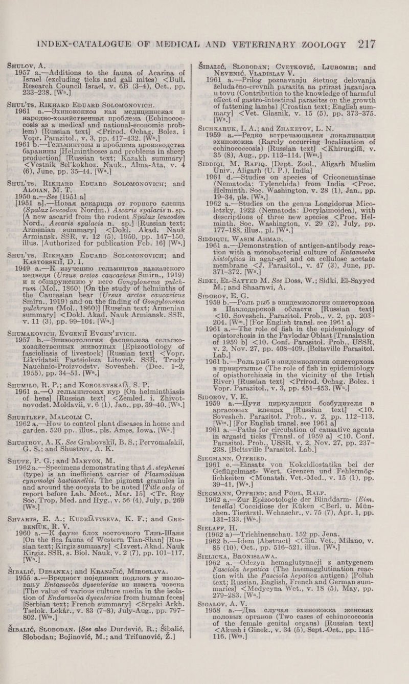 Suutov, A. 1957 a.—Additions to the fauna of Acarina of Israel (excluding ticks and gall mites) &lt;Bull. Research Council Israel, v. 6B (3-4), Oct., pp. 233-238. [We.] SHvuu’ts, RikHarp EpuARD SOLOMONOVICH. 1961 a.—OxwHOKOKKOS Kak MeMUMHHCKAaH 4 HapO]{HO-xo3siicTBeHHaN mpobsema (Echinococ- cosis as a medical and national-economic prob- — {Russian text] &lt;Prirod. Ochag. Bolez. i Four: Parazitol., v. 3, pp. 417-432. [W2.] 1961 b.—Tessmunrosi a npobsiema, Npo“sBogeTBa OapaHnuH [Helminthoses and problems in sheep production] [Russian text; Kazakh summary] &lt;Vestnik Sel’kokhoz. Nauk., Alma-Ata, v. 4 (6), June, pp. 35-44. [W2.] Suyuu’ts, RikHarp Epuarp SoLomonovicu; and Auoran, M. T. 1950 a.— See {1$51 a] [1951 al. le ackapuza OT TropHore cwaze4»nia (Spalaz leucodon Nordm.) Ascaris spalacis n. sp. [A new ascarid from the rodent Spalax leucodon Nord., Ascaris spalacis n. sp.} [Russian text; Armenian summary] &lt;Dokli. Akad. Nauk Armiansk. SSR, v. 12 (5), 1950, pp. 147-150, illus. [Authorized for publication Feb. 16] [Wwa, | Suuu'ts, RixHarp Epvuarp Sonomonovics; and KastTorsk1i, Dt 1949 a.—H usyueHwio reyIbBMUHTOB KaBkascKoro menBena (Ursus arcios caucasicus Smirn., 1919) HK OOHapyxeHuIO y Hero Gongylonema pulch- rum (Mol., 1860) [On the study of helminths of the Caucasian bear (Ursus arctos caucasicus Smirn., 1919) and on the finding of Gongylonema pulchrum (Mol., 1860)] [Russian text; Armenian summary] &lt;Dokl. Akad. Nauk Armiansk. SSR, v.11 (3), pp. 99-104. [Wa.] Suumakovicu, Evemnit EVGEN’ SvicH. 1957 b.—9Onus00Tonoru“a gacnwonesa ceubEcKoO- XO8HiicTBeHHEIX stuBoTHEIx [Epizootiology of fascioliasis of livestock] [Russian text] &lt;Vopr. Likvidatsii Fastsioleza Litovsk. SSR, Trudy Nauchnio-Proizvodstv. Soveshch. (Dec. 1-2, 1955), pp. 34-51. [W2.] Suumito, R. P.; and KorouevsKxafa, 8S. P. 1961 a.—O renbuuHtTosax Kyp [On helminthiasis of hens] [Russian text] &lt;Zemled. i. Zhivot- novodst. Moldavii, v. 6 (1), Jan., pp. 39-40. [W.] SuurturFrr, Maucoumm C. 1962 a.—How to control plant diseases in home and garden. 520 pp., illus., pls. Ames, Iowa. [W?.] Suustrov, A. K. See Grabovskii, B. S.; Pervomaiskii, S.; and Shustrov, A. K Suutsz, P. G.; and Maryon, M. 1962 a.—Specimens demonstrating that A. stephensi (type) is an inefficient carrier of Plasmodium cynomolgi bastianellii. The pigment granules in and around the oocysts to be noted [Title only of report before Lab. Meet., Mar. 15] &lt;Tr. Roy epee: Med. and Hyg., v. 56 (4), July, p. 269 Suvarts, E. A.; KuprfAvrseva, K. F.; and Gre- BENIUK, R. V. 1960 a.—H gayxe 60x socroanoro Tans-Ilana [On the flea fauna of Western Tian-Shan] [Rus- sian text; Kirgiz summary] &lt;Izvest. Akad. Nauk wee SSR, s . Biol. Nauk, v. 2 (7), pp. 101-117. a SrBpaui¢é, Desanxa; and Kranscré, Mrrosuava. 1955 a.—Bpenuoct nojenuuux mo_siora y us0n0- saiy Entamoeba dysenteriae us usmera, 4oBeKa [The value of various culture media in the isola- tion of Hndamoeba dysenteriae from human feces] [Serbian text; French summary] &lt;Srpski Arkh. Tselok. Lek&amp;r., v. 83 (7-8), July-Aug., pp. 797-— 802. [W.] Srparré, Stopopan. [See also Durdevié, R.; Sibalié, Slobodan; Bojinovié, M.; and Tvibanowig; Z.J Srpaxté, SLtospopan; CverKovié, LiuBomir; and NEVENIG, VLADISLAV V. 1961 a.—Prilog poznavanju sietnog delovanja Zeludaéno-crevnih parazita na prirast jaganjaca u tovu (Contribution to the knowledge of harmful effect of gastro-intestinal parasites on the growth of fattening lambs) [Croatian text; English sum- ery &lt;Vet. Giasnik, v. 15 (5), pp. 373-375. Sicukaruk, I. A.; and ZHaxerov, L. N. 959 a.—PenKo BCTPeYalOMaAcA WoOKaTMsaluA sxunoKoKKa (Rarely occurring localization of a {Russian text] &lt;Khirurgifa, v. 35 (8), Aug., pp. 118-114. [W™.] Srppre1, M. Rariq. (Dept. Zool., Aligarh Muslim Univ., Aligarh (U. P.), India] 1961 d.—Studies on species of Criconematinae (Nematoda: Tylenchida) from India &lt;Proc. Helminth. Soc. Washington, v. 28 (1), Jan., pp. 19-34, pls. [W2.] 1962 a.—Studies on the genus Longidorus Mico- letzky, 1922 (Nematoda: Dorylaimoidea), with descriptions of three new species &lt;Proc. Hel- minth. Soc. Washington, v. 29 (2), July, pp. 177-188, illus., pl. [W2.] Srppieur1, Wasim AuMAD. 1961 a.—Demonstration of antigen-antibody reac- tion with a monobacterial culture of Hntamoeba histolytica in agar-gel and on cellulose acetate membrane &lt;J. Parasitol., v. 47 (3), June, pp. 371-372. [W2.] Sipx1, Ei-Sayyzup M. See Doss, M.; and Shaarawi, A. Siporov, E. G. 1959 b.—Poupb p56 B SUM eEMHONOrHM ONMCTOpxosa sp Wasnomgapexoi o6nacra [Russian text] &lt;10. Soveshch. Parazitol. Prob., v. 2, pp. 203- 204. [W™.] [For English transl. see 1961 a] 1961 a.—The role of fish in the epidemiology of Opistorchosis in the Paviodar Oblast [Translation of 1959 b] &lt;10. Conf. Parasitol. Prob., USSR, r re Nov. 27, pp. 408-409. [Beltsville Parasitol. W.; Sidki, El-Sayyed ab. 1961 b.—Pouns psi6 8 suuAeMUuOTIOrUM OMMCTOpPXO3sa B upuupTHmmee (The role of fish in epidemiology of opisthorchiasis in the vicinity of the Irtish River) [Russian text] &lt;Prirod. Ochag. Bolez. i Vopr. Parazitol., v. 3, pp. 451-453. [W2.] Siporoy, V. E. 1958 a —lIlyra woupKynanua Gos6yqurenn B apracoBpnx kyemax [Russian text] &lt;10. Soveshch. Parazitol. Prob., v. 2, pp. 112-113. [Wm,] [For English transl. see 1961 a] 1961 a.—Paths for circulation of causative agents in argasid ticks [Transl]. of 1959 a] &lt;10. Conf. Parasitol. Prob., USSR, v. 2, Nov. 27, pp. 237- 238. [Beltsville Parasitol. Lab.] SIEGMANN, OTFRIED. 1961 e.—Einsatz von Kokzidiostatika bei der Gefliigelmast- Wert, Grenzen und Fehlermég- lichkeiten &lt;Monatsh. Vet.-Med., v. 15 (1), pp. 39-41. [W2.] SIEGMANN, OTFRIED; and Pout, RALr. 1962 a.—Zur Epizootologie der Blinddarm- (Him. tenella) Coccidiose der Kiiken &lt;Berl. u. Miin- chen. Tierarztl. Wehnschr., v. 75 (7), Apr. 1, pp. 131-133. [W2.] SIELAFF, H. (1962 'a)—Trichinenschau. 152 pp. Jena. 1962 b.—Idem [Abstract] &lt;Clin. Vet., Milano, v. 85 (10), Oct., pp. 516-521, illus. we,] Simticka, BRONISEAWA. 1962 a.—Odezyn hemaglutynacji z antygenem Fasciola hepatica (The haemagglutination reac- tion with the Fasciola hepatica antigen) [Polish text; Russian, English, French and German sum- maries] &lt;Medycyna Wet., v. 18 (5), May, pp. 279-283. [W2.] Sreanoy, A. V. 1958 a.—[pa ciyuank exHHOKOKKa %meHCKux TOJIOBEIx OpraHoB (Two cases of echinococcosis of the female genital organs) [Russian text] &lt;Akush i Ginek., v. 34 (5), Sept.-Oct., pp. 115- 116. [W™,]