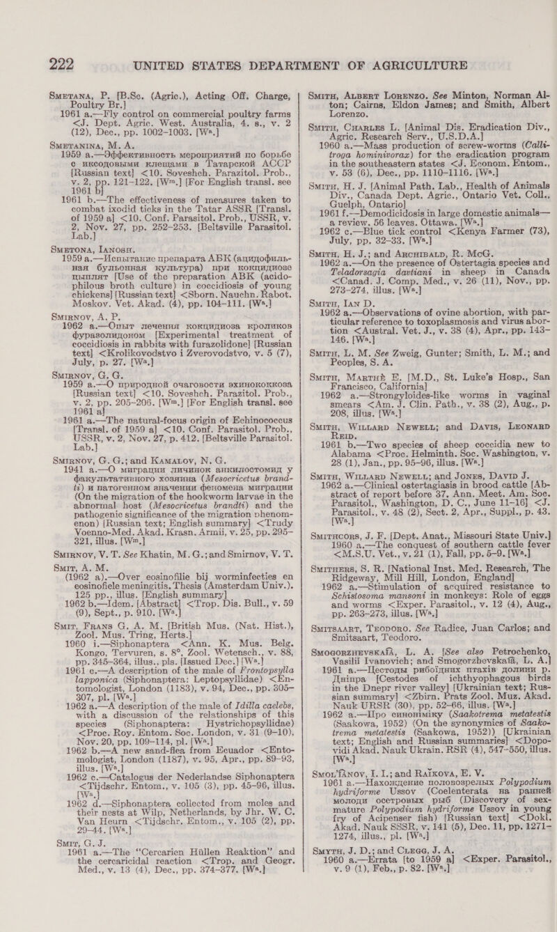 Smerana, P. [B.Se. (Agric.), Acting Off. Charge, Poultry Br.] 1961 a.—F ly control on commercial poultry farms &lt;J. Dept. Agric. West. Australia, 4. 8., v. 2 (12), Dec., pp. 1002-1003. [W®.] Smpranina, M.A. 1959 a.—d3dbhexrunnocrs mepoupnatui mo GopE6e ¢ uKcoyoBHiMa Knemamu B Tatapcxoit ACCP [Russian text] &lt;10. Soveshch. Parazitol. Prob., v. 2, pp. 121-122. [W™.] [For English transl. see 1961 b] 1961 b.—The effectiveness of measures taken to combat ixodid ticks in the Tatar ASSR [Trans]. of 1959 a] &lt;10. Conf, Parasitol. Prob., USSR, v. e ger 27, pp. 252-253. [Beltsville Parasitol. 40, Smutona, [anosa. 1959 a.—Mecnntranue upenapara ABK (anunodump- Haan 6yJIbOHHaA KYNETypa) pH KoKMAGHOse numatr [Use of the preparation ABK (acido- philous broth culture) in coccidiosis of young chickens] [Russian text] &lt;Sborn. Nauchn. Rabot. Moskov. Vet. Akad. (4), pp. 104-111. [W®.] Smirnov, A. P. 1962 a.—Onnir meueuna KOKOMTMOs8a KpOITUKOB dypasonugonom [Experimental treatment of coccidiosis in rabbits with furazolidone] [Russian text] &lt;Krolikovodstvo i Zverovodstvo, v. 5 (7), July, p. 27. [W2.] Smirnov, G. G. 1959 a.—O npuponHok ouarosocTa SxXHHOKOKKOSA {Russian text] &lt;10. Soveshch. Parazitol. Prob., v. 2, pp. 205-208. [W™.] [For English transl. see 1961 al 1961 a.—The natural-focus origin of Echinococcus [Transl. of 1959 a] &lt;10. Conf. Parasitol. Prob., tare v. 2, Nov. 27, p. 412. [Beltsville Parasitol. ab. Smirnov, G. G.; and Kamatov, N. G. 1941 a.—O murpanuu MaHHOK aHkuIOCTOMua y daxyubTraraenoro xosanua (Mesocricetus brand- fi) M WaToreHHOM 8HayeHHH menomena MUrpanuy (On the migration of the hookworm larvae in the abnormal host (Mesocricetus brandti) and the pathogenic significance of the migration phenom- enon) [Russian text; English summary] &lt;Trudy Voenno-Med. Akad. Krasn. Armii, v. 25, pp. 295— 321, illus. [W™.] Surrnov, V. T. See Khatin, M.G.;and Smirnov, V. T. Smit, A. M. (1962 a).—Over eosinofilie bij worminfecties en eosinofiele meningitis. Thesis (Amsterdam Univ.). 125 pp., illus. [English summary] 1962 b.—Idem. [Abstract] &lt;Trop. Dis. Bull., v. 59 (9), Sept., p. 910. [W2.] Smit, Frans G. A. M. [British Mus. (Nat. Hist.), Zool. Mus. Tring, Herts.] 1960 i.—Siphonaptera &lt;Ann. K. Mus. Belg. Kongo, Tervuren, s. 8°, Zool. Wetensch., v. 88, pp. 345-364, illus., pls. [Issued Dec.] [W2.] 1961 c.—A description of the male of Frontopsylla lapponica (Siphonaptera: Leptopsyllidae) &lt;En- tomologist, London (1183), v. 94, Dec., pp. 305- 307, pl. [W2.] 1962 a.—A description of the male of Idilla caelebs, with a discussion of the relationships of this species (Siphonaptera: Hystrichopsyllidae) &lt;Proc. Roy. Entom. Soe. London, v. 31 (9-10), Nov. 20, pp. 109-114, pl. [W2.] 62 b.—A new sand-flea from Ecuador &lt;Ento- mologist, London (1187), v. 95, Apr., pp. 89-93, illus. [W2.] 1962 c.—Catalogus der Nederlandse Siphonaptera oe eulane Entom., v. 105 (3), pp. 45-96, illus. 19 1962 d.—Siphonaptera collected from moles and their nests at Wilp, Netherlands, by Jhr. W. C. Van Heurn &lt;Tijdschr. Entom., v. 105 (2), pp. 29-44. [Wa.]} Smit, G. J. 1961 a.—The “‘Cercarien Hillen Reaktion’”’ and the cercaricidal reaction &lt;Trop. and Geogr. Med., v. 13 (4), Dec., pp. 374-377. [W*.] Smitu, ALBERT LORENZO. See Minton, Norman Al- ton; Cairns, Eldon James; and Smith, Albert orenzo. Smiru, Cuarues L. [Animal Dis. Eradication Div., Agric. Research Serv., U.S.D.A. 1960 a.—Mass production of screw-worms (Caili- troga hominivoraz) for the eradication program in the southeastern states &lt;J. Econom. Entom., v. 53 (6), Dec., pp. 1110-1116. [W2.] Smiru, H. J. [Animal Path. Lab., Health of Animals Div., Canada Dept. Agric., Ontario Vet. Coll., Guelph, Ontario] 1961 f.—Demodicidosis in large domestic animals— a review. 56 leaves. Ottawa. [W2.] 1962 c.—Blue tick control &lt;Kenya Farmer (73), July, pp. 32-33. [W2.] Smivru, H. J.; and Arcuipaup, R. McG. ‘ 1962 a.—On the presence of Ostertagia species and Teladorsagia davtiani in sheep in Canada &lt;Canad. J. Comp. Med., v. 26 (11), Nov., pp. 273-274, illus. [W2.] Smrira, Ian D. 1962 a.—Observations of ovine abortion, with par- ticular reference to toxoplasmosis and virus abor- tion &lt;Austral. Vet. J., v. 38 (4), Apr., pp. 143- 146. [W2.] Smirn, L. M. See Zweig, Gunter; Smith, L. M.; and Peoples, S. A. Smiro, Martrut E. [M.D., St. Luke’s Hosp., San Francisco, California] e 1962 a.—Strongyloides-like worms in vaginal smears &lt;Am. J. Clin. Path., v. 38 (2), Aug., p. 208, illus. [W2.] SMIRE: WILLARD NEWELL; and Davis, LEONARD BID. 1961 b.—Two species of sheep coccidia new to Alabama &lt;Proc. Helminth. Soc. Washington, v. 28 (1), Jan., pp. 95-96, illus. [W2.] Smitu, Wi~LARD NEWELL; and Jones, Davip J. 1962 a.—Clinical ostertagiasis in brood cattle [Ab- stract of report before 37. Ann. Meet. Am. Soc. Parasitol., Washington, D. C., June 11-16] &lt;J. Feels v. 48 (2), Sect. 2, Apr., Suppl., p. 43. a Smitucors, J. F. [Dept. Anat., Missouri State Univ.] 1960 a.—The conquest of southern cattle fever &lt;M.S.U. Vet., v. 21 (1), Fall, pp. 5-9. [W2.] Smiruers, S. R. [National Inst. Med. Research, The Ridgeway, Mill Hill, London, England] 1962 a.—Stimulation of acquired resistance to Schistosoma mansoni in monkeys: Role of eggs and worms &lt;Exper. Parasitol., v. 12 (4), Aug., pp. 263-273, illus. [W*.] SmrTsAaRT, TEopoRO. See Radice, Juan Carlos; and Smitsaart, Teodoro. SmogorzHEvsKafA, L. A. [See also Petrochenko, Vasilii Ivanovich; and Smogorzhevskafa, L. A.] 1961 a.—lIlecromm pu6oignux mTaxip foumEn p. Jisinpa [Cestodes of ichthyophagous birds in the Dnepr river valley] [Ukrainian text; Rus- sian summary] &lt;Zbirn. Prats Zool. Muz. Akad. Nauk URSR (30), pp. 52-66, illus. [W2.] 1962 a.—lIlpo cunonimixy (Saakotrema metatestis (Saakowa, 1952) (On the synonymics of Saako- trema_metatestis (Saakowa, 1952)) (Ukrainian text; English and Russian summaries] &lt;Dopo- vidi ‘ones Nauk Ukrain. RSR (4), 547-550, illus. a Smou’fANnov, I. I.; and Rarxova, E. V. 1961 a.—Haxomnpenue nomosospemnix Polypodium hydriforme Ussov (Coelenterata Ha paHHeit Moxonu ocerpoBEIx ps6 (Discovery of sex- mature Polypodium hydriforme Ussov_in young fry of Acipenser fish) [Russian text] &lt;Dokl. Akad. Nauk SSSR, v.141 (5), Dec. 11, pp. 1271- 1274, illus., pl. [W*.] Smytu, J. D.; and Cunee, J. A. ; 1960 a.—Errata [to 1959 a] &lt;Exper. Parasitol., v. 9 (1), Feb., p. 82. [W2.]