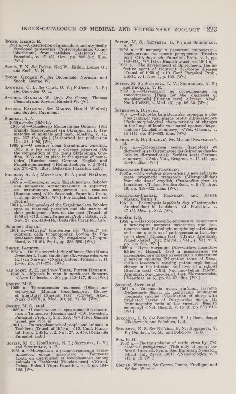 Snezep, Kermit FB. 1961 a.—A description of anomalous and atypically developed tapeworms (Proteocephalidae: Coral- lobothrium) from catfishes (Ictalurus) &lt;J. eae v. 47 (5), Oct., pp. 809-812, illus. a Sneuu, V. N. See Rokey, Ned W.; Erling, Homer G.; and Snell, V. N. Snook, Grorcr W. See Bloomfield, Norman; and Snook, George W. Snowpen, O. L. See Clark, O. V.; Fatherree, A. P.; and Snowden, O. L. SnypER, Ranpatt W. (jr.). See Cheng, Thomas Clement; and Snyder, Randall W. (jr.). Snyper, Raymonp. See Manter, Harold Winfred; and Snyder, Raymond. Sopouev, A. A. 1955 a.—See [1956 b], {1956 b].—-Cemeiicrzo Monorchidae Odhner, 1911 {Family Monorchidae] (In Skrjabin, K. I. Tre- matodes of animals and man. Moskva, v. 11, pp. 257-464, pls.) [Authorized for publication Dec. 24, 1955] [W2.] 1960 a.—O coctase poga Skrjabinura Gnedina, 19383 uw o ero mecre B cucTeme HemaTon (On the composition of the genus Skrjabinura Gne- dina, 1933 and its place in the system of nema- todes) [Russian text; German, English and French summaries] &lt;Helminthologia, v. 2 (3-4), pp. 276-279, illus. [Beltsville Parasitol. Lab.] Sopoutev, A. A.; Moravxin, P. A.; and NafAnov, 1959 a.—Hemarogs pona Skrjabinoclava Sobolev Kak WapasuTH MJIeKONMTAaWUMxX WH xapaKTep uX atToreHHoro sBospeiicrBui Ha XO3AHHa {Russian text] &lt;10. Soveshch. Parazitol. Prob., ‘e os &lt;s 206-207. [W™.] [For English transl. see a, 1961 a.—Nematodes of the Skrjabinoclava Sobolev type as mammal parasites and the nature of their pathogenic effect on the host [Transl]. of 1959 a] &lt;10. Conf. Parasitol. Prob., USSR, v. 2, Nov. 27, pp. 413-414. [Beltsville Parasitol. Lab.] Soprero, RENZO. 1961 a.—Attivita’ terapeutica del ‘“‘berenil’’ nei confronti della tripanosomiasi bovina da Try- panosoma vivax e da Tr. congolense &lt;Zoopro- filassi, v. 16 (9), Sept., pp. 583-589. [W2.] Sgmme, LAURITZ. 1961 a.—On the overwintering of house flies (Musca domestica L..) and stable flies (Stomozys calcitrans (L.)) in Norway &lt;Norsk Entom. Tidsskr., v. 11 (5-6), pp. 191-223. [W».] vAN Sozst, A. H.;and van Tuan, Pinter HENDRIK. 1960 b.—Myiasis in man in north-east Sumatra &lt;Acta Leidensia, v. 30, pp. 112-117, illus. [W2.] Sorizv, M.S. 1959 a.—Toxconnasmos uemosera (O6s0p su- Teparyph1) [Human toxoplasmosis. Review of literature] [Russian text] &lt;Izvest. Akad. Nauk UzSSR, s. Med. (6), pp. 77-83. [W™.] Sorirnv, M.S.; et al. 1959 a.—O roKconmasmose cpeyu me “ HRuBOT- HEX B TamKente [Russian text] &lt;10. Soveshch. Parazitol. Prob., v. 2, p. 228. [W™.] [For English transl. see 1961 a] : 1961 a.—On toxoplasmosis of people and animals in Tashkent (Transl. of 1959 a] &lt;10. Conf. Parasi- tol. Prob., USSR, v. 2, Nov. 27, p. 459. [Beltsville Parasitol. Lab.] Sorizev, M.S.; KonfAxova, N. 1.; Suryreva, L. V.; and Sucuzutoy, A. P. 1961 a.—Marepuamnt o pacnpoctpaHeHHu TOKCO- lijiasMosa cpeym i m«MBOTHEIx B Taurente animals in Tashkent) [Russian text] &lt;Prirod. Ochag. Bolez. i Vopr. Parazitol., v. 3, pp. 194- 195. [W2.] Sorrnv, M. S.; Suryreva, L. V.; and Sucunuyov, 1959 a.—K soupocy o passuran cnupoxeTE— SosbyquTeIA KIenIeBoro pexyppenca [Russian text] &lt;10. Soveshch. Parazitol. Prob., v. 1, pp. 140-141. [W™.] [For English transl. see 1961 a] 1961 a.—The development of Spirochaeta, the in- fective agent of recurrent tick-borne diseases [Transl. of 1959 a] &lt;10. Conf. Parasitol. Prob., USSR, v. 1, Nov. 1, p. 169. [W2.] Sorizrv, M.S.; Suryreva, L. V.; Sacunvnov, A. P.; and Frouova, V. E. 1959 a.—Marepwanst mo o6cnemoBaHHi Ha toKcousacmos [Data for the diagnosis of toxoplasmosis] [Russian text] &lt;Izvest. Akad. Nauk UzSSR, s. Med. (5), pp. 58-62. [W™.] Sorrenovié, D.: et al. 1961 a,—Patoloske karakteristike promena u plu- éima jagnjadi vakcinisane protiv diktiokauoloze (Pathomorphological characteristics of changes in the lungs of lambs vaccinated against dictyo- eaulosis) [English summary] &lt;Vet. Glasnik, v. 15 (11), pp. 871-883, illus. [W2.] SorrEenovié, D.; Bunsevid, St. M.; and Sranosevié, 1961 a.—Jlucromarosa cpuma (fasciolosis et dicrocoeliosis) (Distomatose der Schweine (fascio- losis et dicrocoeliosis)) [Serbian text; German summary] &lt;Acta Vet., Beograd, v. 11 (1), pp. 31-40, illus. [Ws.] SoGaNDARES-BERNAL, FRANKLIN. 1962 a.—Microphallus progeneticus, a new apharyn- geate progenetic trematode (Microphallidae) from the dwarf crayfish, Cambarellus puer, in Louisiana &lt;Tulane Studies Zool., v. 9 (5), Apr. 16, pp. 319-322, illus. [W2.] SOGANDARES-BERNAL, Marek, Emite T. 1961 a.—Pomatiopsis lapidaria Say (Gastropoda: Amnicolidae) in Louisiana &lt;J. Parasitol., v. SogofAn, I.S. 1958 a.—Ilaronoro-mopdomormueckue usMeHeHuA MH HeKOTOPEIe BONPOCH! naToreHesa upu dmac- muomese oser [Pathologic-morphological changes and some questions of pathogenesis in fasciolia- sis of sheep! [Russian text] &lt;Trudy Armfansk. Nauch.-Issled. Inst. Zhivot. i Vet., s. Vet. v. 3, pp. 255-266. [W2.] 1960 a.—Ilyru murpauuu Dicrocoelium lanceatum Stiles et Hassall, 1896 mu BsnrpaempIe uM HaTOMOpPosuoruweckue USMeHeHUA B KHOICUNUKe u neaeno Kponuna [Migration route of Dicro- coelium lanceatum causing pathomorphological change in the intestine and liver of a rabbit] [Russian text] &lt;Bfal. Nauchno-Tekhn. Inform. Armfansk. Nauchno-Issled. Inst. Zhivotnovodst. i Veterinar. (4-5), pp. 63-67, illus. [W2.] Soxouié, ANTE; et al. : 1961 a.—Vakcinacija ovaca zraéenim larvama Diciyocaulis filaria. U1. Ispitivanje imunogene vrednosti vakcine (Vaccination of sheep with irradiated larvae of Dictyocaulus filarza. II. Immunogenity tests of the vaccine) [English sowie &lt; Vet. Glasnik, v. 15 (8), pp. 635-645. [wa, Soxoxova, I. B. See Bondareva, V. I.; Boev, Sergei Nikolaevich; and Sokolova, I. B. Soxotova, K. S. See Nel’zina, E. N.; Romanova, V. P.; Danilova, G. M.; and Sokolova, K.S Sou, H. H. : f ; 1962 a.—Thetransmission of rattle virus by Trt- chodorus pachydermus [Title only of report be- fore 6. Internat. Symp. Soc. European Nematol., Ghent, July 25-28, 1961] &lt;Nematologica, v. 7 SotpaNn, WERNER. See Corréa Gomes, Fradique; and Soldan, Werner. FRANKLIN; and ABDEL