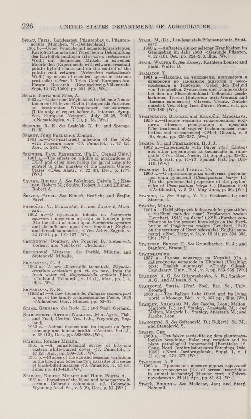 Sprav, Fritz. [Landesanst. Phanzenbau u. Pflanzen- schutz, Miinchen, W.-Deutschland] 1961 b.—Ueber Versuche mit nematodenresistenten Kartoffelstiimmen und Versuche zur Bekimpfung des Kartoffelnematoden (Heterodera rostochiensis Woll.) mit chemischen Mitteln in extremen Moorbéden (Experiments with eelworm-resistant potato hybrid clones and on the control of the potato root eelworm (Heterodera rostochiensis Woll.) by means of chemical agents in extreme peat soils) &lt;Proc. 1. Trien. Conf. European Ass. Potato Research (Braunschweig-Vélkenrode, Sept. 12-17, 1960), pp. 291-292. [Wa.] Sprav, Fritz; and Stss, A. 1962 a.—Ueber eine Moglichkeit freilebende Nema- toden mit Hilfe von Radio-Isotopen als Parasiten an bestimmten Wirtspflanzen nachzuweisen [Title only of report before 6. Internat. Symp. Soc. European Nematol., July 25-28, 1961] &lt;Nematologica, v. 7 (1), p. 18. [W2.] ree es R. K. See Lesin’sh, K. P.; and Sprenge, SPRENT, JOHN FREDERICK ADRIAN. 961 a.—Post-parturient infection of the bitch with Yoxocara canis &lt;J. Parasitol., v. 47 (2), Apr., p. 284. [Ws.] Sprincer, Paut Freperick. [Ph.D., Cornell Univ.] 1961 a.—The effects on wildlife of applications of DDT and other insecticides for larval mosquito control in tidal marshes of the Eastern United States &lt;Diss. Abstr., v. 22 (6), Dec., p. 1777. [Ws] Squirn, Ropert A. See Bokelman, Delwin L.; Ken- ney, Robert M.; Squire, Robert A.; and Hillman, Robert A SRAJBR, Paven, See Klimes, Bedfich; and Srajbr, Pavel. Sresocan, V.; Mrxuavdié, B.; and ZuKovié, Marr- 1962 2.—O djelovanju toluola na Parascaris equorum i njegovom utjecaju na funkciju jetre (On the effect of toluol upon Parascaris eguorum and its influence upon liver function) [English and French summaries] &lt; Vet. Arhiv, Zagreb, v. 32 (7-8), pp. 191-197. [We.] SRETENOVIC, Borisav. See Popovié, B.; Sretenovié, Borisav; and Velitkovié, Chedomir. Srerenovié, Mruasio. See Perisié, Milutin; and Sretenovié, Mihajlo. Srivastava, C. B, 1962 a.—A new allocreadiid trematode, Rhyncho- creadium aculeatum gen. et. sp. nov., from the fresh water eel, Rhynchobdella aculeata Bloch &lt;Indian J. Helminth., v. 14 (1), Mar., pp. 1-4, illus. [W8.] Srivastava, N. N. (1952 a). ae new trematode, Patagifer chandrapurt n. sp. of the family Echinostomidae Poche, 1925 &lt;Allahabad Univ. Studies, pp. 55-61. Sraar, GERHARD. See Rode, H.; and Staar, Gerhard. SraBLEForTH, ARTHUR WALLACE. [Min. Agric., Fish. sud pen Central Vet. Lab., Weybridge, Eng- an 1962 a.—Animal disease and its impact on farm economy and human health &lt;Austral. Vet. J., v. 38 (12), Dec., pp. 583-588. [W2.] STaBLeR, RoperRT MILuER. 1961 a.—A_ parasitological survey of fifty-one eastern white-winged doves &lt;J. Parasitol., v 47 (2), Apr., pp. 309-310. [W2.] 1961 b. — Studies of the age and seasonal variations in the blood and bone marrow parasites of a series of black-billed magpies &lt;J. Parasitol., v. 47 (8), June, pp. 413-416. [W2.] Stapler, Rospert Miuuer; and Hour, Portia A. 1961 a.—Parasites of the blood and bone marrow in certain Colorado columbids &lt;J. Colorado- Wyoming Acad. Sce., v. 5 (2), Dec., p. 51, [W*.] Srauu, M. [Dr., Landesanstalt Pflanzenschutz, Stutt- gart 1960 a.—Auftreten einiger seltener Krankheiten im Gemiisebau im Jahr 1960 &lt;Gesunde Pflanzen, v. 12 (10), Oct., pp. 224-230, illus. [W2.] Stan, WALTER B. See Hussey, Kathleen Louise; and Stahl, Walter B StamMatov, I. 1961 a.—HaxonKa Ha TDUXHHeEIU, WucrunepKA u CXHHOKOKH 10 3aKJIGHHTe *UBOTHH B MeCO- KomMOunatTa B Ton6yxun (Ueber den Befund von Trichinellen, Zystizerken und Echinokokken bei den im Fleischkombinat Tolbuchin gesch- lachteten Tieren) [Bulgarian text; German and Russian summaries] &lt;Izvest. Tsentr. ee noizsled. Vet.-Khig. Inst. Zhivot. Prod., v. 1, pp. 175-180. [W®.] StamBo.ovic, BuagosE; and Kranucié, Mrrosnuava. 1955 a.—LUpunor repanuju TpuxomoHaHor Kos- uuta. Eberose peundernuje u Kpamuuh (The treatment of vaginal trichomoniasis; rein- fection and reoccurrence] &lt;Med. Glasnik, v. 9 (9), Sept., pp. 335-337. [W™.] Stampa, S.; and TeRBLANCHE, H. J.J. 1962 a.—Experiments with Bayer 2353 (Lintex) and other preparations as taeniacides in rumi- nants &lt;Vet.-Med. Nachr. (1), Suppl., pp. 33-35; te ew gs pp. 71-73; Spanish text, pp. 108— 110. a, StancueEv, B. D.; and Taxeva, Ts. 1960 a.—O nporucronuyHEx cBolicTBax @uToHIn- 0B Mapu AyumcTol (Chenopodium botrys L.) (On the protistocidal properties of the phyton- cides of Chenopodium botrys 1.) iitiganiane wat &lt;Antibiotiki, v. 5 (3), May-June, p. 96. [W™.] Sraneru, L. See Busgila, V. T.; Vasilescu, . and Stanciu, L. Stanex, Minan. 1961 a.—Dal&amp;f pfispevek k dosavadnim poznatkim © rozsifen{ motolice nosni Troglotrema acutum (Leuckart, 1842) na tizemfi USSR. (Further con- tribution to the present knowledge on the distri- bution of JV'rogletrema acutum (Leueckart, 1842) on the territory of Czechoslovakia) [English sum- mary] &lt;Zool. Listy, v. 24, v. 10 (4), pp. 394-395, illus. [W°.] STranForD, Ernest H. See Grundbacher, F. J.; and Stanford, Ernest H STANISLAVS KII. 7 a.—Tanona Hemarowa ua Yxrpaini (On a gallproducing nematode in Ukraine) [Ukrainian text; English summary] &lt;Trudy Odessk. Gosudarstv. Univ., Biol., v. 2, pp. 2538-258. [W®.] Sranxov, A. G. See Grigorashenko, A. E.; Stankov, .G.;and Al’tman, S.A sae ae {[Prof. Zool. Fae. Se., Univ. eogra 1960 a.—The Balkan Lake Ohrid and its living world &lt;Monogr. Biol., v. 9, 357 pp., illus. [W2.] Sranuey, AnasTasia M. See Jacobs, Leon; Melton, Marjorie L.; and Stanley, Anastasia M.; : and Melton, Marjorie L.; Stanley, Anastasia M.; and Jacobs, Leon, Sranosevic, 8S. See Sofrenovié, D.; Buljevié, St. M.; and Stanojevié, S. STAPEL, CHR. 1960 a.—Det falske saedskifte og dets plantepato- logiske betydning [False crop rotation and its plant pathological importance] [Ber&amp;ttelse 12. Cong. Nord. Jordbruksforskares Férenings, Oslo, 1859] &lt;Nord. Jordbrugsforsk., Suppl. 1, v. I (1-4), pp. 274-277. [Wa.] Srarcueus, A. P. 1962 a.—lIlpumenenve MHCeEKTHOUTHEIX asposoueli B suBoTHoBogcTBe [Use of aerosol insecticides in animal husbandry] [Russian text] &lt;Zhivot- novodstovo v. 24 (4), Apr., pp. 81-82. [W2.] Stary, Bounumin. See Melichar, Jan; and Stary, Bohumil.