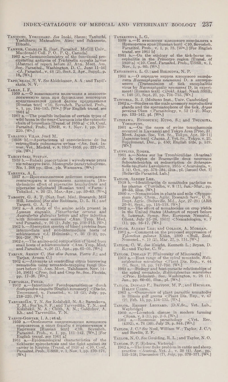 Tanrucui, Yosuraaru. See Inoki, Shozo; Taniuchi, ee Matsushiro, Aizo; and Sakamoto, itoshi. TANNER, CuARueEs EK. [Inst. Parasitol., McGill Univ., Macdonald Coll. P. O., P. Q., Canada] 1962 a.—Immunochemistry of the functional pre- cipitating antigens of Trichinella spiralis larvae [Abstract of report before 37. Ann. Meet. Am Soc. Parasitol., Washington, D. C., June 11- 16] is parsttol.; v. 48 (2), Sect. 2, Apr., Suppl., p. Tapin’sxata, N. V. See Abidzhanov, A. A.; and Tapil’- skaia, N ¥ TaRAn, I. F. ~1959° a.—O BosMOxHOCTH BKIIOUCHHH B DITM3800TO- JIOrM4eCKY!IO Weub pu Spyuemsese HeEKOTOPHX upencrasutTenei puKon dayHE! nmpeqKapKasha [Russian text] &lt;10. Soveshch. Parazitol. Prob., v. 1, pp. 184-185. [W™.] [For English transl. see 1961 a 1961 a.—The possible inclusion of certain types of wild fauna in the near-Caucasus into the epizootic chain of brucellosis [Transl. of 1959 a] &lt;10. Conf. Parasitol. Prob., USSR, v. 1, Nov. 1, pp. 219- 220. [Wa.] TARAZONA Viuas, Jost M. {1958 bl]. —Aportaciones al conocimiento de las estrongilosis pulmonares ovinas &lt;An. Inst. In- vest. Vet., Madrid, v. 8, 1957-1958, pp. 221-281, pls. [W2.] TARCZYNSKI, STEFAN. 1959 b.—Robaki pasozytnicze 1 wywoly wane przez nie robaezyce win. Monografie parazytologiczne. No. 1. 848 pp.;, illus., pls. Warszawa. [W2.] Tarenyva, A. I. 1957 e.—lIlporusormuctHoe pelicrBue MumepasuHa rektaruppaTa HW nanepasvua apununata [fAn- thelmintic effect of piperazine hexahydrate and piperazine adipinate| [Russian text] &lt;Farm. j Toksikol., v. oe (2), Mar.—Apr., pp. 59-63. [W™.] Taraett, G. A. T. [Nat. Inst. Med. Research, Mill Hill, Lendon] [{ {See also Rebinson, D. L. H.; and Targett, G. Ay Ty] 1962 a.—A study of the amino acids present in Lymnea stagnalis, Planorbarius corneus and Australorbis glabratus before and after infection with Schistosoma mansoni &lt;Ann. Trop. Med. and Parasitol., v. 56 (2), July, pp. 210-215. [W2.] 1962 b.—Absorption spectra of blood proteins from intermediate and non-intermediate hosts of schistosomes &lt;J. Helminth., v. 86 (1-2), pp. 201-206. [W*.] 1962 ec.—The amino-acid composition of blood from snail hosts of schistosomiasis &lt;Ann. T'rop. Med. and Parasitol., v.56 (1), Apr.; pp. 61-66. [W2.] Targan, ArmEN C. Tarjan, Armen C.j 1962 a.—Attempts at controlling citrus burrowing nematodes: using nematode-trapping fungi [Re- port before 21. Ann. Meet., Talahassee, Nov. 14~ 46, 1961] &lt;Proc. Soil and Crop Se. Soc. Florida, pp. 17-36. [W2.] TARTAGLIA, PETAR. 1962 a.—Intestinaler Pseudoparasitismus durch Scolopendra cingulta (English summary] &lt;Ztschr. Tropenmed. u. Parasitol., v. 13 (2), July, pp. 218-220. [W2.] Lees T. N. See Kolabskii, N. A.; Barsukova, - Suz’ ko, S. F.; and Tarverdian, T. N.; and Kolabskeat INS CAS, Chizh, A. N.; Gaidukov, A. Kh.; and Tarverdian, TN. Tarvit-GontaRr, I. A.; et al. 1959 a,.—Ocobenoern SUMCMMOTOrHH KITeOIeBOrO cuMpoxeTosa M OUT SopBOn ¢c mepeHocauwKoM B Kuprusuu [Russian text] &lt;10. Soveshch. Parazitol. Prob., v. 1, pp. 141-142. [W™,] [For English transl. see 1961 a 1961 a.—Epidemiological characteristics of the tickborne spirochetosis and the fight against its carrier in Kirgizia |Transl. of 1959 a] &lt;10. Conf, wee v.1, Nov. 1, pp. 170-171. (Wwe, [See also Jutras, Pierre J.; and TATARINOVA, L.G. 1959 a.—K sruonorun KIeMeBOrO BHVepauUuTa B MWprmopcKom Kpae | Russian text] &lt;10. Soveshch. Parazitol. Prob., v. 1, p. 75. [W™.] [For English transl. see 1961 b] 1961 b.—On the eticlogy of the tick-borne en- cephalitis in the Primorye region [Transl. of 1959 a] &lt;10. Conf. Parasitol. Prob., USSR, v. 1 Nov. i, p. 90. [W2.] Tarartinova, L. G.; and Beirmova, N. P. 1961 a.—O nepegaue Bupyca KueueBoro sHIeda- auta Haemaphysalis neumanni D. B sxcmepu- mente (Transmission of tick encephalitis virus by Haemaphysalis neumanni D. in experi- ment) [Russian text] &lt;Dokl. Akad. Nauk SSSR, v. 140 (3), Sept. 21, pp. 734-735. [W2.] TATCHELL, R. J. (Molteno Inst., Univ. Cambridge] 1962 a.—Studies on the male accessory reproductive glands and the spermatophore of the tick, Argas persicus Oken &lt;Parasitology, v. 52 (1-2), May, pp. 1338-142, pl. [W2.] TATEZAWA, ENNOsUKE; Kubo, 8.; and Tsucurya, Yosuirumt, 1961 a.—On the cases of swine toxoplasmosis occurred in Kawasaki and Tokyo Area [Proc. 51. Meet. Japan. Soc. Vet. Sc., Tokyo, Apr. 10-11] {Japanese text] &lt;Japan. J. Vet. Sc., Tokyo, v. 28, wee Dec., p. 450; English title, p. 519. a TAUFFLIEB, ROGER. 1961 a.—Notes sur les Trembiculidae (Acarina) de la région de Brazzaville deux nouveaux Schoutedenichia et redescription de Schongas- tiella tauffiiebi Lavoipierre, 1955 &lt;Acarologia, v. 3 (4), Oct., pp. 578-584, ilus., pl. [issued Oct. 1] [Beltsville Parasitol. Lab.] TayLor, ALBERT LEE. 1958 b.—Idenitificaci6n de nem&amp;todes par4sitos en las plantas &lt;Turrialba, v. 8 (1), Jan.—Mar., pp. 28-33, illus. [W2.] 1960 c. —Nematocides i in plants and soils &lt;Sympo- sium Agric. Chem., Agric. Research Serv., U.S. Dept. Agric. (Beltsville, Md., Apr. 27-29) (ARS 20-9), Sept., pp. 116-118. (wa nl 1962 a.—The effect of nematocides on crop yields in the United States [Abstract of report before 6. Internat. Symp. Soe. European Nematol., Ghent, July 25-28, 1961] &lt;Nematologica, v. 7 (1), pp. 16-17. [Wa.] TAyYior, AuBERT Len; and Goupan, A. Morean. 1962 a.—Comment on the proposed suppression of Tylenchus gulosus Kihn, 1890 &lt;Bull. Zool. Nomencl., v. 19 (2), Mar. 23,.p. 114. [W2.] Taytor, C. W. See — Kenneth L.; Bryan, D. E.; and Taylor, C. W Taytor, Donaup P. Whiversitg of Minnesota] 1960 a.—Host range of the spiral nematode, Heli- cotylenchus microlobus &lt;Fiant Dis. Rep., v. 44 (9), Sept. 15, pp. 747-750. [W2.] 1961 a. —Biolosy and host-parasite relationships of the spiral nematode, Helicotylenchus microlobus &lt;Proc. Helminth. Soc. Washington, v. 28 (1), Jan., pp. 60-66, lus., pl. [W*.] Tayior, Donaup P.; Brirron, M. P.; HeLEN Caron. 1963 a.—Occurrence of plant parasitic nematodes in Illinois golf greens &lt;Plant Dis. Rep., v. 47 (2), Feb. 15, pp. 134-135. [W2.] Taytor, Ernest Lronarp. [D.V.Sc., Vet. Lab., Weybridge] 1960 ¢.-—Livestock disease in modern farming &lt;Span, v. 3 (1), pp. 2-5. [W2.] 1962 a.—Hconomic parasitology &lt; Vet. Rec. (4392), v. 74 (30), July 28, p. 844. [Wa.] Taytor, J. C.2 See Neel, William W.; Taylor, J. C.?; and Bowlin, Z. F. Tarzor, N. O. See Goulding, R. L.; and Taylor, N. O. Tayzor, P. F. [Echuca, Victoria] 1962 a.—The liver fluke problem in cattle and sheep 155-158; Discussion (7), July, pp. 370-3871. [W2.] and HECHLER,