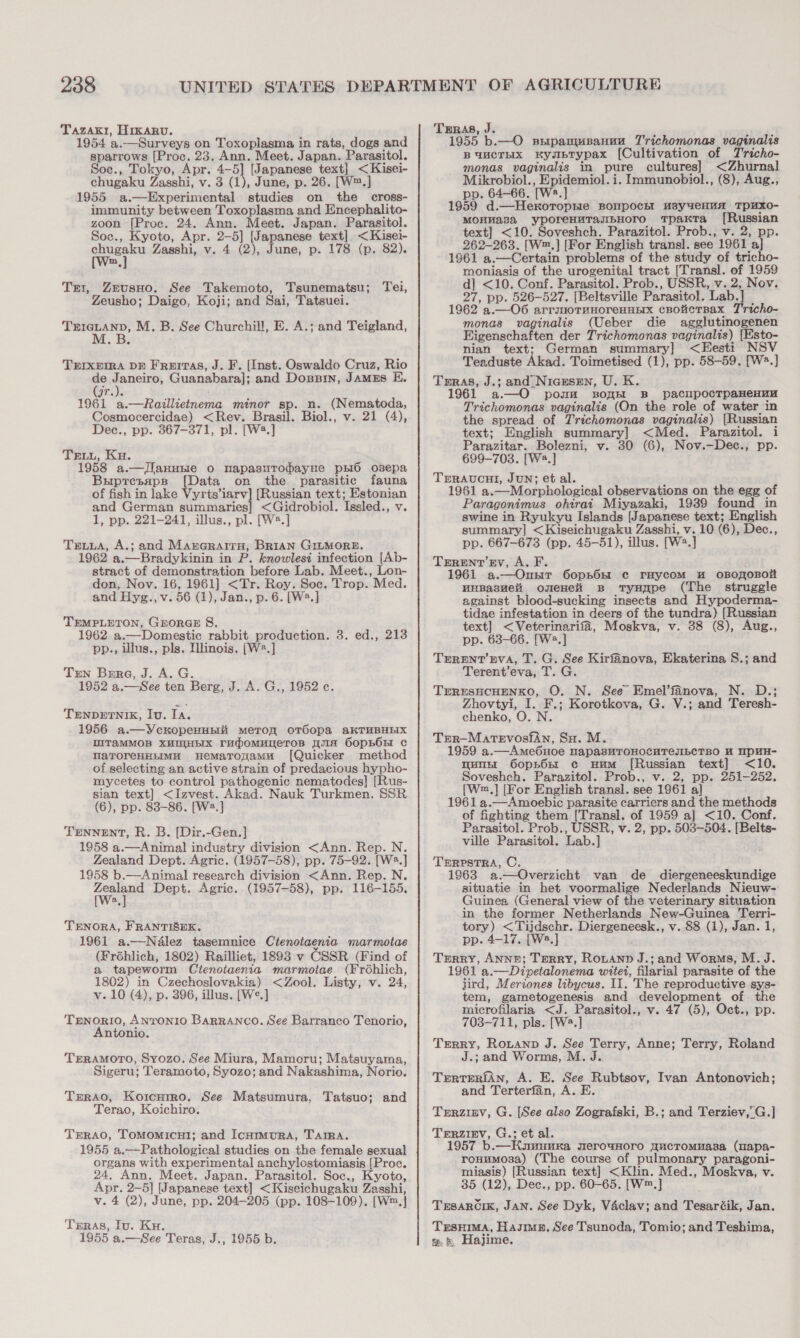 TazAkt, HIKARU. 1954 a.—Surveys on Toxoplasma in rats, dogs and sparrows [Proc. 23. Ann. Meet. Japan. Parasitol. Soe., Tokyo, Apr. 4-5] [Japanese text] &lt;Kisei- chugaku Zasshi, v. 3 (1), June, p. 26. [W™.] 1955 a.—Experimental studies on the cross- immunity between Toxoplasma and Encephalito- zoon [Proc. 24. Ann. Meet. Japan. Parasitol. Soc., Kyoto, Apr. 2-5] [Japanese text] &lt;Kisei- chugaku Zasshi, v. 4 (2), June, p. 178 (p. 82). m Zeusuo. See Takemoto, Tsunematsu; Tei, Zeusho; Daigo, Koji; and Sai, Tatsuei. Nem eS M. B. See Churchill, E. A.; and Teigland, TEI, TEIXEIRA DE FReITA8, J. F. (Inst. Oswaldo Cruz, Rio de Janeiro, Guanabara]; and Dossin, JAMES E. 9r.)e 1961 a.—Raillietnema minor sp. n. (Nematoda, Cosmocercidae) &lt;Rev. Brasil. Biol., v. 21 (4), Dec., pp. 867-371, pl. [W*.] TELL, Ku. 1958 a.—JIlanuuie o napasuTodayHe pxi6 osepa Bupresapp [Data on the parasitic fauna of fish in lake Vyrts’iarv] [Russian text; Estonian and German summaries] &lt;Gidrobiol. Issled., v. 1, pp. 221-241, illus., pl. [W2.] Trius, A.; and Marerairu, Brian GILMORE. 1962 a.—Bradykinin in P. knowlesi infection [Ab- stract of demonstration before Lab. Meet., Lon- don, Nov. 16, 1961] &lt;Tr. Roy. Soc. Trop. Med. and Hyg., v. 56 (1), Jan., p. 6. [W®.] TEMPLETON, GEORGE 8. 1962 a.—Domestic rabbit production. 3. ed., 213 pp., illus., pls. Illinois. [W2.] Tren Bere, J. A. G. 1952 a.—See ten Berg, J. A. G., 1952 ¢. TENDETNIK, Iv. Ta. 1956 a.—YcxkopeHunii meron oTéopa aKTHBHEIX WITaMMOB XHOHEIX rumomuneros wma S6opBOs c narorenHimu Hemarogamu [Quicker method of selecting an active strain of predacious hypho- mycetes to control pathogenic nematodes] [Rus- sian text] &lt;Izvest. Akad. Nauk Turkmen. SSR (6), pp. 83-86. [Ws.] TENNENT, R. B. [Dir.-Gen.] 1958 a.—Animal industry division &lt;Ann. Rep. N. Zealand Dept. Agric. (1957-58), pp. 75-92. [W.] 1958 b.—Animal research division &lt;Ann. Rep. N. caine Dept. Agric. (1957-58), pp. 116-155. TENORA, FRANTISEK. 1961 a.—Nalez tasemnice Ctenotaenia marmotae (Fréhlich, 1802) Railliet, 1893 v CSSR (Find of a tapeworm Ctenoiaenia marmotae (Frohlich, 1802) in Czechoslovakia) &lt;Zool. Listy, v. 24, v. 10 (4), p. 396, illus. [We.] TENORIO, ANTONIO Barranco. See Barranco Tenorio, Antonio. TERAMOTO, Syozo. See Miura, Mamoru; Matsuyama, Sigeru; Teramoto, Syozo; and Nakashima, Norio. Txrao, Korcntro, See Matsumura, Tatsuo; and Terao, Koichiro. Terao, TomMomicut; and IcnHimuRA, TAIRA. 1955 a.—Pathological studies on the female sexual organs with experimental anchylostomiasis [Proc. 24, Ann. Meet. Japan. Parasitol. Soc., Kyoto, Apr. 2-5] [Japanese text] &lt;Kiseichugaku Zasshi, v. 4 (2), June, pp. 204-205 (pp. 108-109). [W™.} Trras, Iu. Ku. 1955 a.—See Teras, J., 1955 b. TerRAs, J. : 1955 b.— O srrpamusanuu Trichomonas vaginalis BUMCTHX KybTypax [Cultivation of Tricho- monas vaginalis in pure cultures] &lt;Zhurnal Mikrobiol., Epidemiol. i. Immunobiol., (8), Aug., pp. 64-66. [W2.] 1959 d.—Hexkoropnie BOMpOchI H3y4eHHA_TpuXO- MOHHA8a yporeHuTasBHOrTO TpaKTa [Russian text] &lt;10. Soveshch. Parazitol. Prob., v. 2, pp. 262-263. [W™.] [For English transl. see 1961 a] 1961 a.—Certain problems of the study of tricho- moniasis of the urogenital tract [Transl]. of 1959 d] &lt;10. Conf. Parasitol. Prob., USSR, v. 2, Nov. 27, pp. 526-527. [Beltsville Parasitol. Lab.] 1962 a.—O6 arrguoTunoreHuEx cBotcrBax T'richo- monas vaginalis (Ueber die agglutinogenen Eigenschaften der Trichomonas vaginalis) [Esto- nian text; German summary] &lt;Eesti NSV Teaduste Akad. Toimetised (1), pp. 58-59. [W*.] Tras, J.; and Nicesen, U. K. 1961 a.—O pomm sBoyH B_ pacnpocrpaHeHuH Trichomonas vaginalis (On the role of water in the spread of Trichomonas vaginalis) [Russian text; English summary] &lt;Med. Parazitol. i Parazitar. Bolezni, v. 30 (6), Nov.—Dec., pp. 699-703. [Ws.] TERAUCHI, JUN; et al. 1961 a.—Morphological observations on the egg of Paragonimus ohirai Miyazaki, 1939 found in swine in Ryukyu Islands [Japanese text; English summary] &lt;Kiseichugaku Zasshi, v. 10 (6), Dec., pp. 667-673 (pp. 45-51), illus. [W?.] Trerent’Ev, A. F. 1961 a.—Ounr 60p5hOH ¢ rHycom Hu oBOROBOL HHBasHel omeHei Bs tyHape (The struggle against blood-sucking insects and Hypoderma- tidae infestation in deers of the tundra) [Russian text] &lt;Veterinarifa, Moskva, v. 38 (8), Aug., pp. 63-66. [W2.] TErRENT’ EVA, T. G. See Kirfanova, Ekaterina S.; and Terent’eva, T. G. TERESHCHENKO, O. N. See Emel’fanova, N. D.; Zhovtyi, I. F.; Korotkova, G. V.; and Teresh- chenko, O. N. Trer—-Matevosian, Su. M. 1959 a.—Ame6uoe napasHTOHOCUTeJIbCTBO H WPHH- un 6opnorr c uum [Russian text] &lt;10. Soveshch. Parazitol. Prob., v. 2, pp. 251-252. [W,] [For English transl. see 1961 a} 1961 a.—Amoebic parasite carriers and the methods of fighting them [Transl. of 1959 a] &lt;10. Conf. Parasitol. Prob., USSR, v. 2, pp. 503-504. [Belts- ville Parasitol. Lab.] TERPSTRA, C. 1963 a.—Overzicht van de _ diergeneeskundige situatie in het voormalige Nederlands Nieuw- Guinea (General view of the veterinary situation in the former Netherlands New-Guinea Terri- tory) &lt;Tijdschr. Diergeneesk., v. 88 (1), Jan. 1, pp. 4-17. [W2.] Terry, ANNE; TERRY, Rotanp J.; and Worms, M. J. 1961 a.—Dipetalonema witet, filarial parasite of the jird, Meriones libycus. II. The reproductive sys- tem, gametogenesis and development of the microfilaria &lt;J. Parasitol., v. 47 (5), Oct., pp. 703-711, pls. [W2.] Terry, Rotanp J. See Terry, Anne; Terry, Roland J.; and Worms, M. J. TrrtTERiAn, A. E. See Rubtsov, Ivan Antonovich; and Terterfan, A. E. TeErRzizv, G. [See also Zografski, B.; and Terziev,’G.] TERZIEV, G.; et al. 1957 b.—HKuwunuxa werowHoro gucTromuasa (mapa- ronumosa) (The course of pulmonary paragoni- miasis) [Russian text] &lt;Klin. Med., Moskva, v. 35 (12), Dec., pp. 60-65. [W™.] Trsarcik, JAN. See Dyk, Vaclav; and Tesartik, Jan. TrsHima, Hasme, See Tsunoda, Tomio; and Teshima, @. &amp; Hajime.