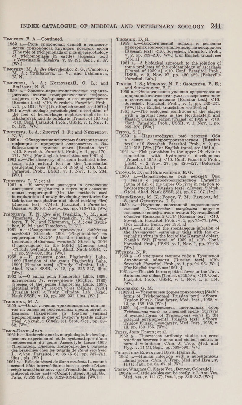 Torrey, B. A.—Continued. 1962 a.—Pons rpuxomonay cBuHeH B 9sTH800TO- JIOrHM- TPHXOMOHOSA KpylHOrTO poraToro cKoTa (The role of trichomonads of pigs in epizootiology of trichomoniasigs in cattle) [Russian text] Wea, Moskva, v. 39 (9), Sept., p. 37. a Timorgev, M. A. See Shevchenko, Z. G.; Timofeev, i‘. os Strikhanova, E. V.; and Ushmarova, Trmorrrva, A. A.; KozuovsxafA, O. L.; and BetfAgva, N.S 1959 a.—Soonoro-napasnTronormueckad xapakre- puctuka ouarop remMopparmuyeckoro Hedposo- Hedputa Br. XaGapopcke u ero OKpecTHOCTHX [Russian text] &lt;10. Soveshch. Parazitol. Prob., v.1, p. 101. [W2.] [For English transl. see 1961 a] 1961 a.—A zoologo-parasitological description of the foci of hemorrhagic nephroso-nephritis in Khabarovsk and its outskirts [Transl. of 1959 a] &lt;10. Conf. Parasitol. Prob., USSR, v. 1, Nov. 1, p. 122. [Wa.] Trmoresva, L. A.; Zuovryti, I. F.; and NExIpPELov, 1959 a.—OSuapy menue HeKOTOpHX 6akTepHaJIbHEIX HHderquH Cc upupomHOH ouaroBocTBH B 3a- 6alikanbeKoM uymHom ouare [Russian text] &lt;10. Soveshch. Parazitol. Prob., v. 1, pp. 170- 171. [W™,] [For English translation see 1961 a] 1961 a.—The discovery of certain bacterial infec- tions with natural foci in the Transbaikal pestilential focus [Transl. of 1959 a] &lt;10. Conf. aa Prob., USSR, v. 1, Nov. 1, p. 204. a TimoreeEva, L. V.; et al. 1961 a.—H meroguKe pasneqku B OTHOMeHHH KuemMeBOrO SHIEpasuTa A THyca UpH ocRoeHnH HOBHIX TeppuTopH% (On the methods used in exploration of newly developing territories for tick-borne encephalitis and blood sucking flies) [Russian text] &lt;Med. Parazitol. i Parazitar, Bolezni, v. 30 (6), Nov.—Dec., pp. 710-715. [Wa] Truorgerva, T. N. [See also Ivashkin, V. M.: and Timofeeva, T. N.; and Ivashkin, V. M.; Timo- feeva, T. N.; and Khromova, L. A.; and Ryzhi- kov, K. M.; and Timofeeva, T. N.] 1961 a.—O6Hapymenue tTpematonn Asttiotrema monticelli Stossich, 1904 (Plagiorchidae) na TrepputopuH CCCP [On the finding of the trematode Astiotrema monticelli Stossich, 1904 (Plagiorchidae) in the SSSR] [Russian text] &lt;Trudy Gel’mint. Lab., Akad. Nauk SSSR, v. 11, pp. 299-302, illus. [W2.] 962 a.—H pesusun pona Plagiorchis Liihe, 1899 [Revision of the genus Plagiorchis Lihe, 1899] [Russian text] &lt;Trudy Gel’mint. Lab., Akad. Nauk SSSR, v. 12, pp. 225-227, illus. [Wa. 1962 b.—O suzax pona Plagiorchis Liihe, 1899, wuyenTuquiix Pl, vespertilionis (Miiller, 1780) [Species of the genus Plagiorchis Liihe, 1899, identical with Pl. vespertilionis (Muller, 1780)| {Russian text] &lt;Trudy Gel’mint. Lab., Akad. Nauk SSSR, v. 12, pp. 228-231, illus. [W2.] Trvoxuina, M. A. 1955 a.— Onur evenuA TOUXOMOHS HEX KOJIbUM- TOB H&amp;A OFHOM US TEKCTHJILHLIX UpequpUATHe r. Vivanosa [Experience in treating vaginal trichomoniasis in one of Ivanov’s textile indus- tries] &lt;Akush.i Ginek. (5), Sept.—Oct., pp. 58- 62. [W™.,] Timon-Davip, JEAN. 1961 b.—Recherches gur la morphologie, le develop- pement experimental et la systematique d’une metacereaire du genre Ascocotyle Looss 1899 (Trematoda, Digenea, Heterophyidae), parasite des branchies chez les tetards de Rana esculenta L. &lt;Ann. Parasitol., v. 36 (5-6), pp. 737-751, illus., pls. [W2. 1961 ¢.—Rdle du tétard de Rana esculenta L. comme second héte intermédiaire dans le cycle d’Asco- cotyle branchialis nov. sp. (Trematoda, Digenea, Hetreophyidae {sic]) &lt;Compt. Rend. Acad. Sc., a.—Buonormueckut moqxoq. K pemieHHi0 He€KOTOPEIX BOMPOCOB SIIMJIeEMHOJIO‘UH ackapuyosa [Russian text] &lt;10. Soveshch. Parazitol. Prob., v. 2, pp. 209-210. [W™.] [For English transl. see 1961 aj 1961 a.—A biological approach to the solution of some problems of the epidemiology of ascariasis [Trans]. of 1959 a] &lt;10. Conf. Parasitol. Prob., USSR, v. 2, Nov. 27, pp. 420-422. [Beltsville Parasitol. Lab.] Trvxer, I. S.; Mmonov, N. P.; Osonmxer, B, E.; and Surranovics, P. I. 1959 a.—Oxrouormzeckue yCNOBuA CynmlecTBOBAHHA npupoRHol OFaroBocTH TyMEI B CeBEPOBOCTOUHOM W@ BOCTOUHOM upuKacuna [Russian text] &lt;10. Soveshch. Parazitol. Prob., v. 1, pp. 230-231. [W™,] [For English translation see 1961 a] 1961 a.—The ecological conditions of the plague with a natural focus in the Northeastern and Eastern Caspian region [Trans]. of 1959 a] &lt;10. Conf. Parasitol. Prob., USSR, v. 1, Nov. 1, pp. 269-270. [W™,] Trrova, 8. D. 1959 a.—lIlapasutomayHa ps6 sepxuei O6u B CBA8H CG ruypocTpouTenscTBOM. {Russian text] &lt;10. Soveshch. Parazitol. Prob., v. 2, pp. 211-212. [W™.] [For English transl. see 1961 a] 1961 a.—Fish parasitism in the upper Ob river in connection with hydropower development [Trans]. of 1959 a] &lt;10. Conf. Parasitol. Prob., USSR, v. 2, Nov. 27, pp. 426-427. [Beltsville Parasitol. Lab.] Trrova, 8. D.; and SKrRipcHENKO, E.G. 1960 a.—lIlapasurodayHa pyw6 sepxnei Od6u B CBAH38M CG rugpocTpouremsceTrBom {Parasitic fauna, of fish of the upper Ob river in relation to hydrostructure] [Russian text] &lt;Izvest. Sibirsk. Otdel. Akad. Nauk SSSR (3), pp. 97-107. [Le.] Tf0sunfAxova, M. K.; Popov, V. M.; Pavnova, M. 8S.; and Grosuxova, I. 8. 1959 a.—Wsyyenne cnonTaHHoli sapasxeHHocTu RoTeneK Dermacentor marginatus Bupycom Kuemesoro sHehasmutTa B OWarax HycranaitcKoi o6sactu Kasaxcxotti CCP [Russian text] &lt;10. Soveshch. Parazitol. Prob., v. i, pp. 75-77. [W™.] [For English transl. see 1961 a} ; 1961 a.—A study of the spontaneous infection of the Dermacentor marginatus ticks with the en- cephalitis virus in the foci of the Kustanai oblast, Kazakh SSR [Transl. of 1959 a]. &lt;10. Conf. epee Prob., USSR, v. 1, Nov. i, pp. 91-92. a Tidrkina, N. F. 1959 a.—O Hulemesom crmmHom Tude B TynuncKon AsToHomHot odnactru [Russian text] &lt;10. Soveshch. Parazitol. Prob., v. 1, pp. 94-95. [W™.] [For English transl. see 1961 a] 1961 a.—The tick-borne spotted fever in the Tuva Autonomous oblast [Transl. of 1959 a] &lt;10. Conf. Parasitol. Prob., USSR, v. 1, Nov. 1, p. 114. [we.] TKACHENKO, G. M. [1959 a].—Vcrottausne popmst rpuxomonag [Stable forms of Trichomonas] [Russian text] &lt;Sborn. Trudov Kursk. Gosudarstv. Med. Inst., 1958, v. 13, pp. 158-162. [W™.] [1959 b].—BxiiuxmsaemocTrh mucTouAHEHx opm Trichomonas muris Bo BHemHe cpene [Survival of cystoid forms of Trichomonas muris in the external environment] [Russian text] &lt;Sborn. Trudov Kursk. Gosudarstv. Med. Inst., 1958, v. 13, pp. 163-166. [W™.] Torin, Joun Epwiy; et al. 1962 9.—Fluorescent antibody studies on cross reactions between human and simian malaria in normal volunteers &lt;Am. J. Trop. Med. and Hyg., v.11 (5), Sept., pp. 589-596. [W*.] Tosin, Joun Epwin; and Bryn, Hunry K. 1962 a.—Human infection with a subcutaneous filarial worm &lt;Am. J. Trop. Med. and Hysg., v. 11 (1), Jan., pp. 64-67, pl. [W*.] Tosiy, WiuuraM C, [State Vet., Denver, Se panae 47 1962 a.—Cattle scabies can be costly &lt;J. Am. Vet