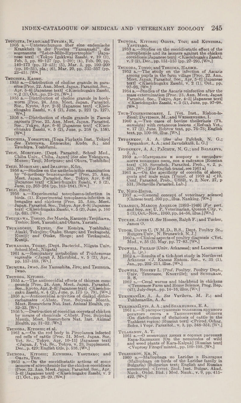 Tsucurya, Iwano; and Toyama, K. 1905 a.—Untersuchungen iiber eine endemische Krankheit in der Provinz ‘‘Yamanashi’”’, die sogenannte ‘‘Leber-Milz-Hypertrophie” [Japa- nese text] &lt;Tokyo Igakkwai Zasshi, v. 19 (3), Feb. 5, pp. 89-127 (pp. 1-39); (4), Feb. 20, pp. 140-173 (pp. 12-45); (5), Mar. 5, pp. 190-209 (pp. 16-35), pls.; (6), Mar. 20, pp. 835-357 (pp. 23-45). [W™.] Tsucuiya, Kaorv. 1953 a.—Distribution of choline granule in para- sites [Proc. 22. Ann. Meet. Japan. Parasitol. Soc., Apr. 5-6] [Japanese text] &lt;Kiseichugaku Zasshi, v.2 (1), Oct., pp. 23-24. [W™.] 1955 a.—Distribution of choline granule in hook- worm [Proc. 24. Ann. Meet. Japan. Parasitol. Soc., Kyoto, Apr. 2-5] [Japanese text] &lt;Kisei- shueakn Zasshi, v. 4 (2), June, p. 223 (p. 127). m 1956 a.—Distribution of cholin granule in Taenia saginata [Proc. 25. Ann. Meet. Japan. Parasitol. Soc., Tokyo, Apr. 6-8] [Japanese text] &lt;Kisei- we Zasshi, v. 5 (2), June, p. 258 (p. 158). Tsvucuiya, Yosuirumi. [Yoga Phylaxin Inst., Tokyo] See .Tatezawa, Ennosuke; Kudo, S.; and Tsuchiya, Yoshifumi. Tsus, Mortyasu. (Dept. Parasitol., School Med., Chiba Univ., Chiba, Japan} [See also Yokogawa, Muneo; Tsuji, Moriyasu; and Okura, Toshihiko] Tsus1, Mortyasu; and Imaizumi, K6s1. 1956 a.—Studies on the anthelminthic examination by “6-methoxy benzoxazolone” [Proc. 25. Ann. Meet. Japan. Parasitol. Soc., Tokyo, Apr. 6-8] {Japanese text] &lt;Kiseichugaku Zasshi, v. 5 (2), June, pp. 263-264 (pp. 163-164). [W™.] Tsusi, SHogt. 1956 a.—Experimental toxoplasma-infection in birds. (1). Experimental toxoplasma-infection in bengalles and chickens [Proc. 25. Ann. Meet. Japan. Parasitol. Soc., Tokyo, Apr. 6-8] [Japanese text] &lt;Kiseichugaku Zasshi, v. 5 (2), June, p. 160 (p. 60). [W™.] Tsusikawa, TosHio. See Maeda, Kaemon; Tsujikawa, Toshio; Hori, Yasushi; and Ohara, Yasushi. Tsuxacosu!, Kunisi. See Komiya, Yoshitaka; Aisaki, Tokujiro; Otake, Shogo; and Tsukagoshi, Kuniji; and Otake, Shogo; and Tsukagoshi, Kuniji. TsUKAHARA, Touru. [Dept. Bacteriol., Niigata, Univ. School Med., Niigata] 1961 a.—Respiratory metabolism of Trichomonas vaginalis &lt;Japan J. Microbiol., v. 5 (2), Apr., pp. 157-169. [W2.] TePMuns, Iwao. See Yamashita, Jiro; and Tsumura, wa0d. Tsunopa, KryosHi. 1955 a.—The anticoccidial effects of thiuram com- pounds [Proc. 24. Ann. Meet. Japan. Parasitol. Soc., Kyoto, Apr. 2—5] [Japanese text] &lt;Kiseichu- gaku Zasshi, v. 4 (2), June, p. 175 (p. 79). [W™.] 1956 a,—Anticoccidial activities of dialkyl dithio- carbamates &lt;Abstr. Proc. Suiyokai Month. Meet. Researchers Nat. Inst. Animal Health, pp. 32-33. [We] 1956 b.— Destruction of coecidian oocysts of chicken by means of chemicals &lt;Abstr. Proc. Suiyokai Month. Meet. Researchers Nat. Inst. Animal Health, pp. 31-32. [W2.] TsuNODA, Kryosui; et al. 1961 a.—On the rod body in Piroplasma infected red cells of cattle [Proc. 51. Meet. Japan. Soc. Vet. Sc., Tokyo, Apr. 10-11] [Japanese text] &lt;Japan. J. Vet. Sc., Tokyo, v. 23, Supplement, Dec., p. 429; English title, p. 516. [W2.] TsunopA, Kryosui; KuNtrHisaA, YAsuTARO; and Ogata, Tost. 1953 a.—On the coccidiostatic actions of some isomers of nitrophenide for the chicken coccidiosis [Proc. 22. Ann, Meet. Japan. Parasitol. Soc., Apr. 5-6] [Japanese text] &lt;Kiseichugaku Zasshi, v. 2 (1), Oct., Pp. 28-29. [Wm,] Tsunopa, Kryosui; Ogata, Tost; and Kunruisa, YASUTARO, 1953 a.—-Studies on the coccidiostatic effect of the nitrophenide and its isomers against the chicken coccidiosis [Japanese text] &lt;Kiseichugaku Zasshi, v.2 (2), Dec., pp. 151-153 (pp. 27-29). [W™.] TSUNODA, Tomio; and TrsHimMa, HAJIME. 1953 a.—The study on the infection of Ascaris among pupils in the farm village [Proc. 22. Ann. Meet. Japan. Parasitol. Soc., Apr. 5-6] [Japanese text] &lt;Kiseichugaku Zasshi, v. 2 (1), Oct., pp. 97-98. [W™,] 1954 a.—Studies of the Ascaris reinfection after the mass extermination [Proc. 23. Ann. Meet. Japan Parasitol. Soc., Tokyo, Apr. 4-5] [Japanese text] Fgh a Zasshi, v. 3 (1), June, pp. 97-98. m TsuR-TCHERNOMORETZ, I. [Vet. Inst., Rishon-le- Zion]; Davipson, M.;and WEIsSENBERG, [, 1960 a.—Two cases of bovine theileriasis (Th. annulata) with cutaneous lesions &lt;Refuah Vet., v.17 (2), June, Hebrew text, pp. 76-78; English text, pp. 100-99, illus. [W2.] Tsyaanxov, A. A. [See also Paichuk, N. G.; Tsygankov, A. A.;and Zavadskaia, L. G.] Tsyeankov, A. A.; Paicuux, N. G.; and BALBAEVA, r 1959 a.—-Marepuamzt K Bompocy o cnenudud- HOCTH KOKUMMUM OBeH, KOS # Caiirakos [Russian text] &lt;10. Soveshch. Parazitol. Prob., v. 2, p. 265. [W™.] [For English transl. see 1961 a] 1961 a.—On the specificity of coccidia of sheep, goats and male saiga [Transl. of 1959 a] &lt;10. Conf. Parasitol. Prob., USSR, v. 2, Nov. 27, p 531, [Beltsville Parasitol. Lab.] Tu, Nien-Hsina. : / 1957 a.—[General concept of veterinary science] [Chinese text]. 390 pp., illus. Nanking. [W™.] Tusaneol, Marcos ANGELOS [1893-1949] [For port. and biog. see: U. P. Veterinarian, Quezon City, v. 5 (3), Oct.-Nov., 1960, pp. 54-56, illus.] [W2.] Tucker, Jamus O. See Honess, Ralph F.; and Tucker, James O, Tupor, Davip C. [V.M.D., B.8., Dept. Poultry Sc., Rutgers Univ., N. Brunswick, N.J.] : 1960 a.—Clinical aspects of poultry diagnosis &lt; Vet. Med., v. 55 (5), May, pp. 77-83. [W*.] TUGWELL, —— [Univ. Arkansas]; and LANCASTER Je das (90s 1962 a.— Results of a tick-host study in Northwest Arkansas &lt;J. Kansas Entom. Soc., v. 35 (1), Jan., pp. 202-211, illus. [W*.] Tucwet, Rosert L. [Prof. Poultry, Poultry Dept., uy Tennessee, Knoxville]; and SunpARAM, 1962 3,.-—Cecal worms and blackhead in chickens &lt;Tennessee Farm and Home Science, Prog. Rep. (43), July-Sept., pp. 14-16, illus. [W*.] TuxumaniAn, A. A. See Vavilova, M. P.; and Tukhmanfan, A. A TouxumaniAnts, A. A.;and Saaxuunrina, E. A. 1961 a.—H pacnpocrpaneHHio TeIA8HO3a KpyuHOro poratoro cKora 8B TamKentrcKoli o6nacTu (On distribution of thelaziosis of_cattle in the Tashkent region) [Russian text] &lt;Prirod. Ochag. Bolez. i Vopr. Parazitol., v. 3, pp. 348-351. [Ws.] Tuvaeanov, A. T. 1961 a.—O nwemaronax ZuKuxX HM COpHEIX pacTreHult Kapa-Kasmanun [On the nematodes of wild and weed plants of Kara-Kalpak] [Russian text] &lt;Voprosy Fitogel’mintol., pp. 189-198. [W.] TuLresHKkov, Kr. N. : 1960 a.—Mallophaga no Laridae s Bsurapua (Mallophaga on birds of the Laridae family in Bulgaria) [Bulgarian text; English and Russian summaries] &lt;Izvest. Zool. Inst. Bulgar. Akad. Nauk., Otdel. Biol. i Med. Nauk., v. 9, pp. 415- 422, [W*.]