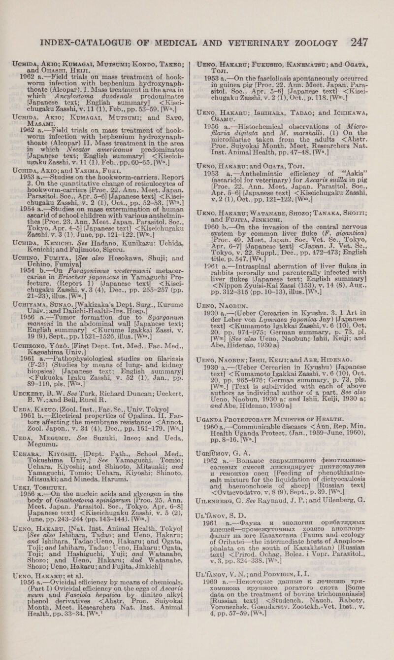 Ucuipa, Axio; Kumaeat, Mursumi; Konno, Taxzo; and Onasui, Hers. 1962 a.—Field trials on mass treatment of hook- worm infection with bephenium hydroxynaph- thoate (Alcopar). I. Mass treatment in the area in which Ancylostoma duodenale predominates [Japanese text; English summary] &lt;Kisei- chugaku Zasshi, v. 11 (1), Feb., pp. 53-59. [W*.] Ucuipa, Axrto; Kumaaar, Mutsumi; and Sarto, ASAMI. 1962 a.—Field trials on mass treatment of hook- worm infection with bephenium hydroxynaph- thoate (Alcopar) II, Mass treatment in the area in which WNecator americanus predominates [Japanese text; English summary] &lt;Kiseich- ugaku Zasshi, v. 11 (1), Feb., pp. 60-65. [W2?.] Ucuipa, Axio; and Yazma, Fux1. 1953 a.—Studies on the hookworm-carriers. Report 2. On the quantitative change of reticulocytes of hookworm-carriers [Proc. 22. Ann. Meet. Japan. Parasitol. Soe., Apr. 5-6] [Japanese text] &lt;Kisei- chugaku Zasshi, v. 2 (1), Oct., pp. 52-53. [W™.] 1954 a.—Studies on mass extermination of human ascarid of school children with various anthelmin- thes [Proc. 23. Ann. Meet. Japan. Parasitol. Soc., Tokyo, Apr. 4—5] [Japanese text] &lt;Kiseichugaku Zasshi, v. 3 (1), June, pp. 121-122. [W™.] Ucuipa, Kenicut. See Hadano, Kunikazu: Uchida, Kenichi; and Fujimoto, Sigeru. Ucuino, Fumrya. [See also Hosokawa, Shuji; and Uchino, Fumiya] 1954 b.—On Paragonimus westermanii metacer- cariae in Eriocheir japonicus in Yamaguchi Pre- fecture. (Report 1) [Japanese text] &lt;Kisei- chugaku Zasshi, v. 3 (4), Dec., pp. 255-257 (pp. 21-23), illus. [W™.] Ucuiyama, Sunao. [Wakizaka’s Dept. Surg., Kurume Univ.; and Dalichi-Health-Ins. Hosp. |] 1956 a.—Tumor formation due to Syparganum mansoni in the abdominal wall [Japanese text; English summary] &lt;Kurume Igakkai Zassi, v. 19 (9), Sept., pp. 1521-1526, illus. [W™.] Ucnizono, Y6z6. [First Dept. Int. Med., Fac. Med., Kagoshima Univ.] 1961 a.—Pathophysiological studies on filariasis (F-23) (Studies by means of lung- and kidney biopsies) [Japanese text; English summary] &lt;Fukuoka Igaku Zasshi, v. 52 (1), Jan., pp. 89-110, pls. [W™.] Urckert, B. W. See Turk, Richard Duncan; Ueckert, B. W.;and Bell, Rurel R. Uspa, Kazvo. [Zool. Inst., Fac. Se., Univ. Tokyo} 1961 b.—Electrical properties of Opalina. LI. Fac- tors affecting the membrane resistance &lt;Annot. Zool. Japon., v. 34 (4), Dec., pp. 161-179. [W2.] Urpa, Mercumu. See Suzuki, Ineo; and Ueda, Megumu. UspxarA, Kiyosut. [Dept. Path., School Med., Tokushima Univ.] See Yamaguchi, Tomio; Uehara, Kiyoshi; and Shinoto, Mitsuaki; and Yamaguchi, Tomio; Uehara, Kiyoshi; Shinoto, Mitsuaki; and Mineda, Harumi. UeExI, TosutIukl. 1956 a.—On the nucleic acids and glycogen in the body of Gnathostoma spinigerum |Proc. 25. Ann. Meet. Japan. Parasitol. Soc., Tokyo, Apr. 6-8] [Japanese text] &lt;Kiseichugaku Zasshi, v. 5 (2), June, pp. 243-244 (pp. 143-144). [W™.] Urno, Haxaru. [Nat. Inst. Animal Health, Tokyo] [See also Ishihara, Tadao; and Ueno, Hakaru; and Ishihara, Tadao;Ueno, Hakaru; and Ogata, Toji; and Ishihara, Tadao; Ueno, Hakaru; Ogata, Toji; and WHashiguchi, Yuji; and Watanabe, Shozo; and Ueno, Hakaru; dnd Watanabe, Shozo; Ueno, Hakaru; and Fujita, Jinkichi| UENO, Haxkarv; et al. 1956 a.—Ovicidal efficiency by means of chemicals. (Part I) Ovicidal efficiency on the eggs of Ascaris suum and Fasciola hepatica by dinitro alkyl phenol derivatives &lt;Abstr. Proc. Suiyokai Month. Meet. Researchers Nat. Inst. Animal Health, pp. 33-34. [W2.! — Haxarv; Fuxusno, KANEMATSU; and Ogata, OJI. 1953 a.—On the fascioliasis spontaneously occurred in guinea pig [Proc. 22. Ann. Meet. Japan. Para- sitol. Soc., Apr. 5-6] [Japanese text] &lt;Kisei- chugaku Zasshi, v. 2 (1), Oct., p. 118. [W™.] Urno, Haxaru; IsuHimarna, Tadao; and IcurKawa, SAMU. 1956 a.—Histochemical observations of Micro- flaria digitata and M. marshalli. (1) On the microfilariae taken from the adults &lt;Abstr. Proc. Suiyokai Month. Meet. Researchers Nat. Inst. Animal Health, pp. 47-48. [W2.] Uno, Haxaru; and Ogata, Tost. 1953 a.—Anthelmintic efficiency of “Askis’’ (ascaridol for veterinary) for Ascaris suilla in pig [Proc. 22. Ann. Meet. Japan. Parasitol. Soc., Apr. 5-6] (Japanese text] &lt;Kiseichugaku Zasshi, v. 2 (1), Oct., pp. 121-122, [W™.] Urno, HaKkaru; WATANABE, SHOzZO; TANAKA, SHOITI; and Fusrra, JINKICHI. 1960 b.—On the invasion of the central nervous system by common liver fluke (F. gigantica) [Proc. 49. Meet. Japan. Soc. Vet. Sc., Tokyo, Apr. 6-7] [Japanese text] &lt;Japan. J. Vet. Sc., Tokyo, v. 22, Suppl., Dec., pp. 472-473; English title, p. 547. [Wa.] 1961 a,—Intraspinal aberration of liver flukes in rabbits perorally and parenterally infected with liver flukes [Japanese text; English summary] &lt;Nippon Zyuisi-Kai Zassi (153), v. 14 (8), Aug., pp. 312-315 (pp. 10-13), illus. [W2.] Usno, Naogwun. 1930 a.—(Ueber Cercarien in Kyushu. 3. 1 Art in der Leber von Lymnaea japonica Jay) {Japanese text] &lt;Kumamoto Igakkai Zasshi, v. 6 (10), Oct. 20, pp. 974-975; German summary, p. 73, pl. [Wm] [See also Ueno, Naobun; Ishii, Keiji; and Abe, Hidenao, 1930 a] Ueno, Naozsun; Isui1, Krist; and Ape, HipENAO. 1930 a.—(Ueber Cercarien in Kyushu) [Japanese text] &lt;Kumamoto Igakkai Zasshi, v. 6 (10), Oct. 20, pp. 965-976; German summary, p. 73, pls. [Wm,] [Text is subdivided with each of above authors as individual author of a part. See also Ueno, Naobun, 1930 a; and Ishii, Keiji, 1930 a; and Abe, Hidenao, 1930 a] UGANDA PROTECTORATE MINISTER OF HEALTH. 1960 a.—Communicable diseases &lt;Ann. Rep. Min. Health Uganda Protect. (Jan., 1959-June, 1960), pp. 8-16. [W2.] Ueritmov, G. A. 1962 a.—Bonpuoe cKapmMumBaHue meHoTHasHHo- COUIeBHIX cMeceii WUHBUAMpyeT WUKTMOKayses uw remouxos onsen [Feeding of phenothiazine- salt mixture for the liquidation of dictyocaulosis and haemonchosis of sheep] [Russian text] &lt;Ovtsevodstvo, v. 8 (9), Sept., p. 39. [W*.] Ui.enpera, G. See Raynaud, J. P.; and Uilenberg, G. Uu'fAnov, 8. D. 1961 a.—®@ayua u okoNoruAH opnbaTu_HEIXx KJ1leWeu—npoMexXxyTOUHHIX xXosHeB aHOrJoMe- danar ua wre Kasaxcrana (Fauna and ecology of Oribatei—the intermediate hosts of Anoploce- phalata on the south of Kazakhstan) [Russian text] &lt;Prirod. Ochag. Bolez. i Vopr. Parazitol., v. 3, pp. 324-338. [W2.]  Uv fAnov, V. N.;and Popviain, I. I. 1960 a.—Heroropsie naHHEre K JIeueHHIO TDU- xoMOHO3a KpyuHOrO poraroro cKota [Some data, on the treatment of bovine trichomoniasis] [Russian text] &lt;Studench. Nauch. Raboty, Voronezhsk. Gosudarstv. Zootekh.-Vet. Inst., v. 4, pp. 57-59. [W2.]