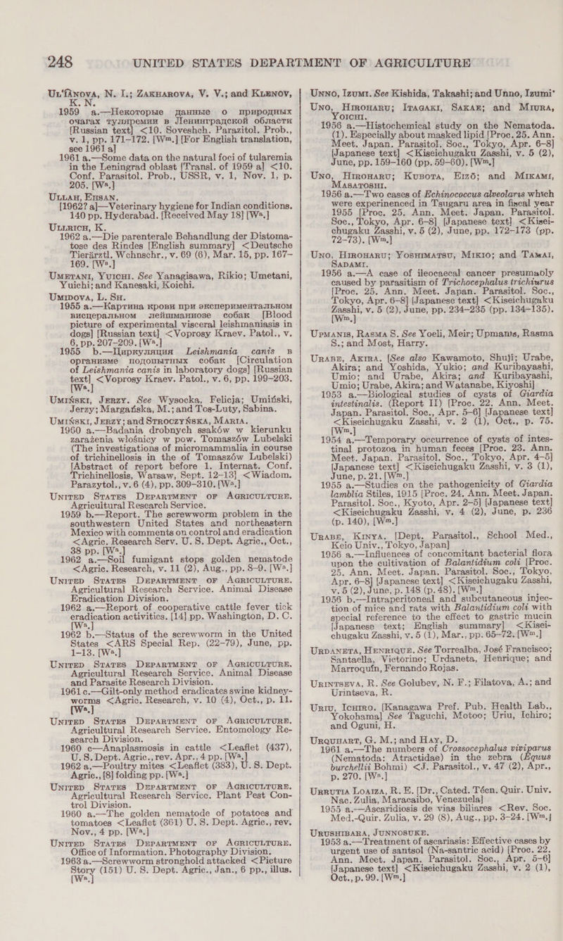 Un‘fanova, N. I.; Zakwarova, V. V.; and Kienov, 1959 a.—HekoropHe aaHHEIe O MNpPHpPOMHEIX o¥arax TyuIpemuu Bp JlenunrpancKonH obsacTu [Russian text] &lt;10. Soveshch. Parazitol. Prob., v. 1, pp. 171-172. [W™.] [For English translation, see 1961 a] 1961 a.—Some data on the natural foci of tularemia in the Leningrad oblast [Transl. of 1959 a] &lt;10. Conf. Parasitol. Prob., USSR, v. 1, Nov. 1, p. 205. [W8.] Uuwan, Ensan. [1962? a]J—Veterinary hygiene for Indian conditions. 140 pp. Hyderabad. [Received May 18] [W®.] ULiricn, K. 1962 a.—Die parenterale Behandlung der Distoma- tose des Rindes [English summary] &lt; Deutsche Tierarztl. Wchnschr., v. 69 (6), Mar. 15, pp. 167— 169. [We.] Umerani, Yuricui. See Yanagisawa, Rikio; Umetani, Yuichi; and Kanesaki, Koichi. Umwwova, L. SH. 1955 a.—HKaptTuna KpoBy DpH skcnepHMeHTAaJIbHOM BUCHepasIbHOM gielinimanuose cobaK [Blood picture of experimental visceral leishmaniasis in dogs] [Russian text] &lt;Voprosy Kraev. Patol., v. 6, pp. 207-209. [W2.] 1955 b.—lI]uprynanua Leishmania canis B opraHusmMe noyounTHHx cobax [Circulation of Leishmania canis in laboratory dogs] [Russian oe &lt;Voprosy Kraev. Patol., v. 6, pp. 199-203. a Umissx1, Jerzy. See Wysocka, Felicja; Umiriski, Jerzy; Margatiska, M.; and Tos-Luty, Sabina. Uminsk1, Jerzy; and StroczyNsKa, MARIA. 1960 a.—Badania drobnych ssakéw w kierunku zarazenia wlosnicy w pow. Tomaszéw Lubelski (The investigations of micromammalia in course of trichinellosis in the of Tomasz6éw Lubelski) [Abstract of report before 1. Internat. Conf, Trichinellosis, Warsaw, Sept. 12-13] &lt;Wiadom. Parazytol., v. 6 (4), pp. 309-810. [W2.] Unirep Stares DEPARTMENT OF AGRICULTURE. Agricultural Research Service. 1959 b.—Report. The screwworm problem in the southwestern United States and northeastern Mexico with comments on control and eradication &lt;Agric. Research Serv. U. 8. Dept. Agric., Oct., 38 pp. [W*.] ' 1962 a.—Soil fumigant stops golden nematode &lt;Agric. Research, v. 11 (2), Aug., pp. 8-9. [W?.] Unirep Sratres DEPARTMENT OF AGRICULTURE. Agricultural Research Service. Animal Disease Eradication Division. 1962 a.—Report of cooperative cattle fever tick Croats tOn, activities. [14] pp. Washington, D.C. a 1962 b.—Status of the screwworm in the United States &lt;ARS Special Rep. (22-79), June, pp. 1-13. [W2.] Unirep States DrpartMentT OF AGRICULTURE. Agricultural Research Service. Animal Disease and Parasite Research Division. 1961 ¢.—Gilt-only method eradicates swine kidney- worms &lt;Agric. Research, v. 10 (4), Oct., p. 11. a Unirep Stares DrpaRTMEeNT oF AGRICULTURE. Agricultural Research Service. Entomology Re- search Division. 1960 c—Anaplasmosis in cattle &lt;Leaflet (437), U.S. Dept. Agric., rev. Apr., 4 pp. [W4. 1962 a.—Poultry mites &lt;Leaflet (383), U.S. Dept. Agric., [8] folding pp. [W®.]} Unirep Srarms DrparRTMENT OF AGRICULTURE. Agricultural Research Service. Plant Pest Con- trol Division. tomatoes &lt;Leaflet (361) U.S. Dept. Agric., rev. Nov., 4 pp. [W2.] Unrrep Starrs DrparRTMENT OF AGRICULTURE. Office of Information. Photography Division. 1963 a.—Screwworm stronghold attacked &lt;Picture ey (151) U. 8. Dept. Agric., Jan., 6 pp., illus. Unno, Izum1. See Kishida, Takashi; and Unno, Izumi‘ Uno, Hrrowaru; Iracaxi, Sakan; and Mrura, YoIcut. 1956 a.—Histochemical study on the Nematoda. (1). Especially about masked lipid [Proc. 25. Ann. Meet. Japan. Parasitol. Soc., Tokyo, Apr. 6-8] [Japanese text] &lt;Kiseichugaku Zasshi, v. 5 (2), June, pp. 159-160 (pp. 59-60). [W™.] Uno, Hrrowarv; Kusora, Eiz6; and Mikami, ASATOSHI. 1956 a.—T wo cases of Echinococcus alveolaris which were experinenced in Tsugaru area in fiscal year 1955 [Proc. 25. Ann. Meet. Japan. Parasitol. Soc., Tokyo, Apr. 6-8] [Japanese text] &lt;Kisei- echugaku Zasshi, v. 5 (2), June, pp. 172-173 (pp. 72-73). [W™.] Uno, Hrrowaru; Yosuimarsu, Mrxro; and Tamat, ADAMI, 1956 a.—A case of ileocaecal cancer presumably caused by parasitism of Trichocephalus trichiurus [Proc. 25. Ann. Meet. Japan. Parasitol. Soc., Tokyo, Apr. 6-8] (Japanese text] &lt;Kiseichugaku we v. 5 (2), June, pp. 234-235 (pp. 134-135). m Upmanis, Rasa S. See Yoeli, Meir; Upmants, Rasma S.; and Most, Harry. Urasn, Axrra. [See also Kawamoto, Shuji; Urabe, Akira; and Yoshida, Yukio; and Kuribayashi, Umio; and Urabe, Akira; and Kuribayashi, Umio; Urabe, Akira; and Watanabe, Kiyoshi] 1953 a.—Biological studies of cysts of Giardia intestinalis. (Report II) [Proc. 22. Ann. Meet. Japan. Parasitol. Soc., Apr. 5-6] [Japanese text] ce ade Zasshi, v. 2 (1), Oct., p. 75. m 1954 a.—Temporary occurrence of cysts of intes- tinal protozoa in human feces [Proc. 23. Ann. Meet. Japan. Parasitol. Soc., Tokyo, Apr. 4-5] [Japanese text] &lt;Kiseichugaku Zasshi, v. 3 (1), June, p. 21. [W™.]} 1955 a.—Studies on the pathogenicity of Giardia lamblia Stiles, 1915 [Proc. 24. Ann. Meet. Japan. Parasitol. Soc., Kyoto, Apr. 2-5] [Japanese text] &lt;Kiseichugaku Zasshi, v. 4 (2), June, p. 236 (p. 140), [W™.] Urape, Kinya. [Dept. Parasitol., School Med., Keio Univ., Tokyo, Japan] 1956 a.—Influences of concomitant bacterial flora upon the cultivation of Balantidium coli [Proc. 25, Ann. Meet. Japan. Parasitol. Soc., Tokyo, Apr. 6-8] [Japanese text] &lt;Kiseichugaku Zasshi, v. 5 (2), June, p. 148 (p. 48). [W™.] 49 1955 b.—Intraperitoneal and subcutaneous injec- tion of mice and rats with Balantidium colt with special reference to the effect to gastric mucin [Japanese text; English summary] &lt;Kisei- chugaku Zasshi, v. 5 (1), Mar., pp. 65-72. [W™.] UrvaNnera, HEnRIQue. See Torrealba, José Francisco; Santaella, Victorino; Urdaneta, Henrique; and Marroquin, Fernando Rojas. URINTSEVA, R. See Golubev, N. F.; Filatova, A.; and Urintseva, R Univ, Icurro. [Kanagawa Pref. Pub. Health Lab., Yokohama] See Taguchi, Motoo; Uriu, Ichiro; and Oguni, H. Urquuart, G. M.; and Hay, D. 1961 a.—The numbers of Crossocephalus viviparus (Nematoda: Atractidae) in the zebra (Hquus burchellii Bohmi) &lt;J. Parasitol., v. 47 (2), Apr., p. 270. [W*.] Urrutia Loaiza, R.E. [Dr., Cated. Téen. Quir. Univ. Nac. Zulia, Maracaibo, Venezuela] 1955 a.—Ascaridiosis de vias biliares &lt;Rev. Soc. Med.-Quir. Zulia, v. 29 (8), Aug., pp. 3-24. [W™.} URUSHIBARA, JUNNOSUKE. — 1953 a.—Treatment of ascariasis: Effective cases by urgent use of santsol (Na-santric acid) [Proc. 22. Ann. Meet. Japan. Parasitol. Soc., Apr. 5-6] (Japanese text] &lt;Kiseichugaku Zasshi, v. 2 (1), Oct., p. 99. [W™.]