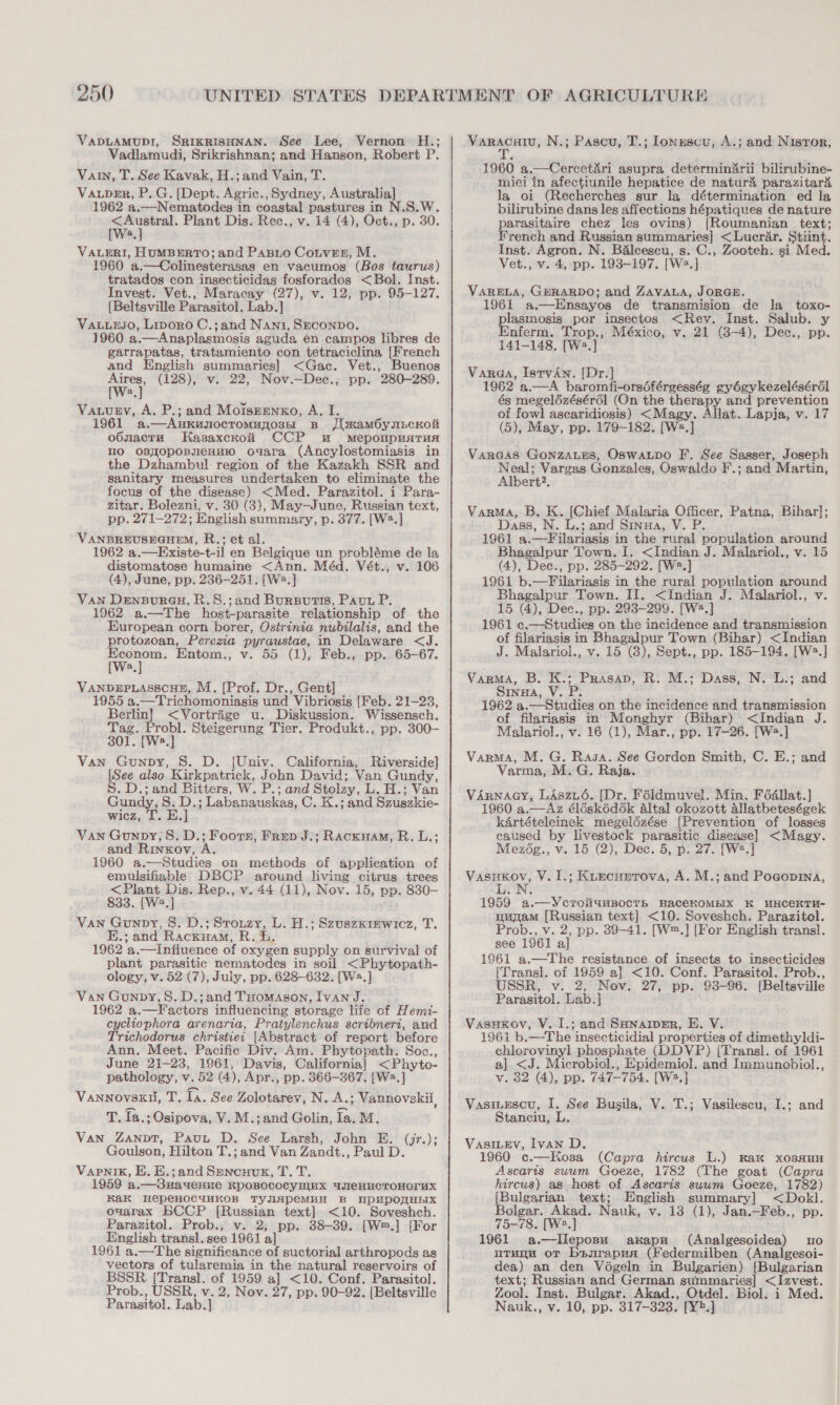 VADLAMUDI, SRIKRISHNAN. See Lee, Vernon H.; Vadlamudi, Srikrishnan; and Hanson, Robert P. Vain, T. See Kavak, H.; and Vain, T. VaupeEr, P. G. (Dept. Agric., Sydney, Australia] 1962 a.—Nematodes in coastal pastures in N.S.W. on ht Plant Dis. Rec., v. 14 (4), Oct., p. 30. a VALERI, HUMBERTO; and Paso Cotver, M. 1960 a.—Colinesterasas en vacumos (Bos taurus) tratados con insecticidas fosforados &lt;Bol. Inst. Invest. Vet., Maracay (27), v. 12, pp. 95-127. [Beltsville Parasitol. Lab.] VaLuEJo, Livoro C.;and Nani, SECONDO. 1960 a.—Anaplasmosis aguda én campos libres de garrapatas, tratamiento con tetraciclina, [French and English summaries] &lt;Gac. Vet., Buenos Aires, (128), v. 22, Nov.—Dec., pp. 280-289. [Ws.] Vauugy, A. P.; and Moiszenxo, A. I. 1961 a.—Aukunoctomujosn Bs JimamOynncKoit o6macra Hasaxckoi&amp; CCP wu meponpuarun mo osyopoBnmenui0 ovara (Ancylostomiasis in the Dzhambul region of the Kazakh SSR and sanitary measures undertaken to eliminate the focus of the disease) &lt;Med. Parazitol. i Para- zitar. Bolezni, v. 30 (3), May—June, Russian text, pp. 271-272; English summary, p. 377. [W?.] VANBREUSEGHEM, R.; et al. 1962 a.—Existe-t-il en Belgique un probléme de la distomatose humaine &lt;Ann. Méd. Vét., v. 106 (4), June, pp. 236-251. [Wa.] Van DensBuraH, R.S.;and Bursutis, Paut P. 1962 a.—The host-parasite relationship of the European corn borer, Ostrinia nubilalis, and the protozoan, Perezia pyraustae, in Delaware &lt;J. Wee Entom., v. 55 (1), Feb., pp. 65-67. a VANDEPLASSCHE, M. [Prof. Dr., Gent] 1955 a.—Trichomoniasis und Vibriosis [Feb. 21-23, Berlin} &lt;Vortrige u. Diskussion. Wissensch. Tag. Probl. Steigerung Tier. Produkt., pp. 300—- 301. [Ws.] Van Gunpy, S. D. (Univ. California, Riverside] [See also Kirkpatrick, John David; Van Gundy, S. D.; and Bitters, W. P.; and Stolzy, L. H.; Van Gundy, S. D.; Labanauskas, C. K.; and Szuszkie- wicz, T. E.] Van Gounpy, 8. D.; Foorn, Frep J.; Rackuam, R.L.; and Rinxov, A. 1960 a.—Studies on methods of application of emulsifiable DBCP around living citrus trees &lt;Plant Dis. Rep., v. 44 (11), Nov. 15, pp. 830— 833. [W2.] Van Gunpy, 8. D.; Srouzy, L. H.; Szuszxrewicz, T. E.; and Racxuam, R. bh. 1962 a.—Influence of oxygen supply on survival of plant parasitic nematodes in soil &lt;Phytopath- ology, v. 52 (7), July, pp. 628-632. [W2.] Van Gunpy, S. D.;and THomason, Ivan J. 1962 a.—F actors influencing storage life of Hemi- cycliophora arenaria, Pratylenchus scridneri, and Trichodorus christier [Abstract of report before Ann. Meet. Pacific Div. Am. Phytopath. Soc., June 21-23, 1961, Davis, California] &lt;Phyto- pathology, v. 52 (4), Apr., pp. 366-367. [W2.] VANNOVSEH, T. fA. See Zolotarev, N. A.; Vannovskii, Tia: ; Osipova, V. M.;and Golin, Ia. M. Van Zanpt, Paut D. See Larsh, John E. Goulson, Hilton T.; and Van Zandt., Paul D. Vapnik, E. E.;and Sencuuk, T. T. 1959 a.—3Hagenue KPOBOCOCYINHX ATeHUGTOHOrUuX KaK WepeHOCUMKOB TYJIAPeMuH B UpPUpPOMHEIX ouarax BCCP [Russian text] &lt;10. Soveshch. Parazitol. Prob., v. 2; pp. 38-39. [W™.] [For English transl. see 1961 a] 1961 a.—The significance of suctorial arthropods as vectors of tularemia in the natural reservoirs of BSSR [Transl. of 1959 a] &lt;10. Conf. Parasitol. Prob., USSR, v. 2, Nov. 27, pp. 90-92. [Beltsville Parasitol. Lab.] (jes): Varacuiu, N.; Pascu, T.; lonxescu, A.; and Nistor, iy 1960 a.—Cercet&amp;ri asupra determindrii bilirubine- miei in afectiunile hepatice de naturi&amp; parazitar’ la oi (Recherches sur la détermination ed la bilirubine dans les affections hépatiques de nature parasitaire chez les ovins) [Roumanian text; French and Russian summaries] &lt;Lucrar. Stiint. Inst. Agron. N. B&amp;lcescu, s. C., Zooteh. si Med. Vet., v. 4, pp. 193-197. [W2.] VARELA, GERARDO; and ZAVALA, JORGE. 1961 a.—Ensayos de transmision de la toxo- plasmosis por insectos &lt;Rev. Inst. Salub. y Enferm. Trop., México, v. 21 (8-4), Dec., pp. 141-148. [W2.] Varaa, IstvAn. [Dr.] 1962 a.—A baromfi-orséférgesség gyégykezelésérél és megelézésérdl (On the therapy and prevention of fowl ascaridiosis) &lt;Magy. Allat. Lapja, v. 17 (5), May, pp. 179-182. [W2.] VarGas GonzaLes, OswaLpo F. See Sasser, Joseph pion: Vargas Gonzales, Oswaldo F.; and Martin, ert?, Varma, B, K. [Chief Malaria Officer, Patna, Bihar]; Dass, N. L.; and Sinua, V. P. 1961 a.—Filariasis in the rural population around Bhagalpur Town. I. &lt;Indian J. Malariol., v. 15 (4), Dee., pp. 285-292. [Ws.] 1961 b.—Filariasis in the rural population around Bhagalpur Town. II. &lt;Indian J. Malariol., v. 15 (4), Dec., pp. 293-299. [W2.] 1961 c.—Studies on the incidence and transmission of filariasis in Bhagalpur Town (Bihar) &lt;Indian J. Malariol., v. 15 (8), Sept., pp. 185-194. [W2.] Varma, B. K.; Prasap, R. M.; Dass, N. L.; and SrinwA, V. P. 1962 a.—Studieg on the incidence and transmission of filariasis in Monghyr (Bihar) &lt;Indian J. Malariol., v. 16 (1), Mar., pp. 17-26. [W2.] Varma, M. G. Rasa. See Gordon Smith, C. E.; and Varma, M. G. Raja. VArnacy, LAszu6. [Dr. Féldmuvel. Min. Fédallat.] 1960 a.—Az élésk6d6k Altal okozott allatbeteségek kArtételeinck megeldézése [Prevention of losses caused by livestock parasitic disease] &lt;Magy. Mezég., v. 15 (2), Dec. 5, p. 27. [W2.] Vasukov, V. 1.; Kuecunrova, A. M.; and Pogopina, 1959 a.—YcroiiumBocTtb HaceKOMBIX K WHCeKTH- muyam [Russian text] &lt;10. Soveshch. Parazitol. Prob., v. 2, pp. 39-41. [W™.] [For English transl. see 1961 a] 1961 a.—The resistance of insects to insecticides [Transl. of 1959 a] &lt;10. Conf. Parasitol. Prob., USSR, v. 2, Nov. 27, pp. 93-96. [Beltsville Parasitol. Lab.] Vasuxovy, V. I.; and SHnariper, E. V. 1961 b.—The insecticidial properties of dimethyldi- chlorovinyl phosphate (DDVP) [Transl. of 1961 a] &lt;J. Microbiol., Epidemiol. and Immunobiol., v. 82 (4), pp. 747-754. [W2.] VasiLEscu, I. See Busila, V. T.; Vasilescu, I.; and Stanciu, L. VasILEv, Ivan D. 1960 c.—Hosa (Capra hircus L.) Kak xosauH Ascaris suum Goeze, 1782 (The goat (Capra hircus) as host of Ascaris suum Goeze, 1782) [Bulgarian text; English summary] &lt;Dokl. Bolgar. Akad. Nauk, v. 13 (1), Jan.—Feb., pp. 75-¢8. [W?.] 1961 a.—tIleposu axapu (Analgesoidea) suo uTugu or bsurapua (Federmilben (Analgesoi- dea) an den Végeln in Bulgarien) [Bulgarian text; Russian and German summaries] &lt;Izvest. Zool. Inst. Bulgar. Akad., Otdel. Biol. i Med. Nauk., v. 10, pp. 317-323. [Y2.]