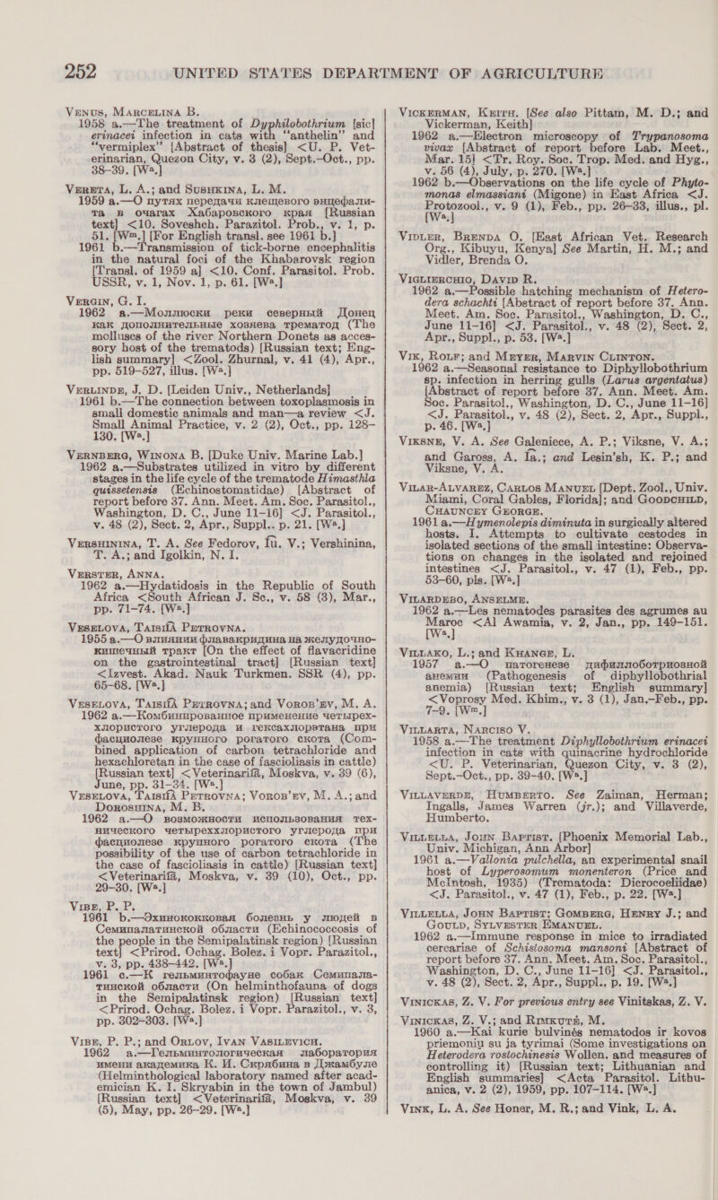 Venus, Marcenina B. 1958 a.—The treatment of Dyphilobothrium [sic] erinacet infection in cats with ‘‘anthelin”’ and “‘vermiplex”’ [Abstract of thesis] &lt;U. P. Vet- erinarian, Quezon City, v. 3 (2), Sept.—Oct., pp. 38-39, [W2.] Verera, L. A.; and Susuxina, L. M. 1959 a.—O nytax nepeqauM Knemesoro sHedasu- Ta B oMarax Xa6aposckoro xpas [Russian text] &lt;10. Soveshch. Parazitol. Prob., v. 1, p. 51, [Wm,] [For English transl. see 1961 b.] 1961 b.—Transmission of tick-borne encephalitis in the natural foci of the Khabarovsk region Transl. of 1959 a] &lt;10. Conf. Parasitol. Prob. SSR, v. 1, Nov. 1, p. 61. [W2.] Verain, G. I. 1962 a.—Monmocku pexu cesepptii Jlonen Kak JJOUONHHTeIbHEIe xosHeBa Tpemarom (The molluses of the river Northern Donets as acces- sory host of the trematods) [Russian text; Eng- lish summary] &lt;Zool. Zhurnal, v. 41 (4), Apr., pp. 519-527, illus. [W2.] VeRLINDE, J. D. (Leiden Univ., Netherlands] 1961 b.—The connection between toxoplasmosis in small domestic animals and man—a review &lt;J. Small Animal Practice, v. 2 (2), Oct., pp. 128- 130. [W2.] VERNBERG, Winona B. [Duke Univ. Marine Lab.] 1962 a.—Substrates utilized in vitro by different stages in the life cycle of the trematode Himasthla quissetensis (Echinostomatidae) [Abstract of report before 37. Ann. Meet. Am. Soc. Parasitol., Washington, D. C., June 11-16] &lt;J. Parasitol., v. 48 (2), Sect. 2, Apr., Suppl.. p. 21. [W?.] VERSHININA, T. A. See Fedorov, fu. V.; Vershinina, T. A.; and Igolkin, N. I. VERSTER, ANNA. 1962 a.—Hydatidosis in the Republic of South Africa &lt;South African J. Sc., v. 58 (3), Mar., pp. 71-74. [W®.] VeseLova, TaisiiA Perrovna. 1955 a.—O simanun pilaRaKpHauHa Ha Key OUHO- kumeauni tpaxr [On the effect of flavacridine on the gastrointestinal tract] [Russian text] &lt;Izvest. Akad. Nauk Turkmen. SSR (4), pp. 65-68. [W2.] VeseE.ova, TarsifA PerrRovna; and Voror’py, M. A. 1962 a.—HomOunuposaHHoe NpuMeHeHue “eTEIpex- xmopucroro yrsepona uw rekcaxylIopeTtaHa mp dacuuosese KpyuHOrTO poraToro cKoTa (Com- bined application of carbon tetrachloride and hexachloretan in the case of fascioliasis in cattle) Russian text] &lt;Veterinarifa, Moskva, v. 39 (6), une, pp. 31-34. [W2.] VeEsELOvA, TaisiiA Perrovna; Vorop’ev, M. A.; and Dorosuina, M. B 1962 a.—O sBosmomHOCTH UMCHOJIb80BaHMA Tex- HuUUeCKOrO YeTEIPeXXJIOPHCTOrO yrulepowa up dacyuonese KpyuHOoro poratroro cKota (The possibility of the use of carbon tetrachloride in the case of fascioliasis in cattle) [Russian text] &lt;Veterinarifa, Moskva, v. 39 (10), Oct., pp. 29-30. [W2.] Vise, P. P. 1961 b.—OxuHoKoKKoBaA OonesHE y snoneli B CemnnanatuncKol&amp; o6smactu (Echinococcosis of the people in the Semipalatinsk region) [Russian text] &lt;Prirod. Ochag. Bolez. i Vopr. Parazitol., v. 3, pp. 438-442. [W2.] 1961 c.—K reubmunrodayue cobax Cemunasa- TuncKol o6mactu (On helminthofauna of dogs in the Semipalatinsk region) [Russian text] &lt;Prirod. Ochag. Bolez. i Vopr. Parazitol., v. 3, pp. 302-303. [W2.] Visz, P. P.; and Ortov, IvaAN VASILEVICH. 1962 a.—DTensmuntronoruyeckan sabdopaTopus umMeHu akanemuka HK. MW. Crpr6una sp JimamOysie (Helminthological laboratory named after acad- emician K. I. Skryabin in the town of Jambul) [Russian text] &lt;Veterinarifa, Moskva, v. 39 (5), May, pp. 26-29. [Ws.] VicKERMAN, Kerru. [See also Pittam, M. D.; and Vickerman, Keith] 1962 a.—kEHlectron microscopy of Trypanosoma vivax {Abstract of report before Lab. Meet., Mar. 15| &lt;Tr. Roy. Soc. Trop. Med. and Hyzg., v. 56 (4), July, p. 270. [W2.] 1962 b.—Observations on the life cycle of Phyto- monas elmassianit (Migone) in East Africa &lt;J. a wail v. 9 (1), Feb., pp. 26-33, illus., pl. a Vipter, Brenpa O. [East African Vet. Research Org., Kibuyu, Kenya] See Martin, H. M.; and Vidler, Brenda O. ViIGLIERCHIO, Davip R. 1962 a.—Possible hatching mechanism of Hetero- dera schachtt [Abstract of report before 37. Ann. Meet. Am. Soc. Parasitol., Washington, D. C., June 11-16] &lt;J. Parasitol., v. 48 (2), Sect. 2, Apr., Suppl., p. 53. [W2.] Vix, Rour; and Mnygr, Marvin Curnton. : 1962 a.—Seasonal resistance to Diphy!llobothrium Fee infection in herring gulls (Larus argentatus) [Abstract of report before 37. Ann. Meet. Am. Soc. Parasitol., Washington, D. C., June 11-16] &lt;J. Parasitol., v. 48 (2), Sect. 2, Apr., Suppl., p. 46. [W2.] Vixsne, V. A. See Galeniece, A. P.; Viksne, V. A.; and Gaross, A. fa.; and Lesin’sh, K. P.; and Viksne, V. A. VitaR-ALVAREZ, CARLOS Manuet [Dept. Zool., Univ. Miami, Coral Gables, Florida]; and GoopcHiLD, CHAUNCEY GEORGE. 1961 a.—H ymenolepis diminuta in surgically altered hosts. I. Attempts to cultivate cestodes in isolated sections of the small intestine: Observa- tions on changes in the isolated and rejoined intestines &lt;J. Parasitol., v. 47 (1), Feb., pp. 53-60, pls. [W2.] VILARDEBO, ANSELME. 1962 a.—Les nematodes parasites des agrumes au Maroc &lt;Al Awamia, v. 2, Jan., pp. 149-151. a] Vitiaxo, L.; and KuHanagz, L. 1957 a.—O uarorenese yudunno6oTpHosHot anemuu (Pathogenesis of diphyllobothrial anemia) [Russian text; English summary] &lt;Voprosy Med. Khim., v. 3 (1), Jan.—Feb., pp. 7-9. [W™.,] , Vituarta, Narciso V. 1958 a.—The treatment Diphyllobothrium erinacet infection in cats with quinacrine hydrochloride &lt;U. P. Veterinarian, Quezon City, v. 3 (2), Sept.—Oct., pp. 39-40. [Ws.] VILLAVERDE, Humperto. See Zaiman, Herman; Ingalls, James Warren (jr.); and Villaverde, Humberto. Vuure cua, Joun Baptist. [Phoenix Memorial Lab., Univ. Michigan, Ann Arbor] 1961 a.—Vallonia pulchella, an experimental snail host of Lyperosomum monenteron (Price and McIntosh, 1935) (Trematoda: Dicrocoeliidae) &lt;J. Parasitol., v. 47 (1), Feb., p. 22. [W.] VILLELLA, JoHN Baptist; GOMBERG, HENRY J.; and GOULD, SYLVESTER EMANUEL. 1962 a.—Immune response in mice to irradiated cereariae of Schistosoma mansoni [Abstract of report before 37. Ann. Meet. Am. Soc. Parasitol., Washington, D. C., June 11-16] &lt;J. Parasitol., v. 48 (2), Sect. 2, Apr., Suppl., p. 19. [W2.] Vinicxas, Z. V. For previcus entry see Vinitskas, Z. V. Vinicxas, Z. V.; and Riwxurn, M. 1960 a.—Kai kurie bulvinés nematodos ir kovos priemoniu su ja tyrimai (Some investigations on Heterodera rostochinesis Wollen. and measures of controlling it) [Russian text; Lithuanian and English summaries] &lt;Acta Parasitol. Lithu- anica, v. 2 (2), 1959, pp. 107-114. [W».] Vinx, L. A. See Honer, M. R.; and Vink, L. A.