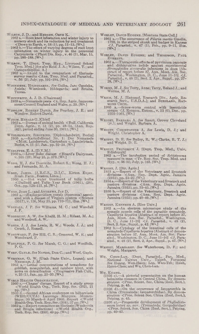 Witsen, J. D.; and Hrevpmgn, OrveE K. 1962 a.—Root knot infestation and winter injury to nursery stock and its reduction by soil treatment &lt;Down to Earth, v. 18 (1), pp. 11-13. [W2.] 1962 b.—The effect of varying degrees of root knot infestation on winter injury to the perennial Caryopteris &lt; Plant Dis. Rep., v. 46 (3), Mar. 15, pp. 186-188. [W2.]} Witson, T. (Dept. Trop. Hyg., Liverpool School Trop. Med.] [See also Reid, J. A.; Wilson, T.; and Ganapathipillai, A.] 1962 a.—Anaid to the comparison of filariasis- survey results &lt;Ann. Trop. Med. and Parasitol., v. 56 (2), July, pp. 191-194. [W2.] WINNICZEK, HILDEGARDA. See Golba, Jan; Ogoriska, Aniela; Winniczek, Hildegarda; and Sztaba, Teresa. Winnirritn, A. J. D. [Chairman] 1959 a.—Nematode pests &lt;4. Rep. Agric. Improve- ment Council England and Wales, p. 20. [W2.] Winstow, Ropert Davin. See Peachey, J. E.; and Winslow, Robert David. Wixom. HEeratp G. [Chief] 1962 3.—Bureau of animal health &lt;Buil. California Dept. Agric., v. 51 (2), pp. 48-54. (Ann. Rep. (42), period ending June 30, 1961). [Wa.] W OHLERMANN, SIEGFRIED. [Diplomlandwirt, Berlin] 1960 a.—Kartoffelfeind Nr. 1: Der Nematode &lt;Mitt. Landesverb. Gartenbau u. Landwirtsch. Berlin, v. 11 (1), Jan., pp. 32-34. [W2.] Worurrer, E.A.{[D.V.M.} 1960 a.—Liver fluke disease &lt;Hoard’s Dairyman, vy. 105 (10), May 25, p. 573. [W2.] Wona, H. J. See Desowitz, Robert S.; Wong, H. J.; and Fernando, M. A. Woop, Jamus. [A.R.C.S., D.1.C., Kirton Exper. Husb. Farm., Boston, Lines.] 1960 a.—Hot water treatment of tulip bulbs &lt;Daffodil and Tulip Year Book (1961), (26), Oct., pp. 128-131, pl. [W.] Woop, Joan L.;and ANDREWS, JAy D. 1962 a.—Haplosporidium costale (Sporozoa) associ- ated with a disease of Virginia oysters &lt;Science (3517), v. 136, May 25, pp. 710-711, illus. [W8.} apne J. P. See Williams, M. C.; and Woodall Wooprurr, A. W. See Khalil, H. M.; Rifaat, M. A.; and Woodruff, A. W. Woops, J. J. See Lewis, R. W.; Woods, J. J.; and Couch, J. Russell. W ooDWARD, P. See Hill, C. B.; Ormerod, W. #.; and Woodward, P. Ng welders P. G. See Marsh, C. G.; and Woolfolk, Worr, Gare. See Norton, Don C.; and Wori, Gayle. Workman, G. W. [Utah State Univ., Logan]; and NervuHo Lp, J. M. 1963 a.—Lethal concentrations of toxaphene for goldfish, mosquitofish, and rainbow trout, with notes on detoxification &lt;Progressive Fish Cult., v. 25 (1), Jan., pp. 23-30. [W2.] Worup HeautH ORGANIZATION. 1960 c.—Chagas’ disease. Report of a study group etsns Health Org., Tech, Rep. Ser. (202), 21 . (Wa, 1960 d.—Second African conference on bilharziasis (WHO/CCTA) Laurengo Marques, Mozam- bique, 30 March-8 April 1960. Report &lt; World Health Org. Tech. Rep. Ser. (204), 37 pp. [W2.] | 1962 a.—Expert committee on filariasis (Wuchereia and Brugia infections) &lt;World Health Org., Tech. Rep. Ser. (233), 49 pp. [W2.] Wortey, Davin Eveens. [Montana State Coll.] 1961 a.—The occurrence of Filaria martis Gmelin, 1790, in the striped skunk and badger in Kansas &lt;J. Parasitol., v. 47 (1), Feb., pp. 9~11, illus. a Woruny, Davin Eucene; and TxHompson, Pau EVERETT. 1962 a.—Therapeutic effects of pyrvinium pamoate and dithiazanine iodide against experimental Strongyloides siercoralis infections in dogs [Ab- stract of report before 27. Ann. Meet. Am. Soc. Parasitol., Washington, D. C., June 11-16] &lt;J. Parasitol., v. 48 (2), Sect. 2, Apr., Suppl., pp. 27~ 28. [W2.] Worms, M. J. See Terry, Anne; Terry, Roland J.; and Worms, M. J. Wricy, M. J. (Entomol. Research Div., Agric. Re- search Serv., U.S.D.A.]; and Busuuanp, Ray- MOND CECcIn. 1960 a.—Screw-worm control with insecticide sprays &lt;J. Hconom. Entom., v. 53 (6), Dec., pp. 1058-1061. [Wa,] Wricat, Barsara A. See Smart, Grover Cleveland (jr.); and Wright, Barbara A. WriacHt, Curistropuur A. See Lewis, D. J.; and Wright, Christopher A. Wriant, D. E. See Bailey, R. W.; Clarke, R. T. J.: and Wright, D. E. Wricut, Frepericx J. [Dept. Trop. Med., Univ, Edinburgh] 1962 a.—The incubation period of Schistosoma mansoni in man &lt;Tr. Roy. Soc. Trop. Med. and Hyz., v. 56 (4), July, p. 346. [W2.] Wricat, J. [Dir. Agric.} 1953 a.—Report of the Veterinary and livestock divisions &lt;Ann. Rep. Dept. Agric. Jamaica (1952), pp. 23-27. [Ws.] 1954 a.—Report of the Veterinary and livestock and pasture divisions &lt;Ann. Rep. Dept. Agric. Jamaica (1953), pp. 35-45. [W3.] 1956 b.—Report of the Veterinary, livestock and pasture divisions &lt;Ann. Rep. Dept. Agric. Jamaica (1955), pp. 40-49. [W.] Wricut, Kennets A. [Rice Univ.] 1962 a.—An electron microscope study of the somatic muscle cells of the parasitic nematode, Capillaria hepatica [Abstract of report before 37. Ann. Meet. Am. Soe. Parasitol., Washington, D. C., June 11-16] &lt;J. Parasitol., v. 48 (2), Sect. 2, Apr., Suppl., p. 42. [W2.] 1962 b.—Cytology of the intestinal cells of the nematode Capillaria hepatica [Abstract of demon- stration before 37. Ann. Meet. Am. Soc. Para- sitol., Washington, D. C., June 11-16] &lt;J. Para- sitol., v. 48 (2), Sect. 2, Apr., Suppl., p. 47. [W*.] Wricutr, Marearnt. See Waterhouse, D. F.; and Wright, Margaret. Cuun-Lan. [Dept. Parasitol., Fac. Med., National Taiwan Univ., Taipeh, Formosa See Huang, Wen-Hsien; Loo, Wan-Teh; Hsieh, Hsien-Chen; and Wu, Chen-Lan. Wo, Wu, KvuANa. . (1936 c).—A pictorial presentation on the human helminths common in Central China. By demon- stration &lt;Proc. Scient. Soc. China (Zool. Sect.), Peiping, p. 45. (1936 d).—On the occurrence of Isoparorchis in China (Trematoda: Isoparorchidae). By demon- stration &lt;Proe. Scient Soc. China (Zool. Sect.), Peiping, p. 45. (1936 e).—Progenetic development of Phyllodisto- mum lestert sp. nov. (Trematoda; Gorgoderidae) &lt;Proc. Scient. Soc. China (Zool. Sect.), Peiping, pp. 40-42. 