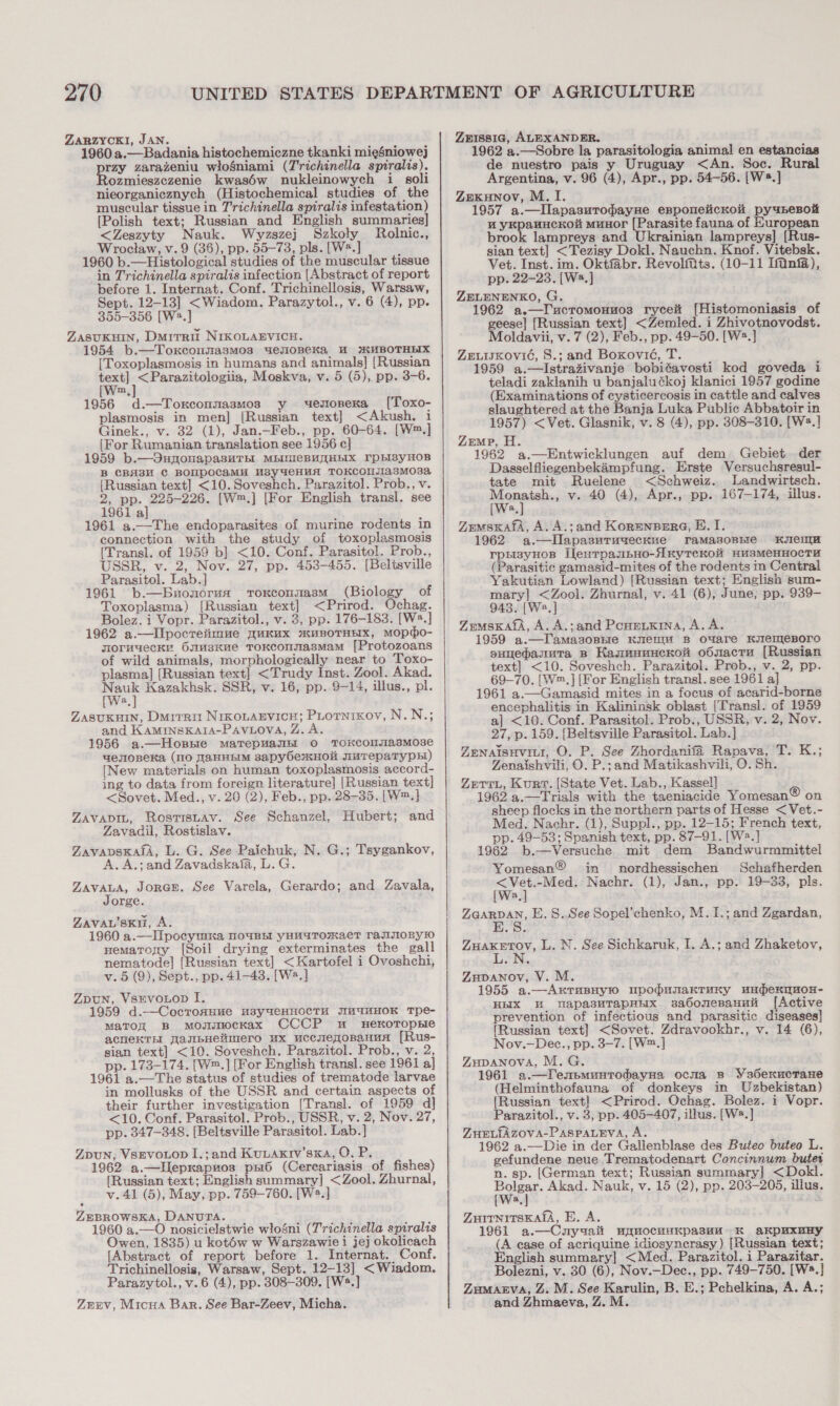 ZaRZYCKI, JAN. 1960 a.—Badania histochemiczne tkanki mieéniowej rzy zarazeniu wiosniami (T'richinella spiralis). ozmieszezenie kwas6w nukleinowych i soli nieorganicznych (Histochemical studies of the muscular tissue in T'richinella spiralis infestation) [Polish text; Russian and English summaries &lt;Zeszyty Nauk. Wyzszej Szkoly Rolnic., Wroclaw, v. 9 (36), pp. 55-73, pls. [W2.] 1960 b.—Histological studies of the muscular tissue in Trichinella spiralis infection [Abstract of report before 1. Internat. Conf. Trichinellosis, Warsaw, Sept. 12-13] &lt;Wiadom. Parazytol., v. 6 (4), pp. 355-356 [W2.] ZASUKHIN, Dmrrri NIKOLAEVICH. 1954 b.—Toxconzasmos uemoneKa WM #UBOTHEIX [Toxoplasmosis in humans and animals] [Russian et ek Moskva, v. 5 (5), pp. 3-6. m 1956 d.—Toxrconnasmos y uestonexa [Toxo- plasmosis in men] [Russian text] &lt;Akush. i Ginek., v. 32 (1), Jan.—Feb., pp. 60-64. [W™.] [For Rumanian translation see 1956 c] 1959 b.—OunonapasHTH MBINICBUHEIX IpHIsyHOB B CBA3M C BOUPOCaMH M3sy4deHHUA TOKCOMIA3M03a {Russian text] &lt;10.Soveshch. Parazitol. Prob., v. 2, pp. 225-226. [W™.] [For English transl. see 1961 al] 1961 a.—The endoparasites of murine rodents in connection with the study of toxoplasmosis (Transl. of 1959 b] &lt;10. Conf. Parasitol. Prob., USSR, v. 2, Nov. 27, pp. 453-455. [Beltsville Parasitol. Lab.] 1961 b.—Buonorua ToKconsasM (Biclowy of Toxoplasma) [Russian text] &lt;Prirod. Ochag. Bolez. i Vopr. Parazitol., v. 3, pp. 176-183. [W®.] 1962 a.—IIpocreiimue WuKUx 2XHBOTHEIX, MOpdo- yormuecky 6smusKHe TOKCOMNasMam [Protozoans of wild animals, morphologically near to Toxo- plasma] [Russian text] &lt;Trudy Inst. Zool. Akad. wer Kazakhsk. SSR, v. 16, pp. 9-14, illus., pl. a ZASUKHIN, Duirrit NiKoLAEVICH; PLotnixov, N.N.; and KAMINSKAIA-PAVLOVA, Z. A. 1956 a.—Hossie mMaTepuasbl O TOKCONUIAsMose uenoneka (10 TaHHbIM sapyOe2KHO WuTepaTyph!) [New materials on human toxoplasmosis accord- ing to data from foreign literature] [Russian text] &lt;Sovet. Med., v. 20 (2), Feb., pp. 28-35. [W™.] ZAVADIL, RostisLav. See Schanzel, Hubert; and Zavacil, Rostislav. ZAVADSKASA, L. G. See Paichuk, N. G.; Tsygankov, A. A.;and Zavadskaia, L.G. ZAVALA, JORGE. See Varela, Gerardo; and Zavala, Jorge. ZAVAL'skii, A. 1960 a.—IIpocymnka NouBhl YHUATORMAeT TaJIIIOBy!10 nematory [Soil drying exterminates the gall nematode] [Russian text] &lt;Kartofel i Ovoshchi, v. 5 (9), Sept., pp. 41-43. [Ws.] ZDUN, VSEVOLOD I. 1959 d.—Cocroxuue M3y4eHHOCTH JIMUHHOK Tpe- MaTOR B mMosimocKax CCCP mu HeKxoropse ACHeEKTH [asibHelimero ux uccmeqoBnanua [Rus- sian text] &lt;10. Soveshch. Parazitol. Prob., v. 2, pp. 173-174. [W™.] [For English transl. see 1961 a] 1961 a.—The status of studies of trematode larvae in mollusks of the USSR and certain aspects of their further investigation [Transl. of 1959 d] &lt;10. Conf. Parasitol. Prob., USSR, v. 2, Nov. 27, pp. 347-348. [Beltsville Parasitol. Lab.] ZDUN, VSEVOLOD I.;and Kutaxkrv’ska, O. P. 1962 a.—lIlepxapuos ps6 (Cercariasis of fishes) [Russian text; English summary] &lt;Zool. Zhurnal, v.41 (5), May, pp. 759-760. [W2.] ZEBROWSKA, DANUTA. 1960 a.—O nosicielstwie wlosni (Trichinella spiralis Owen, 1835) u kotéw w Warszawie i jej okolicach [Abstract of report before 1. Internat. Conf. Trichinellosis, Warsaw, Sept. 12-13] &lt;Wiadom. Parazytol., v.6 (4), pp. 308-309. [W*.] Zmnv, Micua Bar. See Bar-Zeev, Micha.  Zrrssig, ALEXANDER. 1962 a.—Sobre la parasitologia animal en estancias de nuestro pais y Uruguay &lt;An. Soc. Rural Argentina, v. 96 (4), Apr., pp. 54-56. [W*.] ZEeKuNoV, M. I. 1957 a.—IlapasuropayHe epponelicKo py u4pesnok WM yKpavHcKou MuHOr creas fauna of Huropean brook lampreys and Ukrainian lampreys] [Rus- sian text] &lt;Tezisy Dokl. Nauchn. Knof. Vitebsk. Vet. Inst. im. Oktfabr. RevolMts. (10-11 Ifinfa), pp. 22-23. [W2.] ZELENENKO, G. 1962 a.—I'ucromonuo3s ryceit [Histomoniasis of geese] [Russian text] &lt;Zemled. i Zhivotnovodst. Moldavii, v. 7 (2), Feb., pp. 49-50. [W2.] ZuuiKovic, 8.; and Boxovié, T. 1959 a.—lIstrazivanje bobiéavosti kod goveda i teladi zakianih u banjaluékoj klanici 1957 godine (Examinations of cysticercosis in cattle and calves slaughtered at the Banja Luka Public Abbatoir in 1957) &lt;Vet. Glasnik, v. 8 (4), pp. 308-310. [Ws.] Zemp, H. 1962 a.—Entwicklungen auf dem Gebiet der Dasselfliegenbekampfung. Erste Versuchsresul- tate mit Ruelene &lt;Schweiz. lLandwirtsch. ee v. 40 (4), Apr., pp. 167-174, illus. a Zemsxafa, A. A.;and Kor=enserG, . 1. 1962 a.—IDlapasurugeckue ramasoBnie Kel rpp3yHos IlesrpasbHo-AnytTrecKoH HusMeHHOCTH (Parasitic gamasid-mites of the rodents m Central Yakutian Lowland) [Russian text; English sum- mary] &lt;Zool. Zhurnal, v. 41 (6), June, pp. 939- 943. [Wa,] ZemsKafA, A. A.;and Ponetxina, A.A. 1959 a.—Tamasonnie Kent B O4Aare HKIIeEMIeBOrO suyedasuta Bp KasnmanacKoi o6nactu [Russian text] &lt;10. Soveshch. Parazitol. Prob., v. 2, pp. 69-70. [W™.] [For English transl. see 1961 a] 1961 a.—Gamasid mites in a focus of acarid-borne encephalitis in Kalininsk oblast [Transl. of 1959 al &lt;10. Conf. Parasitol. Prob., USSR, v. 2, Nov. 27, p. 159. [Beltsville Parasitol. Lab.] ZENaisHvitr, O. P. See Zhordanifa Rapava, T. K.; Zenaishvili, O. P.; and Matikashvili, O. Sh. Zerr., Kurt. (State Vet. Lab., Kassel] 1962 a.—Trials with the taeniacide Yomesan® on sheep flocks in the northern parts of Hesse &lt;Vet.- Med. Nachr. (1), Suppl., pp. 12-15; French text, pp. 49-53; Spanish text, pp. 87-91. [W2.] 1962 b.—Versuche mit dem Bandwurmmittel Yomesan® in nordhessischen Schafherden ie Nachr. (1), Jan., pp. 19-33, pls. a, ZGABDAN. E. S..See Sopel’chenko, M.1I.; and Zgardan, ARSENIO: L. N. See Sichkaruk, I. A.; and Zhaketov, Zupanov, V. M. 1955 a.—Axrusnyn mpopunaKTruny uwunbexqHox- HBIX HM wapasuTapHHx sadonesanuit [Active prevention of infectious and parasitic diseases] [Russian text] &lt;Sovet. Zdravookhr., v. 14 (6), Nov.—Dec., pp. 3-7. [W™.] ZuDANOVA, M. G. 1961 a.—Tentsmunrodayna ocma 8s Ys6exuctane (Helminthofauna of donkeys in Uzbekistan) {Russian text] &lt;Prirod. Ochag. Bolez. i Vopr. Parazitol., v. 3, pp. 405-407, illus. [W2.] ZHEL{AZOVA-PASPALEVA, A. 1962 a.—Die in der Galienblase des Buteo buteo L. gefundene neue Trematodenart Concinnum buter n. sp. (German text; Russian summary] &lt;Dokl. oe Akad. Nauk, v. 15 (2), pp. 203-205, illus. a . : ZuirnrrsKafa, E. A. 1961 a.—Cunyuait ugmocuuKpasHH K akpUuxnBy (A ease of acriquine idiosyncrasy) [Russian text; English summary] &lt;Med. Parazitol. i Parazitar. Bolezni, v. 30 (6), Nov.—Dec., pp. 749-750. [W*.] Zumanva, Z. M. See Karulin, B. E.; Pchelkina, A. A.; and Zhmaeva, Z. M