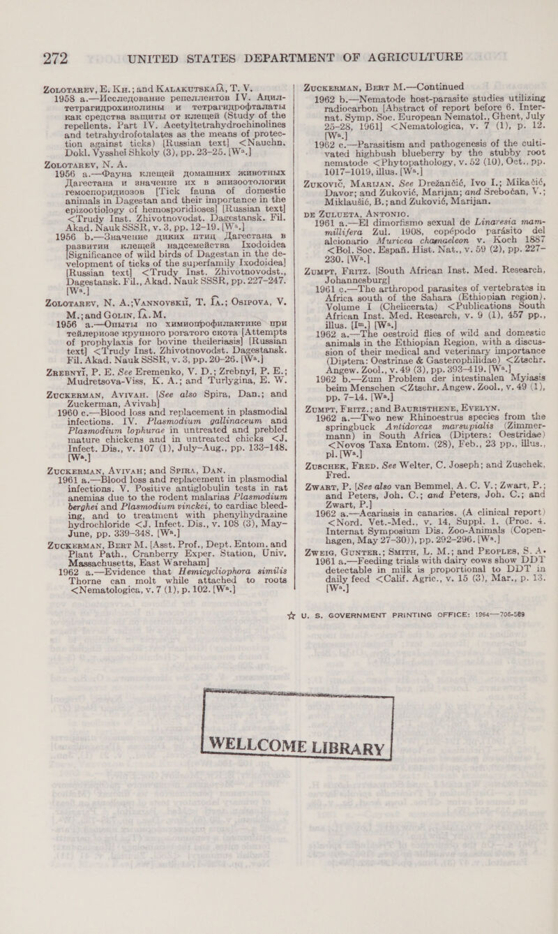 ZoLoTAREy, E. Ku.;and KanaxursKafA, T. V. 1958 a.—Uccnenosauue penennentos IV. Anuu- TeTparuApOXMHONUHbI KU TeTparHjypodrasaryt Kak cpeyicTsa samurnt or Kyremeit (Study of the repellents. Part IV. Acetyltetrahydrochinolines and tetrahydrofotalates as the means of protec- tion against ticks) [Russian text] &lt;Nauchn. Dokl. Vysshei Shkoly (3), pp. 23-25. [W2.] ZOLOTAREV, N. A. 1956 a.—®ayua Kuenleii TOMaMnMx MMBOTHEIX Jlarecrana uM 8HayeHHe HX B dIIM300TOOrHK remocnopuguos0sn [Tick fauna of domestic animals in Dagestan and their importance in the epizootiology of hemosporidioses] [Russian text] &lt;Trudy Inst. Zhivotnovodst. Dagestansk. Fil. Akad. Nauk SSSR, v. 3, pp. 12-19. [W2.] 1956 b.—3uaueune pukux uruy Jlarecrava B pasBuTuH Kemet Haycemeliicrsa LIxodoidea [Significance of wild birds of Dagestan in the de- velopment of ticks of the superfamily Ixodoidea| [Russian text] &lt;Trudy Inst. Zhivotnovodst., 2 Fil., Akad. Nauk SSSR, pp. 227-247. a Zoutorarev, N. A.;VanNnovsku, T. [a.; Osrrova, V. M.;and Gouin, la. M. 1956 a.—Ontirnt no xumMuoupodunakTruke mpu Tetigilepwose KpyuHOorO poraToro cKoTa [Attempts of prophylaxis for bovine theileriasis] [Russian text] &lt;Trudy Inst. Zhivotnovodst. Dagestansk. Fil. Akad. Nauk SSSR, v. 3, pp. 20-26. [W2.] ZreBnyi, P. E. See Eremenko, V. D.; Zrebnyi, P. E.; Mudretsova-Viss, K. A.; and Turlygina, E. W. ZuckERMAN, AvivaH. [See also Spira, Dan.; and Zuckerman, Avivah] 1960 c.—Blood loss and replacement in plasmodial infections. IV. Plasmodium gallinaceum and Plasmodium lophurae in untreated and prebled mature chickens and in untreated chicks &lt;J. Infect. Dis., v. 107 (1), July—Aug., pp. 133-148. [Ws.] ZUCKERMAN, AVivaH; and Sprra, Dan. 1961 a.—Blood loss and replacement in plasmodial infections. V. Positive antiglobulin tests in rat anemias due to the rodent malarias Plasmodium berghei and Plasmodium vinckei, to cardiac bleed- ing, and to treatment with phenylhydrazine hydrochloride &lt;J. Infect. Dis., v. 108 (3), May- June, pp. 339-348. [W2.] ZUCKERMAN, Bert M. {Asst. Prof., Dept. Entom, and Plant Path., Cranberry Exper. Station, Univ. Massachusetts, East Wareham] 1962 a.—Evidence that Hemicycliophora similis Thorne can molt while attached to roots &lt;Nematologica, v. 7 (1), p. 102. [W®.] ZucKERMAN, Bert M.—Continued 1962 b.—Nematode host-parasite studies utilizing radiocarbon [Abstract of report before 6. Inter- nat. Symp. Soc. European Nematol., Ghent, July a 1961] &lt;Nematologica, v. 7 (1), p. 12. a 1962 c.—Parasitism and pathogenesis of the culti- vated highbush blueberry by the stubby root nematode &lt;Phytopathology, v. 52 (10), Oct., pp. 1017-1019, illus. [W2.] Zouxovic, Marwan. See DreZantié, Ivo I.; Mikatié, Davor; and Zukovié, Marijan; and Sreboéan, V.; Miklaudié, B.; and Zukovié, Marijan. pre ZuLtuptTa, ANTONIO. 1961 a.—El dimorfismo sexual de Linaresia mam- millifera Zul. 1908, copépodo parésito del alcionario Muricea chagnaeleon v. Koch 1887 &lt;Bol. Soc. Espafi. Hist. Nat., v. 59 (2), pp. 227- 230. [W2.] Zompt, Frirz. [South African Inst. Med. Research, Johannesburg] 1961 c.—The arthropod parasites of vertebrates in Africa south of the Sahara (Ethiopian region). Volume I (Chelicerata) &lt;Publications South African Inst. Med. Research, v. 9 (1), 457 pp., illus. {Im.] [Ws.] 1962 a.—The oestroid flies of wild and domestic animals in the Ethiopian Region, with a discus- sion of their medical and veterinary importance (Diptera: Oestrinae &amp; Gasterophilidae) &lt;Ztschr. Angew. Zool., v. 49 (3), pp. 393-419. [W8.} 1962 b.—Zum Problem der intestinalen Myiasis beim Menschen &lt;Ztschr. Angew. Zool., v. 49 (1), pp. 7-14. [W2.] Zomet, Frirz.;and BAURISTHENE, EVELYN. 1962 a.—Two new Rhinoestrus species from the springbuck Antidorcas marsupialis (Zimmer- mann) in South Africa (Diptera: Oecestridae) &lt;Novos Taxa Entom. (28), Feb., 23 pp., illus., pl. [W3.] — Frep. See Welter, C. Joseph; and Zuschek, red. Zwart, P. (See also van Bemmel, A. C. V.; Zwart, P.; and Peters, Joh. C.; and Peters, Joh. C.; and Zwart, P.] 1962 a.—Acariasis in canaries. (A clinical report) &lt;Nord. Vet.-Med., v. 14, Suppl. 1. (Proc. 4. Internat Symposium Dis. Zoo-Animals (Copen- hagen, May 27-30)), pp. 292-296. [W=.] Zweie, GUNTER.; Smitu, L. M.; and Proptss, S. A- 1961 a.—Feeding trials with dairy cows show DDT detectable in milk is proportional to DDT in ey feed &lt;Calif. Agric., v. 15 (2), Mar., p. 13. 