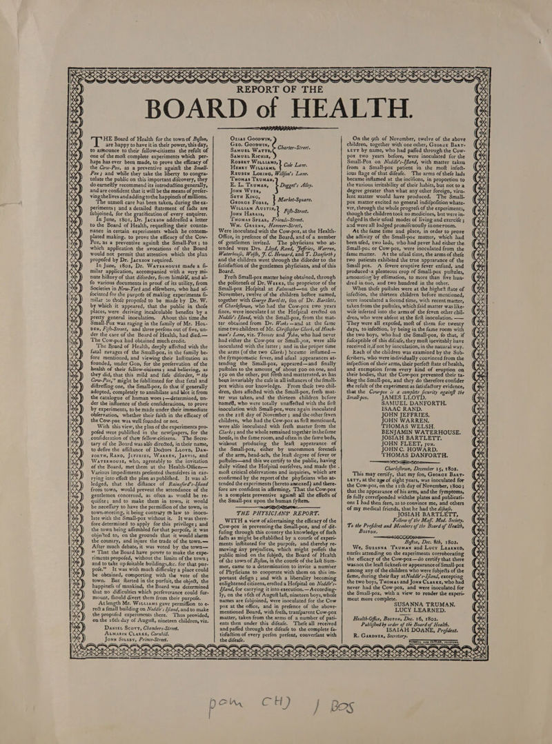    HE Board of Health for the town of Bo/ton, are happy to have it in their power, this day, to announce to their fellow-citizens the refult of one of the moft complete experiments which per- haps has ever been made, to prove the efficacy of the Cow-Pox, as a preventive againft the Swall- Pox ; and while they take the liberty to congra- tulate the public on this important difcovery, they do éarneftly recommend its introduction generally, and are confident that it will be the means of prefer- pacers andadding tothe happinefs of millions. ‘The utmolt care has been taken, during the ex- fubjoined, for the gratification of every enquirer. n June, 1801, Dr. Jackson addreffed a letter to the Board of Health, requefting their counte- Nance in certain experiments which he contem- eee making, to prove the efficacy of the Cow- ‘ox, as a preventive againft the Small-Pox; to which application the avocations of the Board would not permit that attention which the plan propofed by Dr. Jacxson required. In June, 1802, Dr. Warernouse made a fi- milar application, accompanied with a very mi- nute hiftory of that diforder, from himfelf, and al- fo various documents in proof of its utility, from Societies in New-Yors and elfewhere, who had af- fociated for the purpote of making experiments fi- milar to thofe propofed to be made ky Dr. W. ie which it appeared, that the public in thofe places, were deriving incalculable benefits by a pretty general inoculation. About this time che Small-Pox was raging in the family of Mr. Hot- Den, Fi/h-Street, and three perfons out of five, un- der the care of the Board of Health, had died.— The Cow-pox had obtained miuch credit. The Board of Heulth, deeply affected with the fatal ravages of the Small-pox, in the family be- fore mentioned, and viewing their Inftitution as founded, under Gop, for the prefervation of the health of their fellow-citizens ; and believing, as they did, that this mild and fafe diforder, “ the Coww-Pox,'? might be fubftituted for that fatal and diftreffing one, the Small-pox, fo that if generally adopted, completely to annihilate and blot it from the catalogue of human woes ;—determined, un- der the influence of thefe confiderations, to prove by experiments, to be made under their immediate obfervation, whether their faith in the efficacy of the Cow-pox was well founded or not. With this view, the plan of the experiments pro- pofed were publifhed in the newfpapers, for the _confideration of them fellow-citizens, ‘The Secre- tary of the Board was alfo direéted, in their name, to defire the afliftance of Dogors Lioyp, Dan- ForTH, Rann, Jerrries, Warren, Jarvis, and Wateruouse, who, agreeably to the invitation of the Board, met them at the Health-Offices— Various impediments prefented themfelves in car- rying into effect the plan as publifhed. It was al- ledged, that the diftance of Rainsford’s-Iland from town, would prevent the attendance of the gentlemen concerned, as often as would be re- quifite; and to make them in town, it would be neceffary to have the permiffion of the town, in town-meeting, it being contrary to law to inocu- late with the Small-pox without it. It was there- fore determined to apply for this privilege; and the town being affembled for that purpofe, it was obje(ted to, on the grounds that it would alarm the country, and injure the trade of the town.— After much debate, it was voted by the town— * That the Board have powér to make the expe- riments propofed, without the limits of the town; and to take up fuitable buildings,&amp;c. for that pur- pofe.” It was with much difficulty a place could be obtained, comporting with the vote of the town. But ftarted in the purfuit, the objet, the happinefs of mankind, the Board was determined that no difficulties which perfeverance could fur- mount, fhould divert them from their purpofe. Atlength Mr. Witttams gave permiffion to e- recta fmall building on Noddle's I/and, and to make the propofed experiments there. Thus provided, on the 16th day of Augutt, nineteen children, viz. Daxter Scort, Chambers-Street. Acmarin Crarke, Cornhill. Joun Stussy, Prince-Street.   REPORT OF THE Charter-Street.  Ozias Goopwin, Geo. Goopwin, Samuex Ricuiz, Ropeart Labaeeaiad Che Lone Reusen Lorine, Willfon’s Lane. Tuomas Truman, Dogget’s Alley. Joun Wyer, i Seta Kine, Wituiam Austin, 4 Joun Harais, i Fifp-Strect. Wma. Greens, Hanover-Strect, Were inoculated with the Cow-pox, at the Health- of gentlemen invited. The phyficians who at- tended were Drs. Lloyd, Rand, Feffries, Warren, and the children went through the diforder to the fatisfaction of the gentlemen phyficians, and of this Freth Small-pox matter being obtained, throu the politenefs of Dr, Weexs, the proprietor of the November, twelve of the children before named, pogeihes with Geerge Bartl-tt, fon of Dr. Bartlett, of C fince, were inoculate! at the Hofpital erected on Noddle’s Ifand, with the Small-pox, from the mat- time two children of Mr, Chriflopher Clark, of Hinch- man’s Lane, viz. Thomas and Fobn, who had never inoculated with the latter; and in the proper time the arms (of the two Clarks) became inflamed— tending the Small-pox, appeared—and finally pultules to the amount, of about 500 on one, and been invariably the cafe in all inftances of the fmall- pox within our knowledge. From thefe two chil- ter was taken, and the thirteen children before named, who were totally unaffected with the firft on the 21ft day of November ; and the other feven children, who had the Cow-pox as firft mentioned, Clarks; and the whole remained together inthefame houfe, in the fame room, and often in the fame beds, the Small-pox, either by uncommon forenefs of the arm, head-ach, the leaft degree of fever or daily vifited the Hofpital ourfelves, and made the moft critical obfervations and inquiries, which are tended the experiments (hereto annexed) and there- fore are confident in affirming, That the Cow-pox the Small-pox upon the human fyftem. ——__as2oewse- WITH a view of afcertaining the efficacy of the Cow-pox in preventing the Small-pox, and of dit- faéts as might be eftablithed by a courfe of experi- ments inftituted for the purpofe, and-thereby re- public mind on the fubje&amp;, the Board of Health of the town of Bo/fon, in the courfe of the laft Sum- of Phyficians to cooperate with them on this im- portant defign ; and with a liberality becoming Ifland, for carrying it into execution.—A ccording- ly, on the 16th of Auguft laft, nineteen boys, whofe pox at the office, and in prefence of the above- mentioned Board, with freth, tranfparent Cow-pox ents then under this difeafe. ‘Thefe all received and paffed through the difeafe to the complete fa- Samuet Watts, Henry Wittidms, E. L. Truman, Groza’ Fouts, } Market-Square. ‘Tuomas Spear, Friends-Street. Office, in prefence of the Board, and of a number Waterhoufe, Welfh, F. C. Howard, and T. Danforth Board. Small-pox Hofpital at Fal/mouth—on the oth of harlefiown, who had the Cow-pox two years ter obtained from Dr. Wveks—and at the fame had either the Cow-pox or Small-pox, were alfo the fymptomatic fever, and ufual appearances at- 150 on the other, put forth and matterated, as has dren, thus affected with the Small-pox, frefh mat- inoculation with Small-pox, were again inoculated were alfo inoculated with frefh matter from the without producing the leaft appearance. of puftules—and this we certify to the public, having confirmed by the reportofthe phyficians who at- is a complete preventive againft all the effects of THE PHYSICIANS’ REPORT. fufing through this country the knowledge of fuch moving any prejudices, which might poffefs the mer, came to a determination to invite a number enlightened citizens, erected a Hofpital on Noddle’s- names are fubjoined, were inoculated for the Cow matter, taken from the arms of a number of pati- tisfaction of every perfon prefent, converfant with       On the oth of November, twelve of the above children, together with one other, Georcr Barr- Lett by name, who had pafled through the Cow- pox two years before, were inoculated for the Small-Pox on Noddle’s-Iland, with matter taken from a Small-pox patient in the moft infed- ious ftage of that difeafe. The arms of thefe lads became inflamed at the incifions, in proportion to the various irritability of their habits, but not to a degree greater than what any other foreign, viru- lent matter would have produced. The Small- pox matter excited no general indifpofition whate- ver, through the whole progre(s of the experiments, though the children took no medicines, but were in- dulged in their ufual modes of living and exercife ; and were all lodged promifcuoufly inoneroom. At the fame time and place, in order to prove the attivity of the Small-pox matter, which had been ufed, two lads, who had never had either the. Smal]l-pox or Cow-pox, were inoculated from the At the ufual time, the arms of thefe two patients exhibited the true appearance of the Small pox. A fevere eruptive fever enfued, and produced\a plenteous crop of Small-pox puftules, amounting’ by eftimation, to more than five hun- dred in one, and two hundred in the other. When thefe puftules were at the highe!t ftate of infeétion, the thirteen children before mentioned, were inoculated a fecond time, with recent matter, taken from the puftules, which faid matter was like- wife inferted into the arms of the feven other chil- dren, who were abfent at the firft inoculation. —— They were all expofed, moft of them for twenty days, to infedtion, by being in the fame room with the two boys, who had the Small-pox, fo that, if fufceptible of this difeafe, they muft inevitably have received it,if not by inoculation, in the natural way. Each of the children was examined by the Sub- {cribers, who were individually convinced from the infpection of their arms, their perfect ftate of health, and excmption from every kind of eruption on their bodies, that the Cow-pox prevented their ta- king the Small-pox, and they do therefore confider the refult of the experiment as fatisfafory evidence, that the Cow-pox is a complete fecurity againf? the Small-pox. JAMES LLOYD. SAMUEL DANFORTH. ISAAC RAND. JOHN JEFFRIES, JOHN WARREN. THOMAS WELSH. BENJAMIN WATERHOUSE. JOSIAH BARTLETT. JOHN FLEET, jun. JOHN C. HOWARD. ‘THOMAS DANFORTH. SS OO Charleflown, December 15, 1802. This may certify, that my fon, Georce Bart- LETT, at the age of eight years, was inoculated for the Cow-pox, on the 11th day of November, 1800; that the appearance of his arm, and the fymptoms, fo fully correfponded withthe plates and publicati- ons I had then feen, as to convince me, and others of my medical friends, that he had the difea/e. JOSIAH BARTLETT, Fellow of the Maff: Med. Society. To the Prefident and Members of the Board of Health, Boston. Bofton, Dec. 8th, 1802. We, Susanna Truman and Lucy Learnep, nurfes attending on the experiments corroborating the efficacy of the Cow-pox—do certify that there wasnot the leaft ficknefs or appearance of Smail-pox among any of the children who were fubjects of the fame, during their ftay atNoddle’s-I/land, excepting the two boys, Tuomas and Joun Cuarxe, who had never had the Cow-pox, and were inoculated for the Small-pox, with a view to render the experi- Ment more complete. SUSANNA TRUMAN. LUCY LEARNED. Health-Ofice, Bostow, Dee. 16, 1802. Publifbed by order of the Board of Health. ISAIAH DOANE, Prefident. R. Garver, Seerctary. 