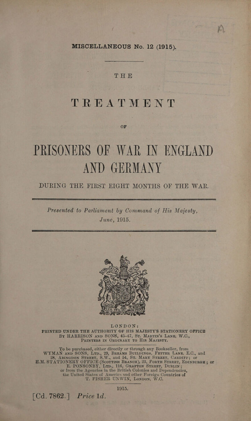MISCELLANEOUS No. 12 (1915). as bad TREATMEN T OF PRISONERS OF WAR IN ENGLAND AND GERMANY DURING THE FIRST EIGHT MONTHS OF THE WAR.   Presented to Parliament by Command of His Majesty, June, 1915.     LONDON: PRINTED UNDER THE AUTHORITY OF HIS MAJUSTY'S STATIONERY OFFICE By HARRISON anp SONS, 45-47, Sr. Marrin’s Lang, W.C., PRINTERS IN ORDINARY TO His Magzsry. To be purchased, either directly or through any Bookseller, from WYMAN anv SONS, Lrtp., 29, BrEAMS BurLpINGs, FETTER Lang, E.C., and 28, ABINGDON STREET, 8.W., and 54, St. Mary STREET, CARDIFF; or H.M. STATIONERY OFFICE (ScortisH BrancH), 23, ForTH STREET, EDINBURGH; or E. PONSONBY, Ltp., 116, Grarron STREET, DUBLIN ; or from the Agencies in the British Colonies and Dependencies, the United States of Americ: and other Foreign Countries of T. FISHER UNWIN, Lonpon, W.C. 1915. [Cd. 7862.] Price 1d.