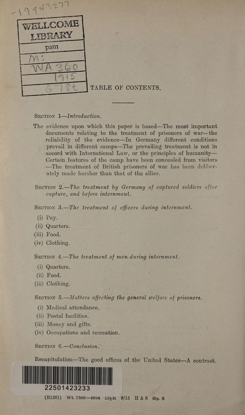  WELLCOME LIBRARY   TABLE OF CONTENTS. SrecTION 1—Introduction. The evidence upon which this paper is based—The most important documents relating to the treatment of prisoners of war—the reliability of the evidence—In Germany different conditions _ prevail in different camps—The prevailing treatment is not in accord with International Law, or the principles of humanity— Certain features of the camp have been concealed from visitors —The treatment of British prisoners of war has been deliber- ately made harsher than that of the allies. Section 2.—The treatment by Germany of captured soldiers after capture, and before internment. Section 38.—The treatment of officers during internment. (i) Pay. (ii) Quarters. (iii) Food. (iv) Clothing. Section 4.—The treatment of men during internment. (1) Quarters. (11) Food. (111) Clothing. Sreotion 5.—Matters affecting the general welfare of prisoners. (i) Medical attendance. (ii) Postal facilities. (iii) Money and gifts. (iv) Occupations and recreation. SECTION 6.—Oonclusion. Recapitulation—The good offices of the United States—A contrast. 22501423233 (B1261) Wt. 7566—4604 iz4m 6/15 H&amp;S Gp.5                                    