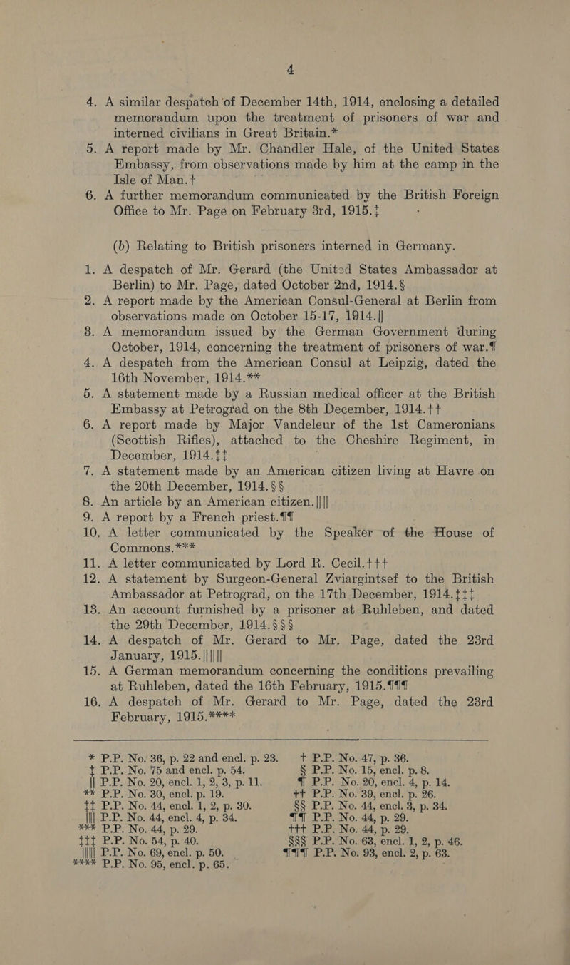 4, A similar despatch ‘of December 14th, 1914, enclosing a detailed memorandum upon the treatment of prisoners of war and interned civilians in Great Britain.* 5. A report made by Mr. Chandler Hale, of the United States Embassy, from observations made by him at the camp in the Isle of Man. t 6. A further memorandum communicated by the British Foreign Office to Mr. Page on February 3rd, 1915. (b) Relating to British prisoners interned in Germany. A despatch of Mr. Gerard (the United States Ambassador at Berlin) to Mr. Page, dated October 2nd, 1914. § . A report made by the American Consul-General at Berlin from observations made on October 15-17, 1914.|| 3. A memorandum issued by the German Government during October, 1914, concerning the treatment of prisoners of war.{ 4. A despatch from the American Consul at Leipzig, dated the 16th November, 1914.** . A statement made by a Russian medical officer at the British Embassy at Petrograd on the 8th December, 1914.}+ 6. A report made by Major Vandeleur of the 1st Cameronians (Scottish Rifles), attached to the Cheshire Regiment, in December, 1914.1t 7. A statement made by an American citizen living at Havre on the 20th December, 1914. §§ 8. An article by an American citizen. |||| 9. A report by a French priest.14 10, A letter communicated by the Speaker of the House of Commons.*** 11. A letter communicated by Lord R. Cecil.++t 12. A statement by Surgeon-General Zviargintsef to the British Ambassador at Petrograd, on the 17th December, 1914.{{t 13. An account furnished by a prisoner at Ruhleben, and dated the 29th December, 1914.§§§ 14. A despatch of Mr. Gerard to Mr. Page, dated the 28rd January, 1915.|||||| 15. A German memorandum concerning the conditions prevailing at Ruhleben, dated the 16th February, 1915.999 16. A despatch of Mr. Gerard to Mr. Page, dated the 28rd Februsry; a1. ** —_ bo Or * P.P. No. 36, p. 22 and encl. p. 23. +t P.P. No. 47, p. 36. t P.P. No. 75 and encl. p. 54. § P.P. No. 15, encl. p. 8. || P.P. No. 20, encl. 1, 2, 3, p. 11. 4 P.P. No..20, encl. 4, p. 14. ** P.P. No. 30, encl. p. 19. +7 PLP. No. 39, encl. 'p. 26: Tf P.P. No. 44, encl. 1, 2, p. 30. §§ P.P. No. 44, encl. 3, p. 34. ||| P.P. No. 44, encl. 4, p. 34. WT7 P.P. No. 44, p. 29 ee P.P. No. 44, p..29. ttt P.P. No. 44, p. 29, Ta byes 54, p- 40. SS§ P.P. No. 63, encl. 1, 2, p. 46. \\\||| P.P. No. 69, encl. p- 50. T19T PPPs No. 93, encl. 2, p: 63. RNP OEE NOs 95, encl. p. 65.