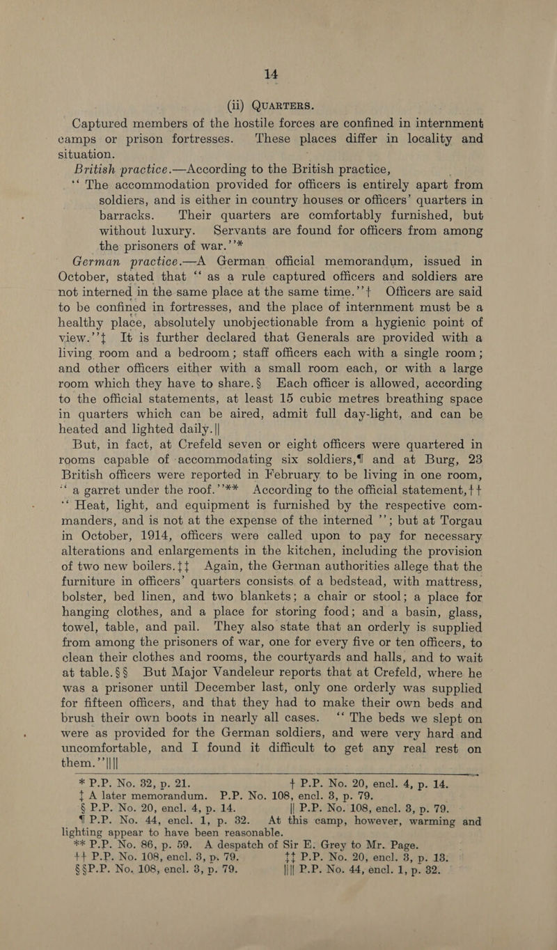 i (ii) QUARTERS. - Captured members of the hostile forces are confined in Econ camps or prison fortresses. These pisces differ in locality and situation. British practice.—According to the British practice, ‘“ The accommodation provided for officers is entirely apart from soldiers, and is either in country houses or officers’ quarters in © barracks. Their quarters are comfortably furnished, but without luxury. Servants are found for officers from among the prisoners of war.’’* German practice.—A German official memorandum, issued in October, stated that ‘‘ as a rule captured officers and soldiers are not interned in the same place at the same time.’’{ Officers are said to be confined in fortresses, and the place of internment must be a healthy place, absolutely unobjectionable from a hygienic point of view.’’t It is further declared that Generals are provided with a living room and a bedroom; staff officers each with a single room ; and other officers either with a small room each, or with a large room which they have to share.§ Hach officer is allowed, according to the official statements, at least 15 cubic metres breathing space in quarters which can be aired, admit full day-light, and can be heated and lighted daily. || But, in fact, at Crefeld seven or eight officers were quartered in rooms capable of accommodating six soldiers, and at Burg, 23 British officers were reported in February to be living in one room, ‘a garret under the roof.’’** According to the official statement, + + ‘“ Heat, light, and equipment is furnished by the respective com- manders, and is not at the expense of the interned ’’; but at Torgau in October, 1914, officers were called upon to pay for necessary alterations and enlargements in the kitchen, including the provision of two new boilers.{{ Again, the German authorities allege that the furniture in officers’ quarters consists. of a bedstead, with mattress, bolster, bed linen, and two blankets; a chair or stool; a place for hanging clothes, and a place for storing food; and a basin, glass, towel, table, and pail. They also state that an orderly is supplied from among the prisoners of war, one for every five or ten officers, to clean their clothes and rooms, the courtyards and halls, and to wait at table.§§ But Major Vandeleur reports that at Crefeld, where he was a prisoner until December last, only one orderly was supplied for fifteen officers, and that they had to make their own beds and brush their own boots in nearly all cases. “‘ The beds we slept on were as provided for the German soldiers, and were very hard and uncomfortable, and I found it difficult to get any real rest on them. ’’|||| * PP. No. 32, p. 21. {P.P. No. 20, encl. 4, p. 1d. t A later mp Ral P.P. No. 108, encl. 8, p. 79. § PP. No. 20, encl. 4, p. 14. | P.P. No. 108, encl. 3, p. 79. 7 P.P. No. 44, encl. 1, p. 32. At this camp, however, warming and Be ntine appear to have been reasonable. * P.P. No. 86, p. 59. A despatch of Sir E: Grey to Mr. pire +H P.P. No. 108, encl. 3, p. 79. tt P.P. No. 20j,enclh.8,p. 18: