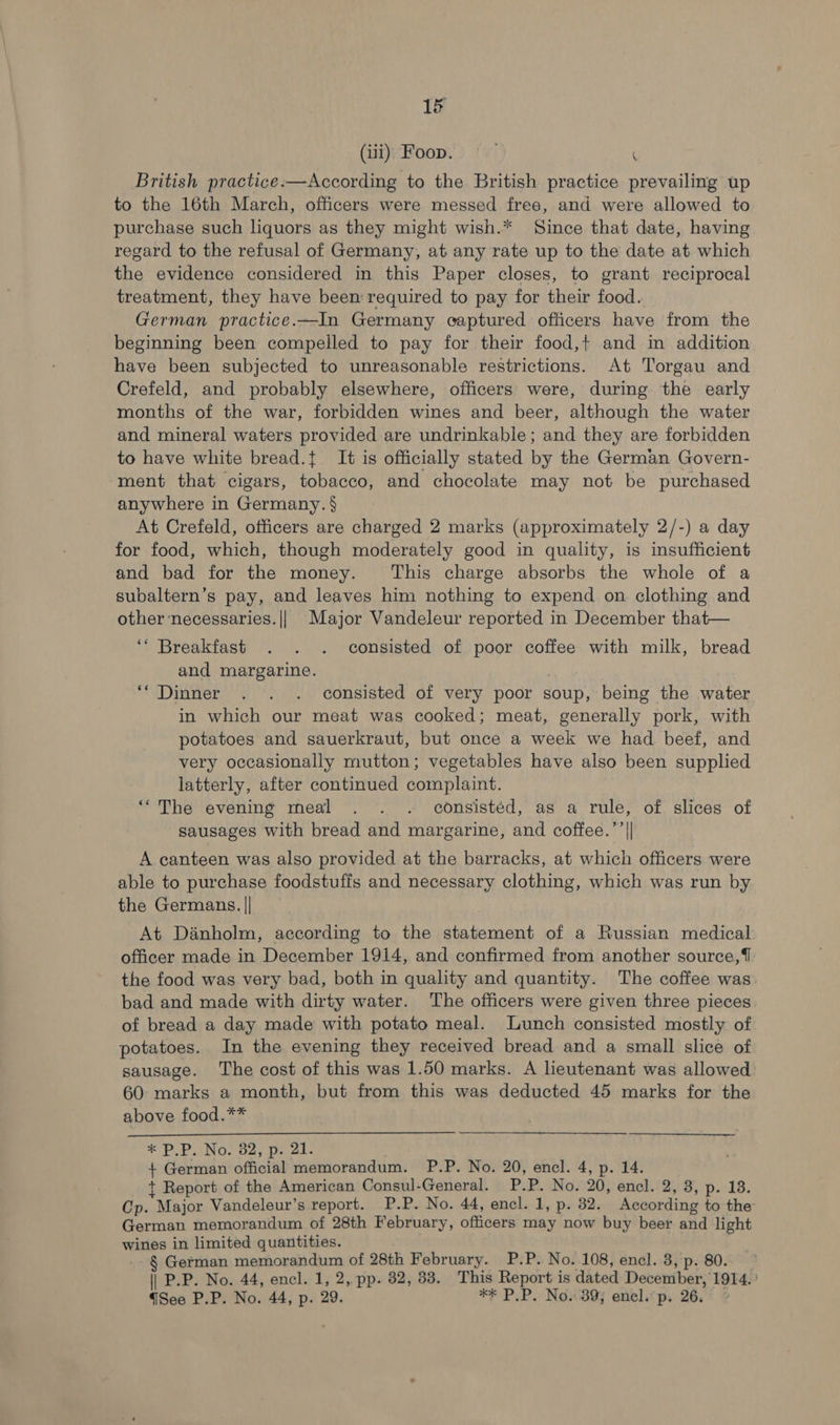 (iii) Foop. = ( British practice:—According to the British practice prevailing up to the 16th March, officers were messed free, and were allowed to purchase such lhquors as they might wish.* Since that date, having regard to the refusal of Germany, at any rate up to the date at which the evidence considered in this Paper closes, to grant reciprocal treatment, they have been required to pay for their food. German practice.—In Germany captured officers have from the beginning been compelled to pay for their food,+ and in addition have been subjected to unreasonable restrictions. At Torgau and Crefeld, and probably elsewhere, officers were, during the early months of the war, forbidden wines and beer, although the water and mineral waters provided are undrinkable; and they are forbidden to have white bread.{. It is officially stated by the German Govern- ment that cigars, tobacco, and chocolate may not be purchased anywhere in Germany. § At Crefeld, officers are charged 2 marks (approximately 2/-) a day for food, which, though moderately good in quality, is insufficient and bad for the money. ‘This charge absorbs the whole of a subaltern’s pay, and leaves him nothing to expend on clothing and other ‘necessaries. || Major Vandeleur reported in December that— ‘* Breakfast . . . consisted of poor coffee with milk, bread and margarine. ‘‘Dinner . . . consisted of very poor soup, being the water in which our meat was cooked; meat, generally pork, with potatoes and sauerkraut, but once a week we had beef, and very occasionally mutton; vegetables have also been supplied latterly, after continued complaint. ‘““The evening meal . . . consistéd, as a rule, of slices of sausages with bread and margarine, and coffee.’’|| A canteen was also provided at the barracks, at which officers were able to purchase foodstuffs and necessary clothing, which was run by the Germans. || At Danholm, according to the statement of a Russian medical officer made in December 1914, and confirmed from another source,{ the food was very bad, both in quality and quantity. The coffee was. bad and made with dirty water. The officers were given three pieces of bread a day made with potato meal. Lunch consisted mostly of potatoes. In the evening they received bread and a small slice of sausage. The cost of this was 1.50 marks. A lieutenant was allowed 60 marks a month, but from this was deducted 45 marks for the above food.** + German official memorandum. P.P. No. 20, encl. 4, p. 14. + Report of the American Consul-General. P.P. No. 20, encl. 2, 8, p. 18. Cp. Major Vandeleur’s report. P.P. No. 44, encl. 1, p. 32. According to the German memorandum of 28th February, officers may now buy beer and light wines in limited quantities. § German memorandum of 28th February. P.P. No. 108, encl. 8, p. 80. ~ || P.P. No. 44, encl. 1, 2, pp. 82, 33. This Report is dated December, 1914. ' See P.P. No. 44, p. 29. *F P.P. Nos39j enel.’p, 26.° 