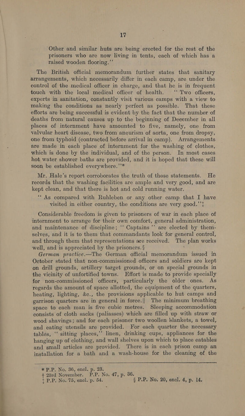 ee a 17 Other and similar huts are being erected for the rest of the raised wooden flooring.’’ The British official memorandum further states that sanitary arrangements, which necessarily differ in each camp, are under the control of the medical officer in charge, and that he is in frequent touch with the local medical officer of health. ‘* 'T'wo officers, experts in sanitation, constantly visit various camps with a view to making the conditions as nearly perfect as possible. That these efforts are being successful is evident by the fact that the number of deaths from natural causes up to the beginning of December in all places of internment have amounted to five, namely, one from valvular heart disease, two from aneurism of aorta, one from dropsy, one from typhoid (contracted before arrival in camp). Arrangements are made in each place of internment for the washing of clothes, which is done by the individual, and of the person. In most cases hot water shower baths are provided, and it is hoped that these will soon be established everywhere.’’* Mr, Hale’s report corroborates the truth of these statements. He records that the washing facilities are ample and very good, and are kept clean, and that there is hot and cold running water. ‘* As compared with Ruhleben or any other camp that I have visited in either country, the conditions are very good.’’} Considerable freedom is given to prisoners of war in each place of internment to arrange for their own comfort, general administration, and maintenance of discipline; “‘ Captains ’’ are elected by them- selves, and it is to them that commandants look for general control, and through them that representations are received. fia plan works well, and is appreciated by the prisoners. § German practice.—The German official memorandum issued in October stated that non-commissioned officers and soldiers are kept on drill grounds, artillery target grounds, or on special grounds in the vicinity of unfortified towns. Effort is made to provide specially for non-commissioned officers, particularly the older ones. As regards the amount of space allotted, the equipment of the quarters, heating, lighting, &amp;c., the provisions applicable to hut camps and garrison quarters are in general in force.||_ The minimum breathing space to each man is five cubic metres. Sleeping accommodation consists of cloth sacks (paliasses) which are filled up with straw or wood shavings; and for each prisoner two woollen blankets, a towel, and eating utensils are provided. For each quarter the necessary tables, ‘‘ sitting places,’’ linen, drinking cups, appliances for the hanging up of clothing, and wall shelves upon which to place eatables and small articles are provided. There is in each prison camp an installation for a bath and a wash-house for the cleaning of the   + 23rd November. P. = No. 47, p. 36. + P.P. No. 75, encl. p. 54. § P.P. No. 20, encl. 4, p. 14.