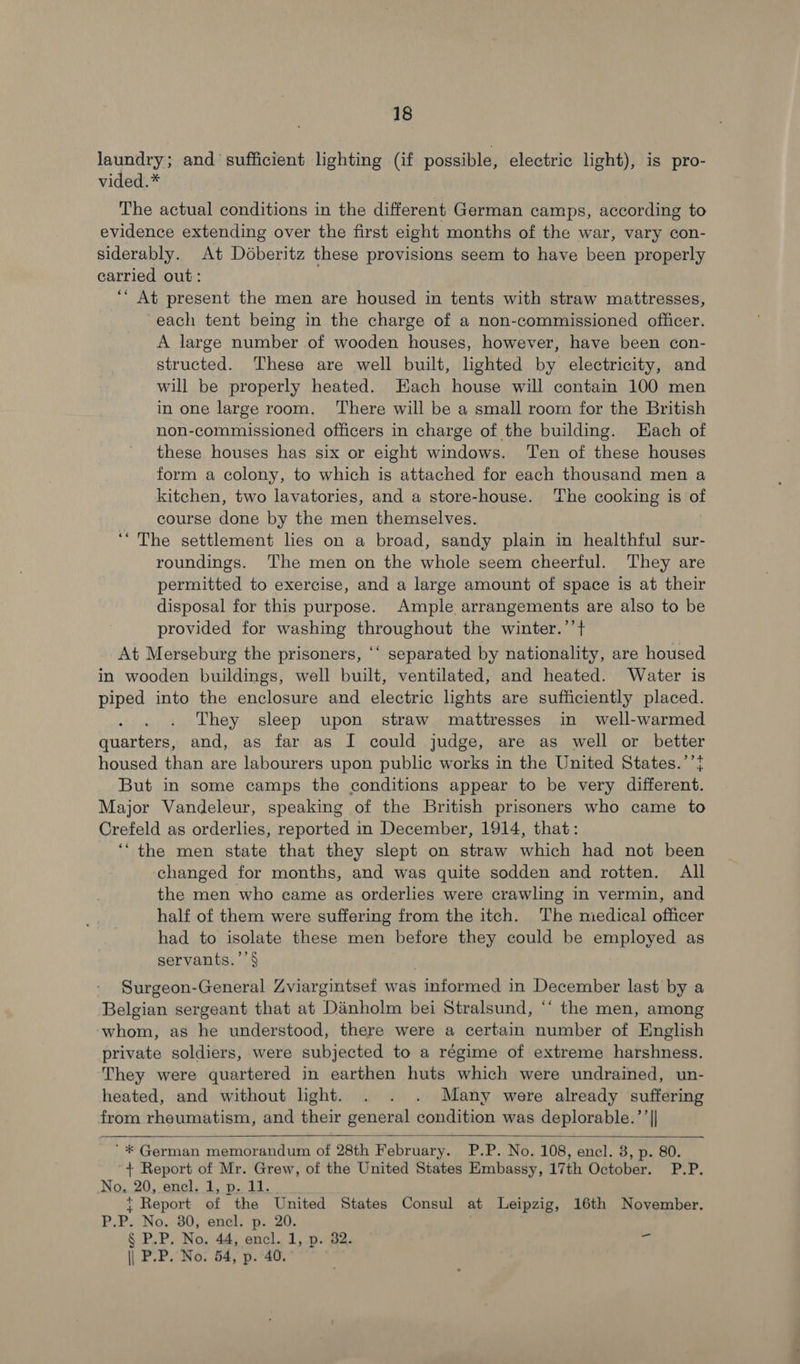 laundry; and sufficient lighting (if possible, electric light), is pro- vided.* The actual conditions in the different German camps, according to evidence extending over the first eight months of the war, vary con- siderably. At Dodberitz these provisions seem to have been properly carried out: ““ At present the men are housed in tents with straw mattresses, each tent being in the charge of a non-commissioned officer. A large number of wooden houses, however, have been con- structed. These are well built, lighted by electricity, and will be properly heated. Each house will contain 100 men in one large room. ‘There will be a small room for the British non-commissioned officers in charge of the building. Hach of these houses has six or eight windows. Ten of these houses form a colony, to which is attached for each thousand men a kitchen, two lavatories, and a store-house. The cooking is of course done by the men themselves. “The settlement lies on a broad, sandy plain in healthful sur- roundings. The men on the whole seem cheerful. They are permitted to exercise, and a large amount of space is at their disposal for this purpose. Ample arrangements are also to be provided for washing throughout the winter.’’+ At Merseburg the prisoners, ‘‘ separated by nationality, are housed in wooden buildings, well built, ventilated, and heated. Water is piped into the enclosure and electric lights are sufficiently placed. They sleep upon straw mattresses in well-warmed quarters, and, as far as I could judge, are as well or better housed than are labourers upon public works in the United States.’’} But in some camps the conditions appear to be very different. Major Vandeleur, speaking of the British prisoners who came to Crefeld as orderlies, reported in December, 1914, that: ‘“the men state that they slept on straw which had not been changed for months, and was quite sodden and rotten. All the men who came as orderlies were crawling in vermin, and half of them were suffering from the itch. The miedical officer had to isolate these men before they could be employed as servants.’’§ ce Surgeon-General Zviargintsef was informed in December last by a Belgian sergeant that at Danholm bei Stralsund, “‘ the men, among ‘whom, as he understood, there were a certain number of English private soldiers, were subjected to a régime of extreme harshness. They were quartered in earthen huts which were undrained, un- heated, and without light. . . . Many were already suffering from rheumatism, and their general condition was deplorable.’’||  ‘* German memorandum of 28th February. P.P. No. 108, encl. 3, p. 80. + Report of Mr. Grew, of the United States Embassy, 17th October. P.P. No. 20, encl. 1, p. 11. { Report of the United States Consul at Leipzig, 16th November. P.P. No. 30, encl. p. 20. § P.P. No. 44, encl. 1, p. 32. = || P.P. No. 54, p. 40.