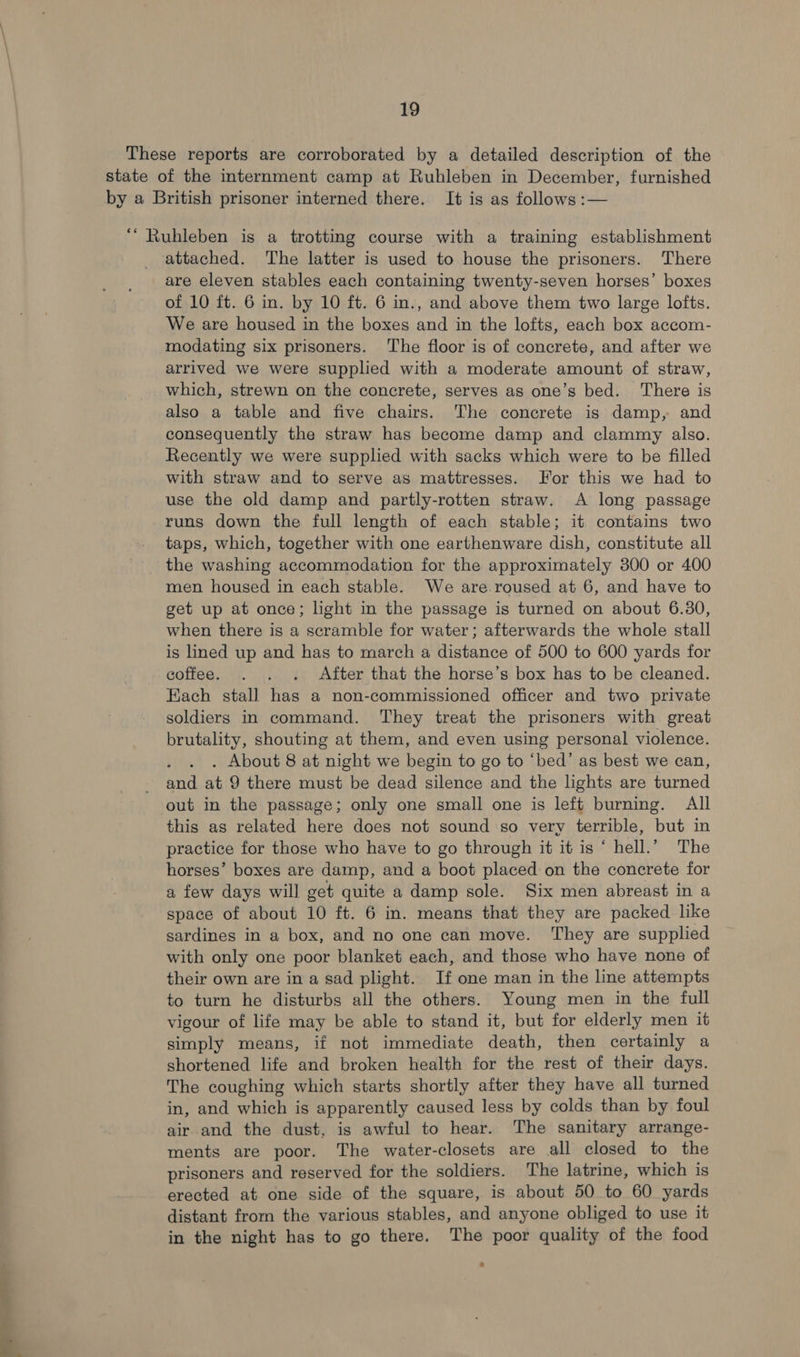 These reports are corroborated by a detailed description of the state of the internment camp at Ruhleben in December, furnished by a British prisoner interned there. It is as follows :— “ Ruhleben is a trotting course with a training establishment attached. The latter is used to house the prisoners. There are eleven stables each containing twenty-seven horses’ boxes of 10 ft. 6 in. by 10 ft. 6 in., and above them two large lofts. We are housed in the boxes and in the lofts, each box accom- modating six prisoners. The floor is of concrete, and after we arrived we were supplied with a moderate amount of straw, which, strewn on the concrete, serves as one’s bed. ‘There is also a table and five chairs. The concrete is damp, and consequently the straw has become damp and clammy also. Recently we were supplied with sacks which were to be filled with straw and to serve as mattresses. For this we had to use the old damp and partly-rotten straw. A long passage runs down the full length of each stable; it contains two taps, which, together with one earthenware dish, constitute all the washing accommodation for the approximately 300 or 400 men housed in each stable. We are.roused at 6, and have to get up at once; light in the passage is turned on about 6.30, when there is a scramble for water; afterwards the whole stall is lined up and has to march a distance of 500 to 600 yards for coffee. . . . After that the horse’s box has to be cleaned. Each stall has a non-commissioned officer and two private soldiers in command. They treat the prisoners with great brutality, shouting at them, and even using personal violence. . About 8 at night we begin to go to ‘bed’ as best we can, and at 9 there must be dead silence and the lights are turned out in the passage; only one small one is left burning. All this as related here does not sound so very terrible, but in practice for those who have to go through it it is “ hell.’ The horses’ boxes are damp, and a boot placed on the concrete for a few days will get quite a damp sole. Six men abreast in a space of about 10 ft. 6 in. means that they are packed like sardines in a box, and no one can move. ‘They are supplied with only one poor blanket each, and those who have none of their own are in a sad plight. If one man in the line attempts to turn he disturbs all the others. Young men in the full vigour of life may be able to stand it, but for elderly men it simply means, if not immediate death, then certainly a shortened life and broken health for the rest of their days. The coughing which starts shortly after they have all turned in, and which is apparently caused less by colds than by foul air and the dust, is awful to hear. The sanitary arrange- ments are poor. The water-closets are all closed to the prisoners and reserved for the soldiers. The latrine, which is erected at one side of the square, is about 50 to 60 yards distant from the various stables, and anyone obliged to use it in the night has to go there. The poor quality of the food