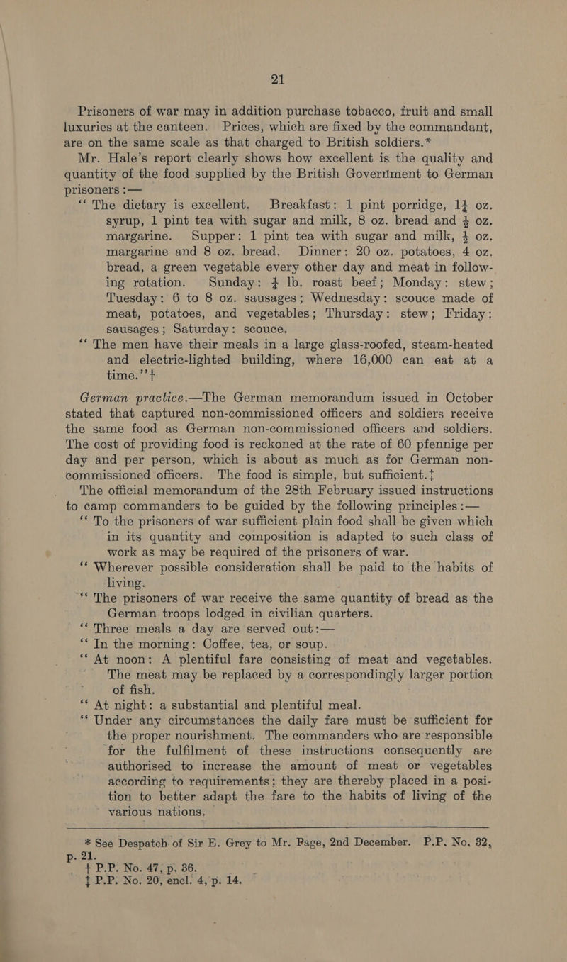 Prisoners of war may in addition purchase tobacco, fruit and small luxuries at the canteen. Prices, which are fixed by the commandant, are on the same scale as that charged to British soldiers.* Mr. Hale’s report clearly shows how excellent is the quality and quantity of the food supplied by the British Goverriment to German prisoners :— _ ‘“ The dietary is excellent. Breakfast: 1 pint porridge, 14 oz. syrup, 1 pint tea with sugar and milk, 8 oz. bread and 4 oz. margarine. Supper: 1 pint tea with sugar and milk, 4 oz, margarine and 8 oz. bread. Dinner: 20 oz. potatoes, 4 oz. bread, a green vegetable every other day and meat in follow- ing rotation. Sunday: + lb. roast beef; Monday: stew; Tuesday: 6 to 8 oz. sausages; Wednesday: scouce made of meat, potatoes, and vegetables; Thursday: stew; Friday: sausages; Saturday: scouce, ‘* The men have their meals in a large glass-roofed, steam-heated and electric-lighted building, where 16,000 can eat at a time.’’ + tol roj—t German practice.—The German memorandum issued in October stated that captured non-commissioned officers and soldiers receive the same food as German non-commissioned officers and soldiers. The cost of providing food is reckoned at the rate of 60 pfennige per day and per person, which is about as much as for German non- commissioned officers. The food is simple, but sufficient. The official memorandum of the 28th February issued instructions to camp commanders to be guided by the following principles :— ** To the prisoners of war sufficient plain food shall be given which in its quantity and composition is adapted to such class of work as may be required of the prisoners of war. ** Wherever possible consideration shall be paid to the habits of living. “** The prisoners of war receive the same quantity of bread as the German troops lodged in civilian quarters. ‘* Three meals a day are served out:— ‘* In the morning: Coffee, tea, or soup. ‘* At noon: A plentiful fare consisting of meat and vegetables. _ The meat may be replaced by a correspondingly larger portion of fish. ** At night: a substantial and plentiful meal. ‘* Under any circumstances the daily fare must be sufficient for the proper nourishment. The commanders who are responsible ‘for the fulfilment of these instructions consequently are authorised to increase the amount of meat or vegetables according to requirements; they are thereby placed in a posi- tion to better adapt the fare to the habits of living of the various nations. © * See Despatch of Sir E. Grey to Mr. Page, 2nd December. P.P. No, 82, p. 21. + PLP. No. 47, p. 36.