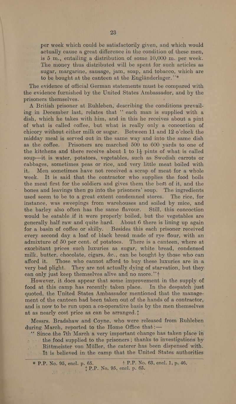 per week which could be satisfactorily given, and which would actually cause a great difference in the condition of these men, is 5 m., entailing a distribution of some 10,000 m. per week. The money thus distributed will be spent for such articles as sugar, margarine, sausage, jam, soap, and tobacco, which are to be bought at the canteen at the Englinderlager.’’* The evidence of official German statements must be compared with the evidence furnished by the United States Ambassador, and by the prisoners themselves. A British prisoner at Ruhleben; describing the oan tae prevail- ing in December last, relates that ‘‘ each man is supplied with a dish, which he takes with him, and in this he receives about a pint of what is called coffee, but what is really only a concoction of chicory without either milk or sugar. Between 11 and 12 o’clock the midday meal is served out in the same way and into the same dish as the coffee. Prisoners are marched 500 to 600 yards to one of the kitchens and there receive about 1 to 14 pints of what is called soup—it is water, potatoes, vegetables, such as Swedish carrots or cabbages, sometimes peas or rice, and very little meat boiled with it. Men sometimes have not received a scrap of meat for a whole week. It is said that the contractor who supplies the food boils the meat first for the soldiers and gives them the best of it, and the bones and leavings then go into the prisoners’ soup. The ingredients used seem to be to a great extent condemned stores. The rice, for instance, was sweepings from warehouses and soiled by mice, and the barley also often has the same flavour. Still, this concoction would be eatable if it were properly boiled, but the vegetables are generally half raw and quite hard. About 6 there is lining up again for a basin of coffee or skilly. Besides this each prisoner received every second day a loaf of black bread made of rye flour, with an admixture of 50 per cent. of potatoes. There is a canteen, where at exorbitant prices such luxuries as sugar, white bread, condensed milk, butter, chocolate, cigars, &amp;c., can be bought by those who can afford it. Those who cannot afford to buy these luxuries are in a very bad plight. They are not actually dying of starvation, but they can only just keep themselves alive and no more.’’+ However, it does appear that some improvement in the supply of food at this camp has recently taken place. In the despatch just quoted, the United States Ambassador mentioned that the manage- ment of the canteen had been taken out of the hands of a contractor, and is now to be run upon a co-operative basis by the men themselves at as nearly cost price as can be arranged.t Messrs. Bradshaw and Coyne, who were released from Ruhleben during March, reported to the Home Office that :— “* Since the 7th March a very important change has takeri place i in the food supplied to the prisoners ; thanks to investigations by Rittmeister von Miiller, the caterer has been dispensed with. -Tt is believed in the camp that the United States authorities  * P.P. No. 95, encl. p. 65. + P.P. No. 63, encl. 1, p. 46, 7 ibe se Oe OD encl. p. 65.