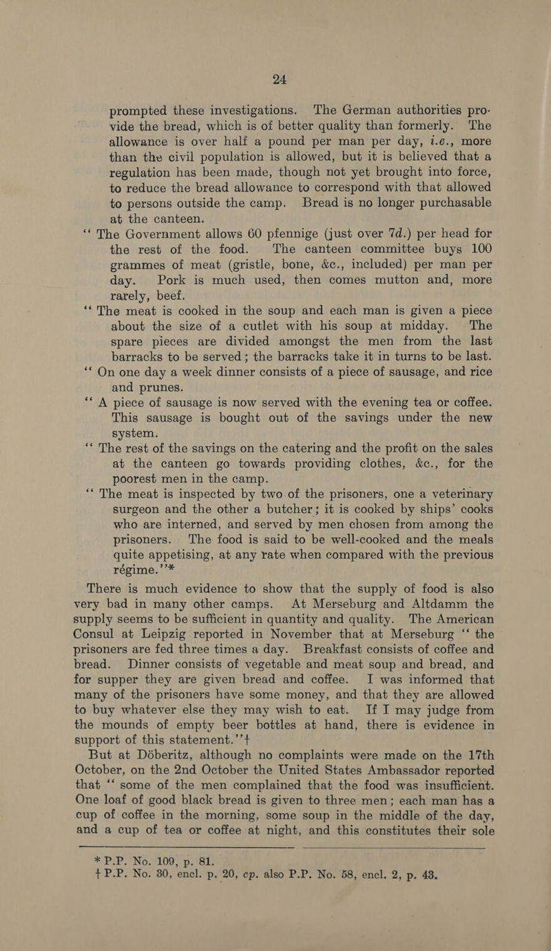 prompted these investigations. The German authorities pro- vide the bread, which is of better quality than formerly. The allowance is over half a pound per man per day, 7.e., more than the civil population is allowed, but it is believed that a regulation has been made, though not yet brought into force, to reduce the bread allowance to correspond with that allowed to persons outside the camp. Bread is no longer purchasable at the canteen. ‘The Government allows 60 pfennige (just over 7d.) per head for the rest of the food. The canteen committee buys 100 grammes of meat (gristle, bone, &amp;c., included) per man per day. Pork is much used, then comes mutton and, more rarely, beef. ‘‘The meat is cooked in the soup and each man is given a piece about the size of a cutlet with his soup at midday. The spare pieces are divided amongst the men from the last barracks to be served; the barracks take it in turns to be last. ‘* On one day a week dinner consists of a piece of sausage, and rice and prunes. ** A piece of sausage is now served with the evening tea or coffee. This sausage is bought out of the savings under the new system. ‘* The rest of the savings on the catering and the profit on the sales at the canteen go towards providing clothes, &amp;c., for the poorest men in the camp. ‘‘ The meat is inspected by two of the prisoners, one a veterinary surgeon and the other a butcher; it is cooked by ships’ cooks who are interned, and served by men chosen from among the prisoners. The food is said to be well-cooked and the meals quite appetising, at any rate when compared with the previous régime.’’* There is much evidence to show that the supply of food is also very bad in many other camps. At Merseburg and Altdamm the supply seems to be sufficient in quantity and quality. The American Consul at Leipzig reported in November that at Merseburg ‘‘ the prisoners are fed three times a day. Breakfast consists of coffee and bread. Dinner consists of vegetable and meat soup and bread, and for supper they are given bread and coffee. I was informed that many of the prisoners have some money, and that they are allowed to buy whatever else they may wish to eat. If I may judge from the mounds of empty beer bottles at hand, there is evidence in support of this statement.’’+ But at Déberitz, although no complaints were made on the 17th October, on the 2nd October the United States Ambassador reported that ‘‘ some of the men complained that the food was insufficient. One loaf of good black bread is given to three men; each man has a cup of coffee in the morning, some soup in the middle of the day, and a cup of tea or coffee at night, and this constitutes their sole   MPP. ONG. LUG. Dep aes