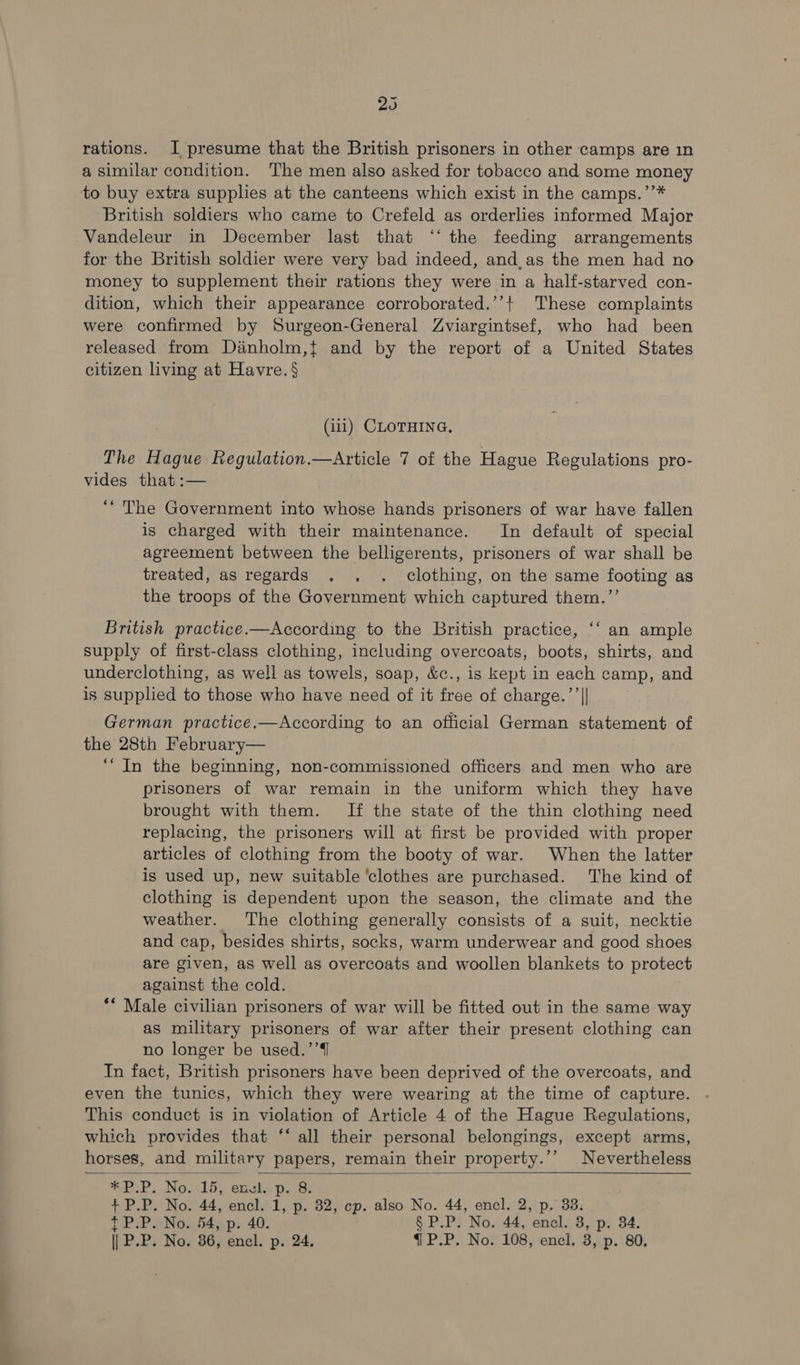 205 rations. I presume that the British prisoners in other camps are in a similar condition. The men also asked for tobacco and some money to buy extra supplies at the canteens which exist in the camps.’’* British soldiers who came to Crefeld as orderlies informed Major Vandeleur in December last that ‘‘ the feeding arrangements for the British soldier were very bad indeed, and,as the men had no money to supplement their rations they were in a haltf-starved con- dition, which their appearance corroborated.’’+ These complaints were confirmed by Surgeon-General Zviargintsef, who had been released from Dinholm,t and by the report of a United States citizen living at Havre. § (ili) CLOTHING, The Hague Regulation.—Article 7 of the Hague Regulations pro- vides that :— ““ The Government into whose hands prisoners of war have fallen is charged with their maintenance. In default of special agreement between the belligerents, prisoners of war shall be treated, as regards . . . clothing, on the same footing as the troops of the Government which captured them.”’ 6é British practice.—According to the British practice, ‘‘ an ample supply of first-class clothing, including overcoats, boots, shirts, and underclothing, as well as towels, soap, &c., is kept in each camp, and is supplied to those who have need of it free of charge.’’|| German practice,—According to an official German statement of the 28th February— ‘““In the beginning, non-commissioned officers and men who are prisoners of war remain in the uniform which they have brought with them. If the state of the thin clothing need replacing, the prisoners will at first be provided with proper articles of clothing from the booty of war. When the latter is used up, new suitable ‘clothes are purchased. The kind of clothing is dependent upon the season, the climate and the weather. The clothing generally consists of a suit, necktie and cap, besides shirts, socks, warm underwear and good shoes are given, as well as overcoats and woollen blankets to protect against the cold. ** Male civilian prisoners of war will be fitted out in the same way as military prisoners of war after their present clothing can no longer be used.’’{1 In fact, British prisoners have been deprived of the overcoats, and even the tunics, which they were wearing at the time of capture. This conduct is in violation of Article 4 of the Hague Regulations, which provides that ‘‘ all their personal belongings, except arms, horses, and military papers, remain their property.’’ Nevertheless SPP. Nowlbs emule pes: + P.P. No. 54, p. 40. § P.P. No. 44, encl. 3, p. 34.
