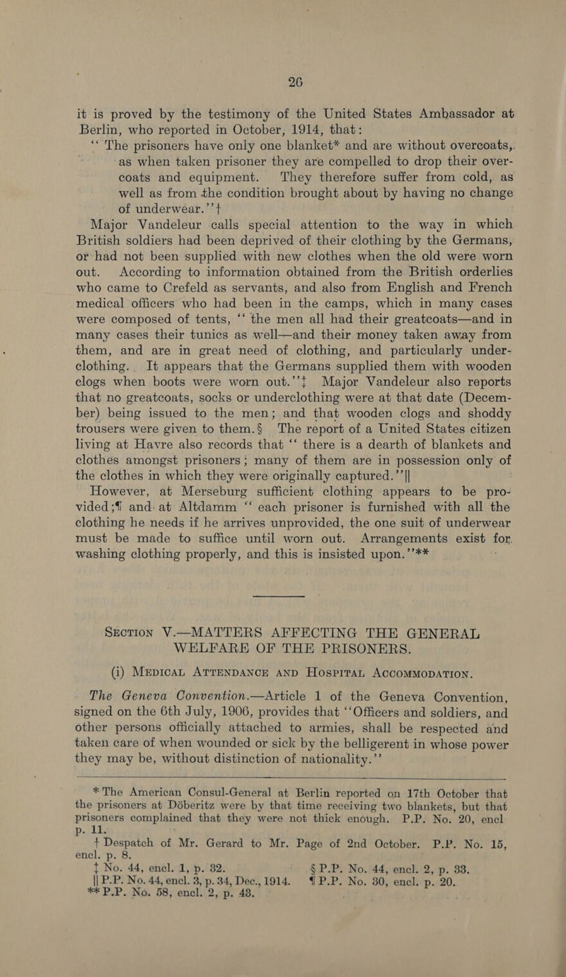 it is proved by the testimony of the United States Ambassador at Berlin, who reported in October, 1914, that: ‘The prisoners have only one blanket* and are without overcoats,. ‘as when taken prisoner they are compelled to drop their over- coats and equipment. They therefore suffer from cold, as well as from the condition brought about by having no change of underwear.’’ + Major Vandeleur calls special attention to the way in which British soldiers had been deprived of their clothing by the Germans, or: had not been supplied with new clothes when the old were worn out. According to information obtained from the British orderlies who came to Crefeld as servants, and also from English and French medical officers who had been in the camps, which in many cases were composed of tents, ‘‘ the men all had their greatcoats—and in many cases their tunics as well—and their money taken away from them, and are in great need of clothing, and particularly under- clothing. It appears that the Germans supplied them with wooden clogs when boots were worn out.’’{ Major Vandeleur also reports that no greatcoats, socks or underclothing were at that date (Decem- ber) being issued to the men; and that wooden clogs and shoddy trousers were given to them.§ The report of a United States citizen living at Havre also records that “‘ there is a dearth of blankets and clothes amongst prisoners; many of them are in possession only of the clothes in which they were originally captured.’’|| However, at Merseburg sufficient clothing appears to be pro- vided ;f and: at Altdamm “‘ each prisoner is furnished with all the clothing he needs if he arrives unprovided, the one suit of underwear must be made to suffice until worn out. Arrangements exist fon washing clothing properly, and this is insisted upon.’’** Section V.—MATTERS AFFECTING THE GENERAL WELFARE OF THE PRISONERS. (i) MepicaL ATTENDANCE AND Hosprtan ACCOMMODATION. The Geneva Convention.—Article 1 of the Geneva Convention, signed on the 6th July, 1906, provides that ‘‘Officers and soldiers, and other persons officially attached to armies, shall be respected and taken care of when wounded or sick by the belligerent in whose power they may be, without distinction of nationality.’’   * The American Consul-General at Berlin reported on 17th October that the prisoners at Déberitz were by that time receiving two blankets, but that prisoners complained that they were not thick enough. P.P. No. 20, encl ee ho + Despateh of Mr. Gerard to Mr. Page of 2nd October. P.P. No. 15, encl. p. 8. t No. 44, encl. 1, p. 82. §P.P. No. 44, encl. 2, p. 33. | PP. No. 44, encl. 3, 4 oe Dec.,1914. {P.P. No. 30, encl. p. 20. *F PUP NG. 58, encl. . 48, .