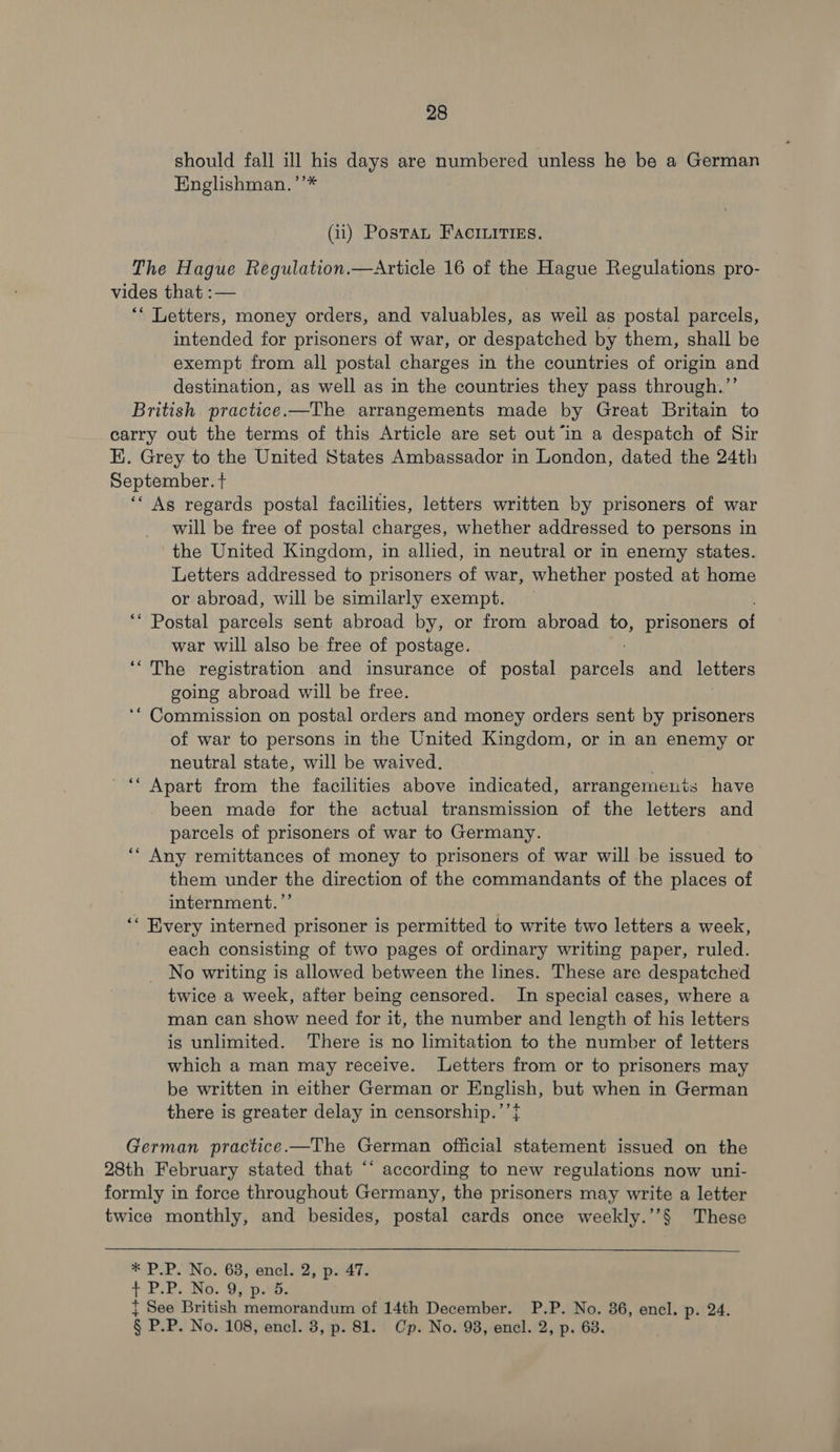 should fall ill his days are numbered unless he be a German Englishman.’’* (ii) Postan Facinitiss. The Hague Regulation.—Article 16 of the Hague Regulations pro- vides that :— ** Letters, money orders, and valuables, as weil as postal parcels, intended for prisoners of war, or despatched by them, shall be exempt from all postal charges in the countries of origin and destination, as well as in the countries they pass through.”’ British practice.—The arrangements made by Great Britain to carry out the terms of this Article are set out ‘in a despatch of Sir E. Grey to the United States Ambassador in London, dated the 24th September. t ‘* As regards postal facilities, letters written by prisoners of war will be free of postal charges, whether addressed to persons in the United Kingdom, in allied, in neutral or in enemy states. Letters addressed to prisoners of war, whether posted at home or abroad, will be similarly exempt. _ ‘* Postal parcels sent abroad by, or from abroad to, prisoners of war will also be free of postage. ‘The registration and insurance of postal A 2 and letters going abroad will be free. ‘“ Commission on postal orders and money orders sent by prisoners of war to persons in the United Kingdom, or in an enemy or neutral state, will be waived. . “Apart from the facilities above indicated, arrangements have been made for the actual transmission of the letters and parcels of prisoners of war to Germany. ‘“ Any remittances of money to prisoners of war will be eae to them under the direction of the commandants of the places of internment.’”’ ‘* Every interned prisoner is permitted to write two letters a week, each consisting of two pages of ordinary writing paper, ruled. No writing is allowed between the lines. These are despatched twice a week, after being censored. In special cases, where a man can show need for it, the number and length of his letters is unlimited. There is no limitation to the number of letters which a man may receive. Letters from or to prisoners may be written in either German or English, but when in German there is greater delay in censorship.’’} German practice.—The German official statement issued on the 28th February stated that “‘ according to new regulations now uni- formly in force throughout Germany, the prisoners may write a letter twice monthly, and besides, postal cards once weekly.’’§ These P.P. No. 63, encl. 2, p. 47. PiP. Nps One. See British memorandum of 14th December. P.P. No. 36, encl. p. 24. P.P. No. 108, encl. 3, p. 81. Cp. No. 98, encl. 2, p. 68.