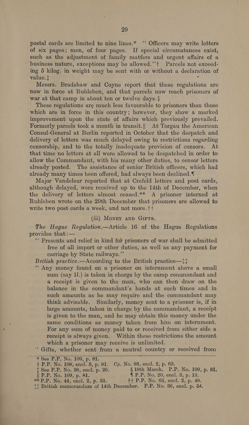 postal cards are limited to nine lines.* ‘‘ Officers may write letters of six pages; men, of four pages. If special circumstances exist, such as the adjustment of family matters and urgent affairs of a business nature, exceptions may be allowed.’’+ Parcels not exceed- ing 5 kilog. in weight may be sent with or without a declaration of value. t 6 Messrs. Bradshaw and Coyne report that these regulations are now in force at Ruhleben, and that parcels now reach prisoners of war at that camp in about ten or twelve days.§ These regulations are much less favourable to prisoners than those which are in force in this country; however, they show a marked improvement upon the state of affairs which previously prevailed. Formerly parcels took a month in transit.|| At Torgau the American Consul-General at Berlin reported in October that the despatch and delivery of letters was much delayed owing to restrictions regarding censorship, and to the totally inadequate provision of censors. At that time no letters at all were allowed to be despatched in order to allow the Commandant, with his many other duties, to censor letters already posted: The assistance of senior British officers, which had already many times been offered, had always been declined.{ Major Vandeleur reported that at Crefeld letters and post cards, although delayed, were received up to the 14th of December, when the delivery of letters almost ceased.** A prisoner interned at Ruhleben wrote on the 29th December that prisoners are allowed to write two post cards a week, and not more.tt (ii) Monry anp GIFTS. The Hague Regulation.—Article 16 of the Hague Regulations provides that :— ‘* Presents and relief in kind for prisoners of war shall be admitted free of all import or other duties, as well as any payment for carriage by State railways.”’ British practice.—According to the British practice—}{} ** Any money found on a‘prisoner on internment above a small sum (say ll.) is taken in charge by the camp commandant and a receipt is given to the man, who can then draw on the balance in the commandant’s hands at such times and in such amounts as he may require and the commandant may think advisable. Similarly, money sent to a prisoner is, if in large amounts, taken in charge by the commandant, a receipt is given to the man, and he may obtain this money under the same conditions as money taken from him on internment. For any sum of money paid to or received from either side a receipt is always given. Within these restrictions the amount which a prisoner may receive is unlimited. ‘ Gifts, whether sent from a neutral country or received from t See P.P. No. 38, encl. p. 26. § 18th March. P.P. No. 109, p. 81. fF PIP. Ng. 109; p.. Bi. {@ P.P. No. 20, encl. 3, p. 18. t+ British memorandum of 14th December. P.P. No. 36, encl. p. 34. 