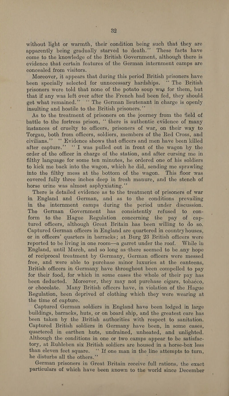 without light or warmth, their condition being such that they are apparently being gradually starved to death.’’ These facts have come to the knowledge of the British Government, although there is evidence that certain features of the German internment camps are concealed from visitors. Moreover, it appears that during this period British prisoners have been specially selected for unnecessary hardships. ‘‘ The British prisoners were told that none of the potato soup was for them, but that if any was left over after the French had been fed, they should get what remained.’’ ‘‘ The German lieutenant in charge is openly insulting and hostile to the British prisoners.”’ As to the treatment of prisoners on the journey from the field of battle to the fortress prison, ‘‘ there is authentic evidence of many instances of cruelty to officers, prisoners of war, on their way to Torgau, both from officers, soldiers, members of the Red Cross, and civilians.’’ ‘‘ Evidence shows that officers and men have been killed after capture.’’ “‘ I was pulled out in front of the wagon by the order of the officer in charge of the station, and after cursing me in filthy language for some ten minutes, he ordered one of his soldiers to kick me back into the wagon, which he did, sending me sprawling into the filthy mess at the bottom of the wagon. This floor was covered fully three inches deep in fresh manure, and the stench of horse urine was almost asphyxiating.’’ There is detailed evidence as to the treatment of prisoners of war in England and German, and as to the conditions prevailing in the internment camps during the period under discussion. The German Government has consistently refused to con- form to the Hague Regulation concerning the pay of cap- tured officers, although Great Britain has been willing to do so. Captured German officers in England are quartered in country houses, or in officers’ quarters in barracks; at Burg 23 British officers were reported to be living in one room—a garret under the roof. While in England, until March, and so long as-there seemed to be any hope of reciprocal treatment by Germany, German officers were messed free, and were able to purchase minor luxuries at the canteens, British officers in Germany have throughout been compelled to pay for their food, for which in some cases the whole of their pay has been deducted. Moreover, they may not purchase cigars, tobacco, or chocolate. Many British officers have, in violation of the Hague Regulation, been deprived of clothing which they were wearing at the time of capture. Captured German soldiers in England have been lodged in large buildings, barracks, huts, or on board ship, and the greatest care has been taken by the British authorities with respect to sanitation. Captured British soldiers in Germany have been, in some cases, quartered in earthen huts, undrained, unheated, and unlighted. Although the conditions in one or two camps appear to be satisfac- tory, at Ruhleben six British soldiers are housed in a horse-box less than eleven feet square. ‘‘ If one man in the line attempts to turn, he disturbs all the others.”’ 3 German prisoners in Great Britain receive full rations, the exact particulars of which have been known to the world since December